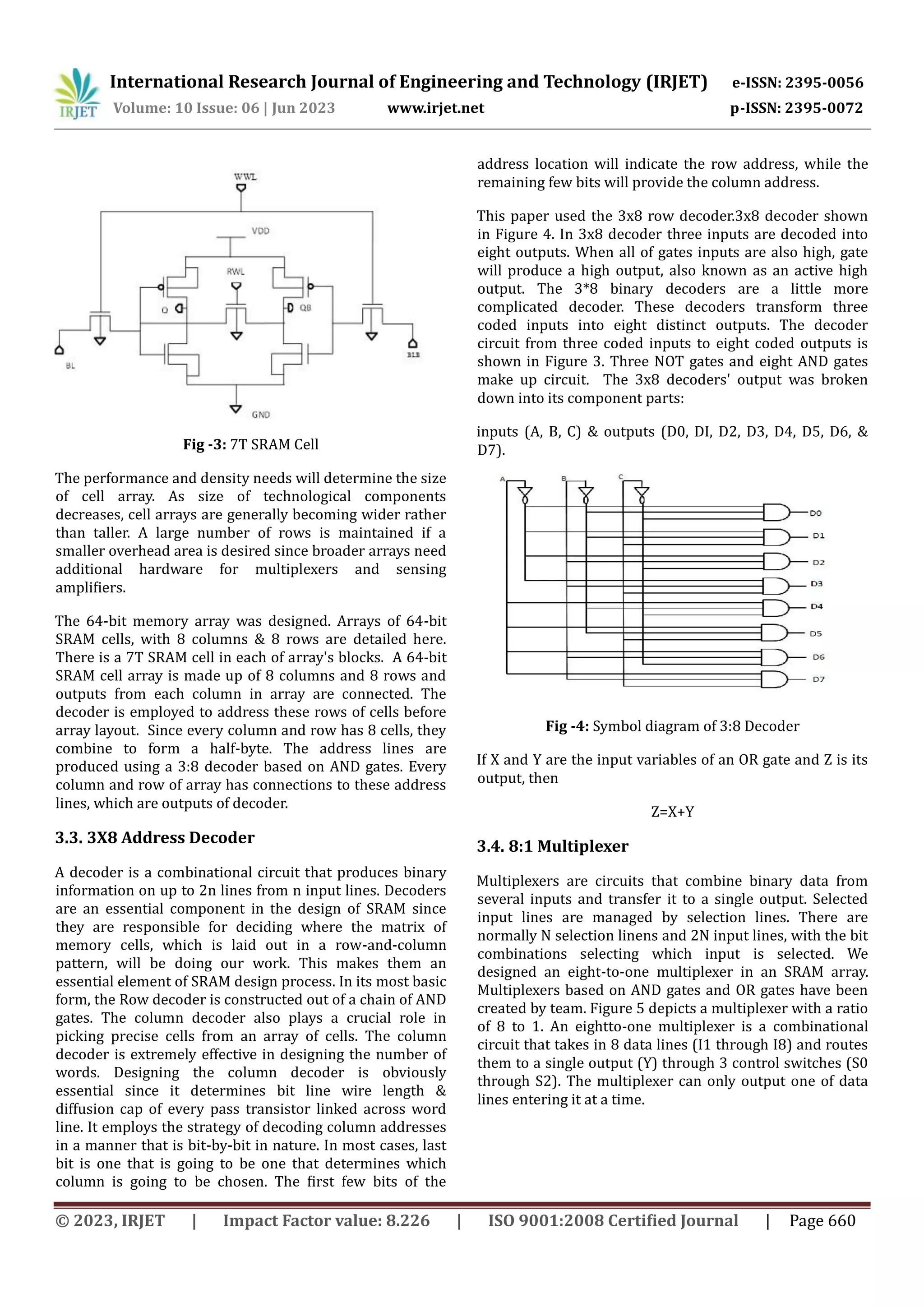 © 2023, IRJET | Impact Factor value: 8.226 | ISO 9001:2008 Certified Journal | Page 660 Fig -3: 7T SRAM Cell The performance and density needs will determine the size of cell array. As size of technological components decreases, cell arrays are generally becoming wider rather than taller. A large number of rows is maintained if a smaller overhead area is desired since broader arrays need additional hardware for multiplexers and sensing amplifiers. The 64-bit memory array was designed. Arrays of 64-bit SRAM cells, with 8 columns & 8 rows are detailed here. There is a 7T SRAM cell in each of array's blocks. A 64-bit SRAM cell array is made up of 8 columns and 8 rows and outputs from each column in array are connected. The decoder is employed to address these rows of cells before array layout. Since every column and row has 8 cells, they combine to form a half-byte. The address lines are produced using a 3:8 decoder based on AND gates. Every column and row of array has connections to these address lines, which are outputs of decoder. 3.3. 3X8 Address Decoder A decoder is a combinational circuit that produces binary information on up to 2n lines from n input lines. Decoders are an essential component in the design of SRAM since they are responsible for deciding where the matrix of memory cells, which is laid out in a row-and-column pattern, will be doing our work. This makes them an essential element of SRAM design process. In its most basic form, the Row decoder is constructed out of a chain of AND gates. The column decoder also plays a crucial role in picking precise cells from an array of cells. The column decoder is extremely effective in designing the number of words. Designing the column decoder is obviously essential since it determines bit line wire length & diffusion cap of every pass transistor linked across word line. It employs the strategy of decoding column addresses in a manner that is bit-by-bit in nature. In most cases, last bit is one that is going to be one that determines which column is going to be chosen. The first few bits of the address location will indicate the row address, while the remaining few bits will provide the column address. This paper used the 3x8 row decoder.3x8 decoder shown in Figure 4. In 3x8 decoder three inputs are decoded into eight outputs. When all of gates inputs are also high, gate will produce a high output, also known as an active high output. The 3*8 binary decoders are a little more complicated decoder. These decoders transform three coded inputs into eight distinct outputs. The decoder circuit from three coded inputs to eight coded outputs is shown in Figure 3. Three NOT gates and eight AND gates make up circuit. The 3x8 decoders' output was broken down into its component parts: inputs (A, B, C) & outputs (D0, DI, D2, D3, D4, D5, D6, & D7). Fig -4: Symbol diagram of 3:8 Decoder If X and Y are the input variables of an OR gate and Z is its output, then Z=X+Y 3.4. 8:1 Multiplexer Multiplexers are circuits that combine binary data from several inputs and transfer it to a single output. Selected input lines are managed by selection lines. There are normally N selection linens and 2N input lines, with the bit combinations selecting which input is selected. We designed an eight-to-one multiplexer in an SRAM array. Multiplexers based on AND gates and OR gates have been created by team. Figure 5 depicts a multiplexer with a ratio of 8 to 1. An eightto-one multiplexer is a combinational circuit that takes in 8 data lines (I1 through I8) and routes them to a single output (Y) through 3 control switches (S0 through S2). The multiplexer can only output one of data lines entering it at a time. International Research Journal of Engineering and Technology (IRJET) e-ISSN: 2395-0056 Volume: 10 Issue: 06 | Jun 2023 www.irjet.net p-ISSN: 2395-0072 