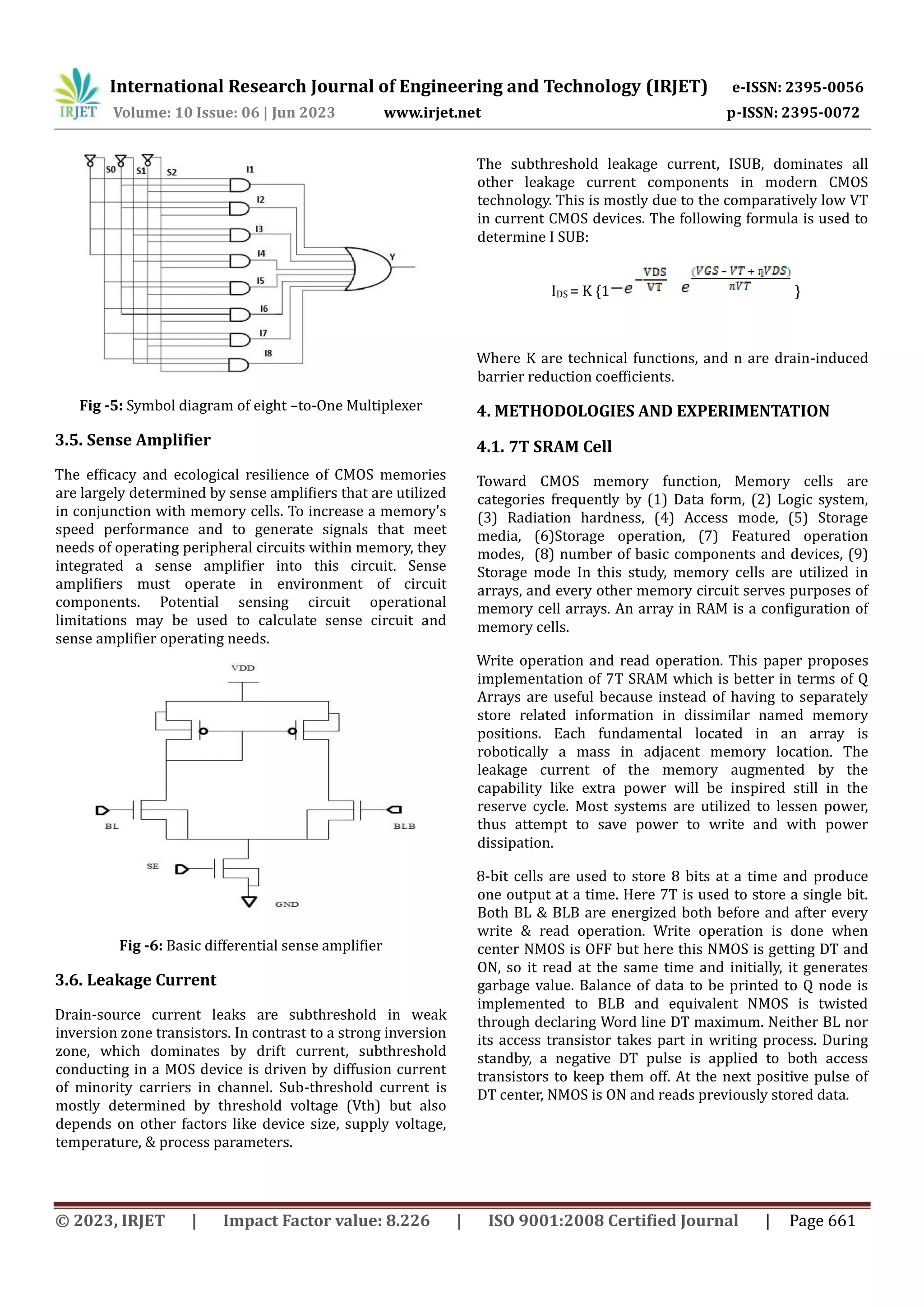 © 2023, IRJET | Impact Factor value: 8.226 | ISO 9001:2008 Certified Journal | Page 661 Fig -5: Symbol diagram of eight –to-One Multiplexer 3.5. Sense Amplifier The efficacy and ecological resilience of CMOS memories are largely determined by sense amplifiers that are utilized in conjunction with memory cells. To increase a memory's speed performance and to generate signals that meet needs of operating peripheral circuits within memory, they integrated a sense amplifier into this circuit. Sense amplifiers must operate in environment of circuit components. Potential sensing circuit operational limitations may be used to calculate sense circuit and sense amplifier operating needs. Fig -6: Basic differential sense amplifier 3.6. Leakage Current Drain-source current leaks are subthreshold in weak inversion zone transistors. In contrast to a strong inversion zone, which dominates by drift current, subthreshold conducting in a MOS device is driven by diffusion current of minority carriers in channel. Sub-threshold current is mostly determined by threshold voltage (Vth) but also depends on other factors like device size, supply voltage, temperature, & process parameters. The subthreshold leakage current, ISUB, dominates all other leakage current components in modern CMOS technology. This is mostly due to the comparatively low VT in current CMOS devices. The following formula is used to determine I SUB: IDS = K {1 } Where K are technical functions, and n are drain-induced barrier reduction coefficients. 4. METHODOLOGIES AND EXPERIMENTATION 4.1. 7T SRAM Cell Toward CMOS memory function, Memory cells are categories frequently by (1) Data form, (2) Logic system, (3) Radiation hardness, (4) Access mode, (5) Storage media, (6)Storage operation, (7) Featured operation modes, (8) number of basic components and devices, (9) Storage mode In this study, memory cells are utilized in arrays, and every other memory circuit serves purposes of memory cell arrays. An array in RAM is a configuration of memory cells. Write operation and read operation. This paper proposes implementation of 7T SRAM which is better in terms of Q Arrays are useful because instead of having to separately store related information in dissimilar named memory positions. Each fundamental located in an array is robotically a mass in adjacent memory location. The leakage current of the memory augmented by the capability like extra power will be inspired still in the reserve cycle. Most systems are utilized to lessen power, thus attempt to save power to write and with power dissipation. 8-bit cells are used to store 8 bits at a time and produce one output at a time. Here 7T is used to store a single bit. Both BL & BLB are energized both before and after every write & read operation. Write operation is done when center NMOS is OFF but here this NMOS is getting DT and ON, so it read at the same time and initially, it generates garbage value. Balance of data to be printed to Q node is implemented to BLB and equivalent NMOS is twisted through declaring Word line DT maximum. Neither BL nor its access transistor takes part in writing process. During standby, a negative DT pulse is applied to both access transistors to keep them off. At the next positive pulse of DT center, NMOS is ON and reads previously stored data. International Research Journal of Engineering and Technology (IRJET) e-ISSN: 2395-0056 Volume: 10 Issue: 06 | Jun 2023 www.irjet.net p-ISSN: 2395-0072 