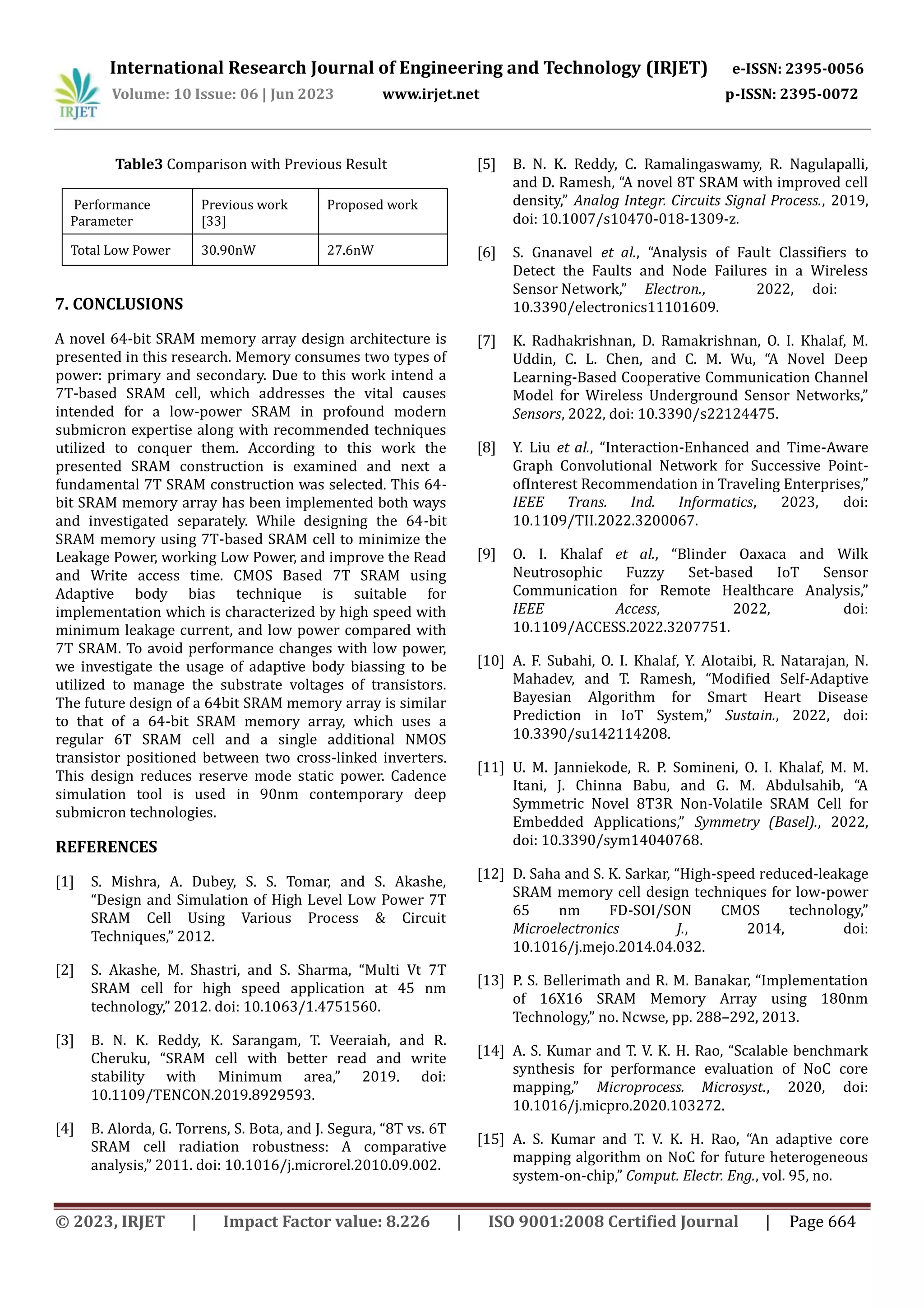 International Research Journal of Engineering and Technology (IRJET) e-ISSN: 2395-0056 Volume: 10 Issue: 06 | Jun 2023 www.irjet.net p-ISSN: 2395-0072 © 2023, IRJET | Impact Factor value: 8.226 | ISO 9001:2008 Certified Journal | Page 664 Table3 Comparison with Previous Result Performance Parameter Previous work [33] Proposed work Total Low Power 30.90nW 27.6nW 7. CONCLUSIONS A novel 64-bit SRAM memory array design architecture is presented in this research. Memory consumes two types of power: primary and secondary. Due to this work intend a 7T-based SRAM cell, which addresses the vital causes intended for a low-power SRAM in profound modern submicron expertise along with recommended techniques utilized to conquer them. According to this work the presented SRAM construction is examined and next a fundamental 7T SRAM construction was selected. This 64- bit SRAM memory array has been implemented both ways and investigated separately. While designing the 64-bit SRAM memory using 7T-based SRAM cell to minimize the Leakage Power, working Low Power, and improve the Read and Write access time. CMOS Based 7T SRAM using Adaptive body bias technique is suitable for implementation which is characterized by high speed with minimum leakage current, and low power compared with 7T SRAM. To avoid performance changes with low power, we investigate the usage of adaptive body biassing to be utilized to manage the substrate voltages of transistors. The future design of a 64bit SRAM memory array is similar to that of a 64-bit SRAM memory array, which uses a regular 6T SRAM cell and a single additional NMOS transistor positioned between two cross-linked inverters. This design reduces reserve mode static power. Cadence simulation tool is used in 90nm contemporary deep submicron technologies. REFERENCES [1] S. Mishra, A. Dubey, S. S. Tomar, and S. Akashe, “Design and Simulation of High Level Low Power 7T SRAM Cell Using Various Process & Circuit Techniques,” 2012. [2] S. Akashe, M. Shastri, and S. Sharma, “Multi Vt 7T SRAM cell for high speed application at 45 nm technology,” 2012. doi: 10.1063/1.4751560. [3] B. N. K. Reddy, K. Sarangam, T. Veeraiah, and R. Cheruku, “SRAM cell with better read and write stability with Minimum area,” 2019. doi: 10.1109/TENCON.2019.8929593. [4] B. Alorda, G. Torrens, S. Bota, and J. Segura, “8T vs. 6T SRAM cell radiation robustness: A comparative analysis,” 2011. doi: 10.1016/j.microrel.2010.09.002. [5] B. N. K. Reddy, C. Ramalingaswamy, R. Nagulapalli, and D. Ramesh, “A novel 8T SRAM with improved cell density,” Analog Integr. Circuits Signal Process., 2019, doi: 10.1007/s10470-018-1309-z. [6] S. Gnanavel et al., “Analysis of Fault Classifiers to Detect the Faults and Node Failures in a Wireless Sensor Network,” Electron., 2022, doi: 10.3390/electronics11101609. [7] K. Radhakrishnan, D. Ramakrishnan, O. I. Khalaf, M. Uddin, C. L. Chen, and C. M. Wu, “A Novel Deep Learning-Based Cooperative Communication Channel Model for Wireless Underground Sensor Networks,” Sensors, 2022, doi: 10.3390/s22124475. [8] Y. Liu et al., “Interaction-Enhanced and Time-Aware Graph Convolutional Network for Successive Point- ofInterest Recommendation in Traveling Enterprises,” IEEE Trans. Ind. Informatics, 2023, doi: 10.1109/TII.2022.3200067. [9] O. I. Khalaf et al., “Blinder Oaxaca and Wilk Neutrosophic Fuzzy Set-based IoT Sensor Communication for Remote Healthcare Analysis,” IEEE Access, 2022, doi: 10.1109/ACCESS.2022.3207751. [10] A. F. Subahi, O. I. Khalaf, Y. Alotaibi, R. Natarajan, N. Mahadev, and T. Ramesh, “Modified Self-Adaptive Bayesian Algorithm for Smart Heart Disease Prediction in IoT System,” Sustain., 2022, doi: 10.3390/su142114208. [11] U. M. Janniekode, R. P. Somineni, O. I. Khalaf, M. M. Itani, J. Chinna Babu, and G. M. Abdulsahib, “A Symmetric Novel 8T3R Non-Volatile SRAM Cell for Embedded Applications,” Symmetry (Basel)., 2022, doi: 10.3390/sym14040768. [12] D. Saha and S. K. Sarkar, “High-speed reduced-leakage SRAM memory cell design techniques for low-power 65 nm FD-SOI/SON CMOS technology,” Microelectronics J., 2014, doi: 10.1016/j.mejo.2014.04.032. [13] P. S. Bellerimath and R. M. Banakar, “Implementation of 16X16 SRAM Memory Array using 180nm Technology,” no. Ncwse, pp. 288–292, 2013. [14] A. S. Kumar and T. V. K. H. Rao, “Scalable benchmark synthesis for performance evaluation of NoC core mapping,” Microprocess. Microsyst., 2020, doi: 10.1016/j.micpro.2020.103272. [15] A. S. Kumar and T. V. K. H. Rao, “An adaptive core mapping algorithm on NoC for future heterogeneous system-on-chip,” Comput. Electr. Eng., vol. 95, no. 