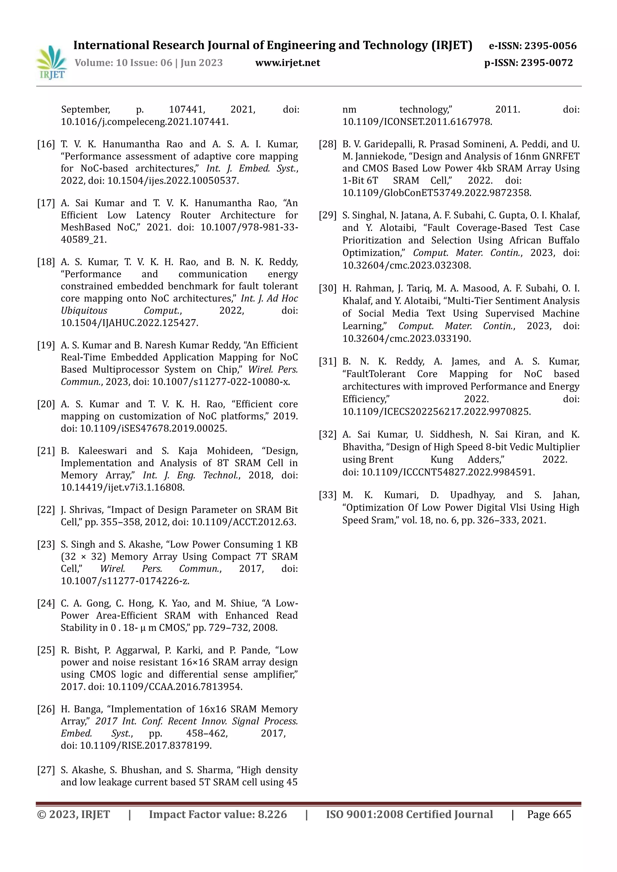 International Research Journal of Engineering and Technology (IRJET) e-ISSN: 2395-0056 Volume: 10 Issue: 06 | Jun 2023 www.irjet.net p-ISSN: 2395-0072 © 2023, IRJET | Impact Factor value: 8.226 | ISO 9001:2008 Certified Journal | Page 665 September, p. 107441, 2021, doi: 10.1016/j.compeleceng.2021.107441. [16] T. V. K. Hanumantha Rao and A. S. A. I. Kumar, “Performance assessment of adaptive core mapping for NoC-based architectures,” Int. J. Embed. Syst., 2022, doi: 10.1504/ijes.2022.10050537. [17] A. Sai Kumar and T. V. K. Hanumantha Rao, “An Efficient Low Latency Router Architecture for MeshBased NoC,” 2021. doi: 10.1007/978-981-33- 40589_21. [18] A. S. Kumar, T. V. K. H. Rao, and B. N. K. Reddy, “Performance and communication energy constrained embedded benchmark for fault tolerant core mapping onto NoC architectures,” Int. J. Ad Hoc Ubiquitous Comput., 2022, doi: 10.1504/IJAHUC.2022.125427. [19] A. S. Kumar and B. Naresh Kumar Reddy, “An Efficient Real-Time Embedded Application Mapping for NoC Based Multiprocessor System on Chip,” Wirel. Pers. Commun., 2023, doi: 10.1007/s11277-022-10080-x. [20] A. S. Kumar and T. V. K. H. Rao, “Efficient core mapping on customization of NoC platforms,” 2019. doi: 10.1109/iSES47678.2019.00025. [21] B. Kaleeswari and S. Kaja Mohideen, “Design, Implementation and Analysis of 8T SRAM Cell in Memory Array,” Int. J. Eng. Technol., 2018, doi: 10.14419/ijet.v7i3.1.16808. [22] J. Shrivas, “Impact of Design Parameter on SRAM Bit Cell,” pp. 355–358, 2012, doi: 10.1109/ACCT.2012.63. [23] S. Singh and S. Akashe, “Low Power Consuming 1 KB (32 × 32) Memory Array Using Compact 7T SRAM Cell,” Wirel. Pers. Commun., 2017, doi: 10.1007/s11277-0174226-z. [24] C. A. Gong, C. Hong, K. Yao, and M. Shiue, “A Low- Power Area-Efficient SRAM with Enhanced Read Stability in 0 . 18- µ m CMOS,” pp. 729–732, 2008. [25] R. Bisht, P. Aggarwal, P. Karki, and P. Pande, “Low power and noise resistant 16×16 SRAM array design using CMOS logic and differential sense amplifier,” 2017. doi: 10.1109/CCAA.2016.7813954. [26] H. Banga, “Implementation of 16x16 SRAM Memory Array,” 2017 Int. Conf. Recent Innov. Signal Process. Embed. Syst., pp. 458–462, 2017, doi: 10.1109/RISE.2017.8378199. [27] S. Akashe, S. Bhushan, and S. Sharma, “High density and low leakage current based 5T SRAM cell using 45 nm technology,” 2011. doi: 10.1109/ICONSET.2011.6167978. [28] B. V. Garidepalli, R. Prasad Somineni, A. Peddi, and U. M. Janniekode, “Design and Analysis of 16nm GNRFET and CMOS Based Low Power 4kb SRAM Array Using 1-Bit 6T SRAM Cell,” 2022. doi: 10.1109/GlobConET53749.2022.9872358. [29] S. Singhal, N. Jatana, A. F. Subahi, C. Gupta, O. I. Khalaf, and Y. Alotaibi, “Fault Coverage-Based Test Case Prioritization and Selection Using African Buffalo Optimization,” Comput. Mater. Contin., 2023, doi: 10.32604/cmc.2023.032308. [30] H. Rahman, J. Tariq, M. A. Masood, A. F. Subahi, O. I. Khalaf, and Y. Alotaibi, “Multi-Tier Sentiment Analysis of Social Media Text Using Supervised Machine Learning,” Comput. Mater. Contin., 2023, doi: 10.32604/cmc.2023.033190. [31] B. N. K. Reddy, A. James, and A. S. Kumar, “FaultTolerant Core Mapping for NoC based architectures with improved Performance and Energy Efficiency,” 2022. doi: 10.1109/ICECS202256217.2022.9970825. [32] A. Sai Kumar, U. Siddhesh, N. Sai Kiran, and K. Bhavitha, “Design of High Speed 8-bit Vedic Multiplier using Brent Kung Adders,” 2022. doi: 10.1109/ICCCNT54827.2022.9984591. [33] M. K. Kumari, D. Upadhyay, and S. Jahan, “Optimization Of Low Power Digital Vlsi Using High Speed Sram,” vol. 18, no. 6, pp. 326–333, 2021. 