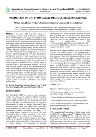 International Research Journal of Engineering and Technology (IRJET) e-ISSN: 2395-0056
Volume: 10 Issue: 06 | Jun 2023 www.irjet.net p-ISSN: 2395-0072
© 2023, IRJET | Impact Factor value: 8.226 | ISO 9001:2008 Certified Journal | Page 671
PREDICTION OF BMI FROM FACIAL IMAGE USING DEEP LEARNING
V.Divya Raj1, Shreya Motkar2, N.Yamini Swamy3, N. Sanjana4, Shereen Sultana5
1Asst. Professor, Computer Science and Engineering, GNITS, Hyderabad, Telangana, India
2345 UG Students, Computer Science and Engineering, GNITS, Hyderabad, Telangana, India
---------------------------------------------------------------------***---------------------------------------------------------------------
Abstract - Any person's BMI (Body Mass Index) is an
important sign of their health. It determines whether the
person is underweight, normal weight, overweight, or obese.
It is a gauge of a person's health in relation to their body
weight. Typically, the centre and lower parts of the face are
wider on fat people. Without a measuring tape and a scale,
it is challenging for the person to calculate their BMI. This
method uses deep learning and transfer learning models like
VGG-Face, Inception-v3, VGG19, and Xception to discover a
correlation between BMI and human faces in order to
develop a strategy that predicts BMI from human faces.
Three publicly accessible datasets (Arrest Records Database,
VIP-Attribute Dataset, and Illinois DOC dataset) including
pictures of both inmates and Hollywood celebrities were
used to create the front-facing photos. The pictures could be
blurry, irregular, or even have titles. A technique known as
StyleGan is used to make them look identical. The face is
then vertically aligned using a face landmark detection
model called DLIB 68, and the background is blurred to
isolate the face. The pre-trained model’s whole network of
completely linked layers is added, and the result is the
person's BMI. The existing methodology differs significantly
from the current system in that it makes use of pre-trained
models like Inception-v3, VGG-Face, which employs
computer vision to improve performance and shorten
training time.
Key Words: Body Mass Index prediction, Face To BMI,
Deep Learning, Facial Features, StyleGan, DLIB 68.
1.INTRODUCTION
Body Mass Index (BMI) is a commonly used index that
uses the ratio of a person's height to weight to reflect their
general weight condition. Numerous aspects, including
physical health, mental health, and popularity, have been
linked to BMI. BMI calculations frequently call for precise
measurements of height and weight, which entail labor-
intensive manual labour. Any person's BMI (Body Mass
Index) is an important sign of their health. If the person is
underweight, normal, overweight, or obese, it is
determined. Health continues to be one of the most
overlooked factors. Even technology with many
advantages has its downsides. It has made people more
slothful, which has decreased their physical activity and
resulted in a sedentary lifestyle and an increase in BMI,
both of which are harmful to their health and raise the risk
of chronic diseases. The likelihood of acquiring
cardiovascular and other hazardous diseases increases
with increasing BMI. On the other hand, some people
struggle with issues like inadequacies and malnutrition.
There are primarily four classifications based on BMI
values: underweight (BMI
<18.5),normal(18.5<BMI≤25),overweight(25<BMI<30),
and obese(30<BMI), BMI can therefore assist a person in
keeping track of their health.
A person can be learned numerous things just by looking
at their face. Recent research has demonstrated a
significant relationship between a person's BMI and their
facial features. People with thin faces are likely to have
lower BMIs, and vice versa. Obese people typically have
bigger middle and lower facial features. If the person does
not have a measuring device and a scale, calculating BMI
can be challenging. Deep learning has made tremendous
strides recently, enabling models to extract useful
information from photos. These techniques allow us to
extrapolate the BMI from human faces. Therefore, we have
suggested a method to predict BMI from human faces in
this study. This technique might make it easier for health
insurance firms to keep track of their clients' medical
histories. Additionally, the government might monitor the
health statistics of a certain area and create laws in
accordance with them.
2. OBJECTIVES
The proposed system's goals are as follows:
• To improve image quality by pre-processing the
inconsistent images in the dataset.
• To align the face vertically when the image is tilted.
• To predict BMI by extracting facial traits from images.
• To use deep learning to predict Body Mass Index from
previously pre-processed facial images.
3. LITERATURE SURVEY
1.‘’A computational approach to body mass index
prediction from face images” by Lingyun Wen and
Guodong Guo (2013): In this study, the BMI was
determined computationally. By employing the Active
Shape Model to extract facial landmarks from facial
images, the authors were able to extract seven facial traits.
These seven characteristics include ES (Eye Size), CJWR
 