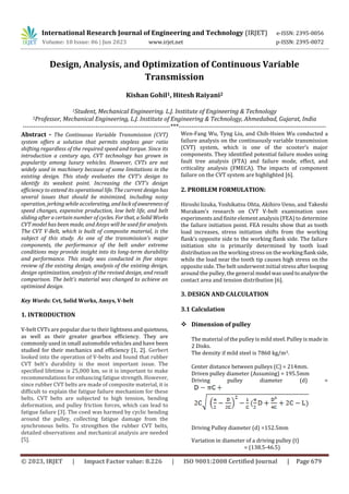 © 2023, IRJET | Impact Factor value: 8.226 | ISO 9001:2008 Certified Journal | Page 679
Design, Analysis, and Optimization of Continuous Variable
Transmission
Kishan Gohil1, Hitesh Raiyani2
1Student, Mechanical Engineering. L.J. Institute of Engineering & Technology
2Professor, Mechanical Engineering, L.J. Institute of Engineering & Technology, Ahmedabad, Gujarat, India
---------------------------------------------------------------------***---------------------------------------------------------------------
Abstract - The Continuous Variable Transmission (CVT)
system offers a solution that permits stepless gear ratio
shifting regardless of the required speed and torque. Since its
introduction a century ago, CVT technology has grown in
popularity among luxury vehicles. However, CVTs are not
widely used in machinery because of some limitations in the
existing design. This study evaluates the CVT's design to
identify its weakest point. Increasing the CVT's design
efficiency to extend its operational life. The current designhas
several issues that should be minimized, including noisy
operation, jerking while accelerating, andlackofawarenessof
speed changes, expensive production, low belt life, and belt
sliding after a certain number of cycles. Forthat, aSolidWorks
CVT model has been made, and Ansys will be used for analysis.
The CVT V-Belt, which is built of composite material, is the
subject of this study. As one of the transmission's major
components, the performance of the belt under extreme
conditions may provide insight into its long-term durability
and performance. This study was conducted in five steps:
review of the existing design, analysis of the existing design,
design optimization, analysis of the revised design, and result
comparison. The belt's material was changed to achieve an
optimized design.
Key Words: Cvt, Solid Works, Ansys, V-belt
1. INTRODUCTION
V-belt CVTs are popular due to their lightnessandquietness,
as well as their greater gearbox efficiency. They are
commonly used in small automobile vehicles and have been
studied for their mechanics and efficiency [1, 2]. Gerbert
looked into the operation of V-belts and found that rubber
CVT belt’s durability is the most important issue. The
specified lifetime is 25,000 km, so it is important to make
recommendations for enhancing fatigue strength. However,
since rubber CVT belts are made of composite material, it is
difficult to explain the fatigue failure mechanism for these
belts. CVT belts are subjected to high tension, bending
deformation, and pulley friction forces, which can lead to
fatigue failure [3]. The coed was harmed by cyclic bending
around the pulley, collecting fatigue damage from the
synchronous belts. To strengthen the rubber CVT belts,
detailed observations and mechanical analysis are needed
[5].
Wen-Fang Wu, Tyng Liu, and Chih-Hsien Wu conducted a
failure analysis on the continuously variable transmission
(CVT) system, which is one of the scooter’s major
components. They identified potential failure modes using
fault tree analysis (FTA) and failure mode, effect, and
criticality analysis (FMECA). The impacts of component
failure on the CVT system are highlighted [6].
2. PROBLEM FORMULATION:
Hiroshi lizuka, Yoshikatsu Ohta, Akihiro Ueno, and Takeshi
Murakam’s research on CVT V-belt examination uses
experiments and finite element analysis (FEA) to determine
the failure initiation point. FEA results show that as tooth
load increases, stress initiation shifts from the working
flank’s opposite side to the working flank side. The failure
initiation site is primarily determined by tooth load
distribution on the working stress on the workingflank side,
while the load near the tooth tip causes high stress on the
opposite side. The belt underwent initial stress afterlooping
around the pulley, the general model wasusedtoanalyzethe
contact area and tension distribution [6].
3. DESIGN AND CALCULATION
3.1 Calculation
 Dimension of pulley
The material of the pulley is mild steel. Pulley is made in
2 Disks.
The density if mild steel is 7860 kg/m3.
Center distance between pulleys (C) = 214mm.
Driven pulley diameter (Assuming) = 195.5mm
Driving pulley diameter (d) =
Driving Pulley diameter (d) =152.5mm
Variation in diameter of a driving pulley (t)
= (138.5-46.5)
International Research Journal of Engineering and Technology (IRJET) e-ISSN: 2395-0056
Volume: 10 Issue: 06 | Jun 2023 www.irjet.net p-ISSN: 2395-0072
 
