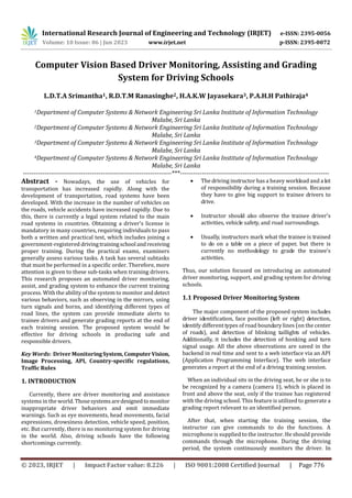 © 2023, IRJET | Impact Factor value: 8.226 | ISO 9001:2008 Certified Journal | Page 776
Computer Vision Based Driver Monitoring, Assisting and Grading
System for Driving Schools
L.D.T.A Srimantha1, R.D.T.M Ranasinghe2, H.A.K.W Jayasekara3, P.A.H.H Pathiraja4
1Department of Computer Systems & Network Engineering Sri Lanka Institute of Information Technology
Malabe, Sri Lanka
2Department of Computer Systems & Network Engineering Sri Lanka Institute of Information Technology
Malabe, Sri Lanka
3Department of Computer Systems & Network Engineering Sri Lanka Institute of Information Technology
Malabe, Sri Lanka
4Department of Computer Systems & Network Engineering Sri Lanka Institute of Information Technology
Malabe, Sri Lanka
---------------------------------------------------------------------***---------------------------------------------------------------------
Abstract - Nowadays, the use of vehicles for
transportation has increased rapidly. Along with the
development of transportation, road systems have been
developed. With the increase in the number of vehicles on
the roads, vehicle accidents have increased rapidly. Due to
this, there is currently a legal system related to the main
road systems in countries. Obtaining a driver's license is
mandatory in many countries, requiring individuals to pass
both a written and practical test, which includes joining a
government-registered drivingtrainingschool andreceiving
proper training. During the practical exams, examiners
generally assess various tasks. A task has several subtasks
that must be performed in a specific order. Therefore, more
attention is given to these sub-tasks when training drivers.
This research proposes an automated driver monitoring,
assist, and grading system to enhance the current training
process. With the ability of the system to monitor and detect
various behaviors, such as observing in the mirrors, using
turn signals and horns, and identifying different types of
road lines, the system can provide immediate alerts to
trainee drivers and generate grading reports at the end of
each training session. The proposed system would be
effective for driving schools in producing safe and
responsible drivers.
Key Words: Driver MonitoringSystem,ComputerVision,
Image Processing, API, Country-specific regulations,
Traffic Rules
1. INTRODUCTION
Currently, there are driver monitoring and assistance
systems in the world. Thosesystemsaredesignedtomonitor
inappropriate driver behaviors and emit immediate
warnings. Such as eye movements, head movements, facial
expressions, drowsiness detection, vehicle speed, position,
etc. But currently, there is no monitoring system for driving
in the world. Also, driving schools have the following
shortcomings currently.
 The driving instructor has a heavy workload and a lot
of responsibility during a training session. Because
they have to give big support to trainee drivers to
drive.
 Instructor should also observe the trainee driver's
activities, vehicle safety, and road surroundings.
 Usually, instructors mark what the trainee is trained
to do on a table on a piece of paper, but there is
currently no methodology to grade the trainee's
activities.
Thus, our solution focused on introducing an automated
driver monitoring, support, and grading system for driving
schools.
1.1 Proposed Driver Monitoring System
The major component of the proposed system includes
driver identification, face position (left or right) detection,
identify different types of road boundary lines (on the center
of roads), and detection of blinking taillights of vehicles.
Additionally, it includes the detection of honking and turn
signal usage. All the above observations are saved in the
backend in real time and sent to a web interface via an API
(Application Programming Interface). The web interface
generates a report at the end of a driving training session.
When an individual sits in the driving seat, he or she is to
be recognized by a camera (camera 1), which is placed in
front and above the seat, only if the trainee has registered
with the driving school. This feature is utilized to generate a
grading report relevant to an identified person.
After that, when starting the training session, the
instructor can give commands to do the functions. A
microphone is supplied to the instructor. He should provide
commands through the microphone. During the driving
period, the system continuously monitors the driver. In
International Research Journal of Engineering and Technology (IRJET) e-ISSN: 2395-0056
Volume: 10 Issue: 06 | Jun 2023 www.irjet.net p-ISSN: 2395-0072
 