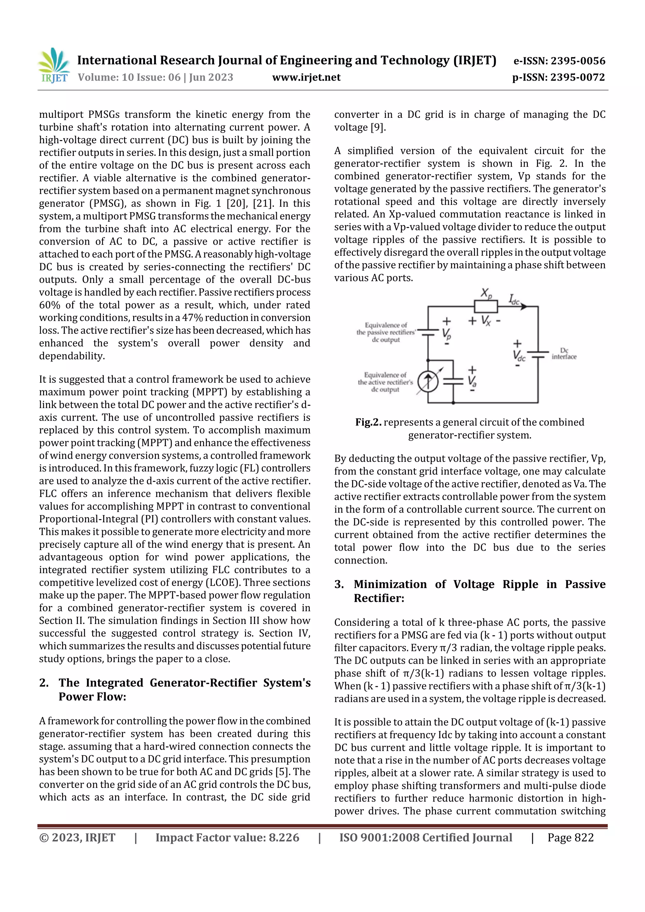 International Research Journal of Engineering and Technology (IRJET) e-ISSN: 2395-0056
Volume: 10 Issue: 06 | Jun 2023 www.irjet.net p-ISSN: 2395-0072
© 2023, IRJET | Impact Factor value: 8.226 | ISO 9001:2008 Certified Journal | Page 822
multiport PMSGs transform the kinetic energy from the
turbine shaft's rotation into alternating current power. A
high-voltage direct current (DC) bus is built by joining the
rectifier outputs in series. In this design, just a small portion
of the entire voltage on the DC bus is present across each
rectifier. A viable alternative is the combined generator-
rectifier system based on a permanent magnet synchronous
generator (PMSG), as shown in Fig. 1 [20], [21]. In this
system, a multiport PMSG transformsthemechanical energy
from the turbine shaft into AC electrical energy. For the
conversion of AC to DC, a passive or active rectifier is
attached to each port of the PMSG.Areasonablyhigh-voltage
DC bus is created by series-connecting the rectifiers' DC
outputs. Only a small percentage of the overall DC-bus
voltage is handled by eachrectifier.Passiverectifiersprocess
60% of the total power as a result, which, under rated
working conditions, resultsina 47%reductioninconversion
loss. The active rectifier's sizehasbeendecreased,whichhas
enhanced the system's overall power density and
dependability.
It is suggested that a control framework be used to achieve
maximum power point tracking (MPPT) by establishing a
link between the total DC power and the active rectifier's d-
axis current. The use of uncontrolled passive rectifiers is
replaced by this control system. To accomplish maximum
power point tracking (MPPT) and enhance the effectiveness
of wind energy conversion systems, a controlled framework
is introduced. In this framework, fuzzy logic (FL) controllers
are used to analyze the d-axis current of the active rectifier.
FLC offers an inference mechanism that delivers flexible
values for accomplishing MPPT in contrast to conventional
Proportional-Integral (PI) controllers with constant values.
This makes it possible to generate more electricityandmore
precisely capture all of the wind energy that is present. An
advantageous option for wind power applications, the
integrated rectifier system utilizing FLC contributes to a
competitive levelized cost of energy (LCOE). Three sections
make up the paper. The MPPT-based power flow regulation
for a combined generator-rectifier system is covered in
Section II. The simulation findings in Section III show how
successful the suggested control strategy is. Section IV,
which summarizes the results and discussespotential future
study options, brings the paper to a close.
2. The Integrated Generator-Rectifier System's
Power Flow:
A framework for controlling the power flow inthecombined
generator-rectifier system has been created during this
stage. assuming that a hard-wired connection connects the
system's DC output to a DC grid interface. This presumption
has been shown to be true for both AC and DC grids [5]. The
converter on the grid side of an AC grid controls the DC bus,
which acts as an interface. In contrast, the DC side grid
converter in a DC grid is in charge of managing the DC
voltage [9].
A simplified version of the equivalent circuit for the
generator-rectifier system is shown in Fig. 2. In the
combined generator-rectifier system, Vp stands for the
voltage generated by the passive rectifiers. The generator's
rotational speed and this voltage are directly inversely
related. An Xp-valued commutation reactance is linked in
series with a Vp-valued voltage divider to reduce the output
voltage ripples of the passive rectifiers. It is possible to
effectively disregard the overall ripplesintheoutputvoltage
of the passive rectifier by maintaining a phase shift between
various AC ports.
Fig.2. represents a general circuit of the combined
generator-rectifier system.
By deducting the output voltage of the passive rectifier, Vp,
from the constant grid interface voltage, one may calculate
the DC-side voltage of the active rectifier, denoted asVa. The
active rectifier extracts controllable power from the system
in the form of a controllable current source. The current on
the DC-side is represented by this controlled power. The
current obtained from the active rectifier determines the
total power flow into the DC bus due to the series
connection.
3. Minimization of Voltage Ripple in Passive
Rectifier:
Considering a total of k three-phase AC ports, the passive
rectifiers for a PMSG are fed via (k - 1) ports without output
filter capacitors. Every π/3 radian, the voltage ripple peaks.
The DC outputs can be linked in series with an appropriate
phase shift of π/3(k-1) radians to lessen voltage ripples.
When (k - 1) passive rectifiers with a phase shift of π/3(k-1)
radians are used in a system, the voltage ripple is decreased.
It is possible to attain the DC output voltage of (k-1) passive
rectifiers at frequency Idc by taking into account a constant
DC bus current and little voltage ripple. It is important to
note that a rise in the number of AC ports decreases voltage
ripples, albeit at a slower rate. A similar strategy is used to
employ phase shifting transformers and multi-pulse diode
rectifiers to further reduce harmonic distortion in high-
power drives. The phase current commutation switching
 