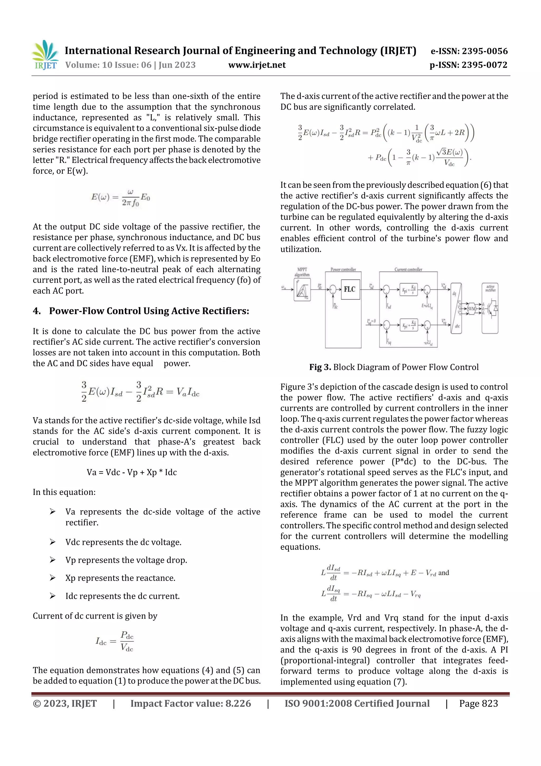International Research Journal of Engineering and Technology (IRJET) e-ISSN: 2395-0056
Volume: 10 Issue: 06 | Jun 2023 www.irjet.net p-ISSN: 2395-0072
© 2023, IRJET | Impact Factor value: 8.226 | ISO 9001:2008 Certified Journal | Page 823
period is estimated to be less than one-sixth of the entire
time length due to the assumption that the synchronous
inductance, represented as "L," is relatively small. This
circumstance is equivalent to a conventional six-pulsediode
bridge rectifier operating in the first mode. The comparable
series resistance for each port per phase is denoted by the
letter "R." Electrical frequencyaffectstheback electromotive
force, or E(w).
At the output DC side voltage of the passive rectifier, the
resistance per phase, synchronous inductance, and DC bus
current are collectively referred to as Vx. It is affected by the
back electromotive force (EMF), which is represented by Eo
and is the rated line-to-neutral peak of each alternating
current port, as well as the rated electrical frequency (fo) of
each AC port.
4. Power-Flow Control Using Active Rectifiers:
It is done to calculate the DC bus power from the active
rectifier's AC side current. The active rectifier's conversion
losses are not taken into account in this computation. Both
the AC and DC sides have equal power.
Va stands for the active rectifier's dc-side voltage, while Isd
stands for the AC side's d-axis current component. It is
crucial to understand that phase-A's greatest back
electromotive force (EMF) lines up with the d-axis.
Va = Vdc - Vp + Xp * Idc
In this equation:
 Va represents the dc-side voltage of the active
rectifier.
 Vdc represents the dc voltage.
 Vp represents the voltage drop.
 Xp represents the reactance.
 Idc represents the dc current.
Current of dc current is given by
The equation demonstrates how equations (4) and (5) can
be added to equation (1) to produce the powerattheDCbus.
The d-axis current of the active rectifierandthepower atthe
DC bus are significantly correlated.
It can be seen from thepreviouslydescribedequation(6)that
the active rectifier's d-axis current significantly affects the
regulation of the DC-bus power. The power drawn from the
turbine can be regulated equivalently by altering the d-axis
current. In other words, controlling the d-axis current
enables efficient control of the turbine's power flow and
utilization.
Fig 3. Block Diagram of Power Flow Control
Figure 3's depiction of the cascade design is used to control
the power flow. The active rectifiers' d-axis and q-axis
currents are controlled by current controllers in the inner
loop. The q-axis current regulates the power factor whereas
the d-axis current controls the power flow. The fuzzy logic
controller (FLC) used by the outer loop power controller
modifies the d-axis current signal in order to send the
desired reference power (P*dc) to the DC-bus. The
generator's rotational speed serves as the FLC's input, and
the MPPT algorithm generates the power signal. The active
rectifier obtains a power factor of 1 at no current on the q-
axis. The dynamics of the AC current at the port in the
reference frame can be used to model the current
controllers. The specific control method and design selected
for the current controllers will determine the modelling
equations.
In the example, Vrd and Vrq stand for the input d-axis
voltage and q-axis current, respectively. In phase-A, the d-
axis aligns with the maximal back electromotiveforce(EMF),
and the q-axis is 90 degrees in front of the d-axis. A PI
(proportional-integral) controller that integrates feed-
forward terms to produce voltage along the d-axis is
implemented using equation (7).
 
