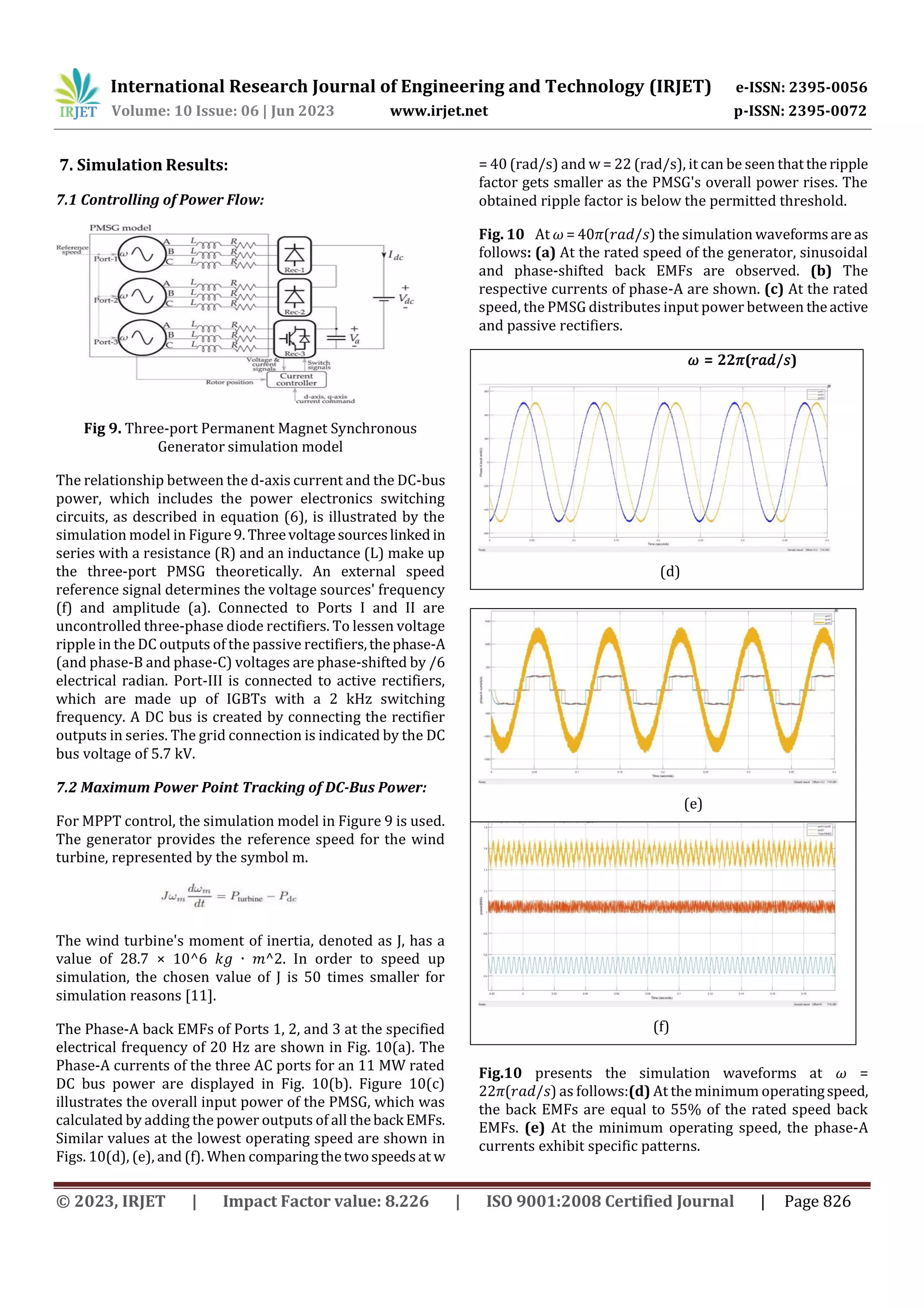 International Research Journal of Engineering and Technology (IRJET) e-ISSN: 2395-0056
Volume: 10 Issue: 06 | Jun 2023 www.irjet.net p-ISSN: 2395-0072
© 2023, IRJET | Impact Factor value: 8.226 | ISO 9001:2008 Certified Journal | Page 826
7. Simulation Results:
7.1 Controlling of Power Flow:
Fig 9. Three-port Permanent Magnet Synchronous
Generator simulation model
The relationship between the d-axis current and the DC-bus
power, which includes the power electronics switching
circuits, as described in equation (6), is illustrated by the
simulation model in Figure9. Threevoltagesourceslinked in
series with a resistance (R) and an inductance (L) make up
the three-port PMSG theoretically. An external speed
reference signal determines the voltage sources' frequency
(f) and amplitude (a). Connected to Ports I and II are
uncontrolled three-phase diode rectifiers. To lessen voltage
ripple in the DC outputs of the passive rectifiers,thephase-A
(and phase-B and phase-C) voltages are phase-shifted by /6
electrical radian. Port-III is connected to active rectifiers,
which are made up of IGBTs with a 2 kHz switching
frequency. A DC bus is created by connecting the rectifier
outputs in series. The grid connection is indicated by the DC
bus voltage of 5.7 kV.
7.2 Maximum Power Point Tracking of DC-Bus Power:
For MPPT control, the simulation model in Figure 9 is used.
The generator provides the reference speed for the wind
turbine, represented by the symbol m.
The wind turbine's moment of inertia, denoted as J, has a
value of 28.7 × 10^6 𝑘𝑔 ∙ 𝑚^2. In order to speed up
simulation, the chosen value of J is 50 times smaller for
simulation reasons [11].
The Phase-A back EMFs of Ports 1, 2, and 3 at the specified
electrical frequency of 20 Hz are shown in Fig. 10(a). The
Phase-A currents of the three AC ports for an 11 MW rated
DC bus power are displayed in Fig. 10(b). Figure 10(c)
illustrates the overall input power of the PMSG, which was
calculated by adding the power outputs of all theback EMFs.
Similar values at the lowest operating speed are shown in
Figs. 10(d), (e), and (f). When comparingthetwospeedsat w
= 40 (rad/s) and w = 22 (rad/s), it can be seen thatthe ripple
factor gets smaller as the PMSG's overall power rises. The
obtained ripple factor is below the permitted threshold.
Fig. 10 At 𝜔 = 40𝜋(𝑟𝑎𝑑/𝑠) the simulation waveformsare as
follows: (a) At the rated speed of the generator, sinusoidal
and phase-shifted back EMFs are observed. (b) The
respective currents of phase-A are shown. (c) At the rated
speed, the PMSG distributes input power between theactive
and passive rectifiers.
𝜔 = 22𝜋(𝑟𝑎𝑑/𝑠)
(d)
(e)
(f)
Fig.10 presents the simulation waveforms at 𝜔 =
22𝜋(𝑟𝑎𝑑/𝑠) as follows:(d) At the minimum operatingspeed,
the back EMFs are equal to 55% of the rated speed back
EMFs. (e) At the minimum operating speed, the phase-A
currents exhibit specific patterns.
 