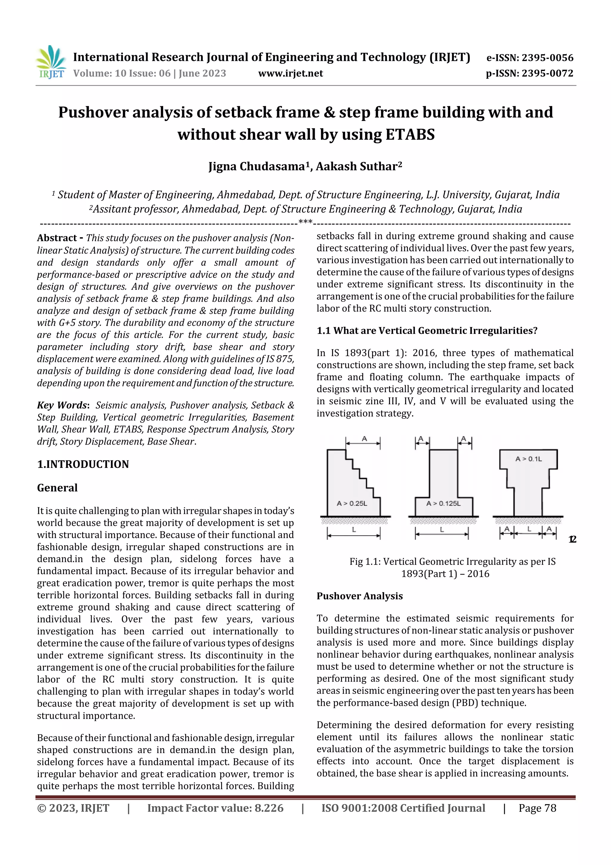 International Research Journal of Engineering and Technology (IRJET) e-ISSN: 2395-0056
Volume: 10 Issue: 06 | June 2023 www.irjet.net p-ISSN: 2395-0072
© 2023, IRJET | Impact Factor value: 8.226 | ISO 9001:2008 Certified Journal | Page 78
Pushover analysis of setback frame & step frame building with and
without shear wall by using ETABS
Jigna Chudasama1, Aakash Suthar2
1 Student of Master of Engineering, Ahmedabad, Dept. of Structure Engineering, L.J. University, Gujarat, India
2Assitant professor, Ahmedabad, Dept. of Structure Engineering & Technology, Gujarat, India
---------------------------------------------------------------------***---------------------------------------------------------------------
Abstract - This study focuses on the pushover analysis (Non-
linear Static Analysis) of structure. The current buildingcodes
and design standards only offer a small amount of
performance-based or prescriptive advice on the study and
design of structures. And give overviews on the pushover
analysis of setback frame & step frame buildings. And also
analyze and design of setback frame & step frame building
with G+5 story. The durability and economy of the structure
are the focus of this article. For the current study, basic
parameter including story drift, base shear and story
displacement were examined. Along with guidelines of IS 875,
analysis of building is done considering dead load, live load
depending upon the requirement andfunctionofthestructure.
Key Words: Seismic analysis, Pushover analysis, Setback &
Step Building, Vertical geometric Irregularities, Basement
Wall, Shear Wall, ETABS, Response Spectrum Analysis, Story
drift, Story Displacement, Base Shear.
1.INTRODUCTION
General
It is quite challenging to plan withirregularshapesintoday’s
world because the great majority of development is set up
with structural importance. Because of their functional and
fashionable design, irregular shaped constructions are in
demand.in the design plan, sidelong forces have a
fundamental impact. Because of its irregular behavior and
great eradication power, tremor is quite perhaps the most
terrible horizontal forces. Building setbacks fall in during
extreme ground shaking and cause direct scattering of
individual lives. Over the past few years, various
investigation has been carried out internationally to
determine the cause of the failure of various typesofdesigns
under extreme significant stress. Its discontinuity in the
arrangement is one of the crucial probabilitiesforthefailure
labor of the RC multi story construction. It is quite
challenging to plan with irregular shapes in today’s world
because the great majority of development is set up with
structural importance.
Because of their functional and fashionable design,irregular
shaped constructions are in demand.in the design plan,
sidelong forces have a fundamental impact. Because of its
irregular behavior and great eradication power, tremor is
quite perhaps the most terrible horizontal forces. Building
setbacks fall in during extreme ground shaking and cause
direct scattering of individual lives. Over the past few years,
various investigation has been carried out internationallyto
determine the cause of the failure of various typesofdesigns
under extreme significant stress. Its discontinuity in the
arrangement is one of the crucial probabilitiesforthefailure
labor of the RC multi story construction.
1.1 What are Vertical Geometric Irregularities?
In IS 1893(part 1): 2016, three types of mathematical
constructions are shown, including the step frame, set back
frame and floating column. The earthquake impacts of
designs with vertically geometrical irregularity and located
in seismic zine III, IV, and V will be evaluated using the
investigation strategy.
1
.
2
Fig 1.1: Vertical Geometric Irregularity as per IS
1893(Part 1) – 2016
Pushover Analysis
To determine the estimated seismic requirements for
building structures of non-linear static analysis or pushover
analysis is used more and more. Since buildings display
nonlinear behavior during earthquakes, nonlinear analysis
must be used to determine whether or not the structure is
performing as desired. One of the most significant study
areas in seismic engineering overthepasttenyearshasbeen
the performance-based design (PBD) technique.
Determining the desired deformation for every resisting
element until its failures allows the nonlinear static
evaluation of the asymmetric buildings to take the torsion
effects into account. Once the target displacement is
obtained, the base shear is applied in increasing amounts.
 