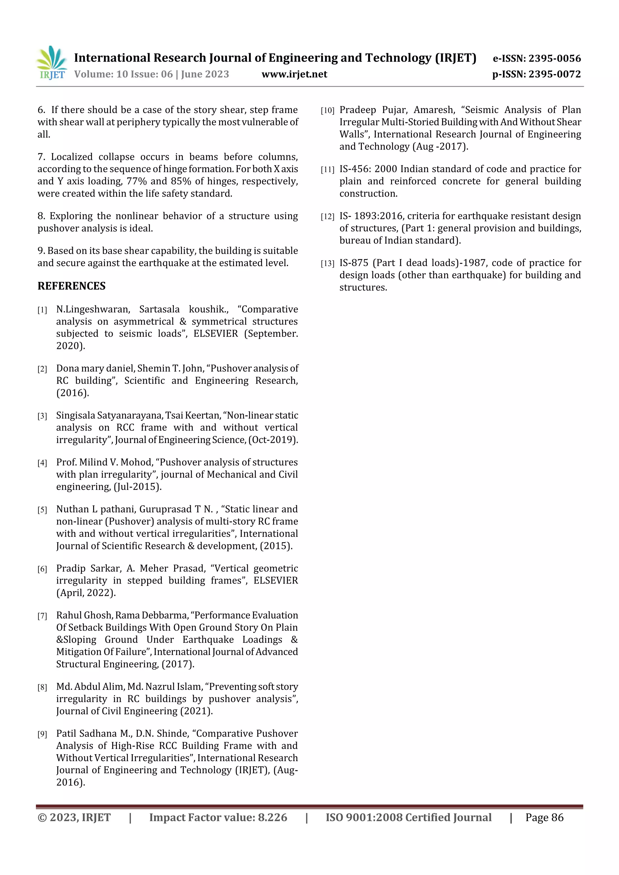 International Research Journal of Engineering and Technology (IRJET) e-ISSN: 2395-0056
Volume: 10 Issue: 06 | June 2023 www.irjet.net p-ISSN: 2395-0072
© 2023, IRJET | Impact Factor value: 8.226 | ISO 9001:2008 Certified Journal | Page 86
6. If there should be a case of the story shear, step frame
with shear wall at periphery typically the mostvulnerable of
all.
7. Localized collapse occurs in beams before columns,
according to the sequence of hingeformation.Forboth Xaxis
and Y axis loading, 77% and 85% of hinges, respectively,
were created within the life safety standard.
8. Exploring the nonlinear behavior of a structure using
pushover analysis is ideal.
9. Based on its base shear capability, the building is suitable
and secure against the earthquake at the estimated level.
REFERENCES
[1] N.Lingeshwaran, Sartasala koushik., “Comparative
analysis on asymmetrical & symmetrical structures
subjected to seismic loads”, ELSEVIER (September.
2020).
[2] Dona mary daniel, Shemin T. John, “Pushoveranalysisof
RC building”, Scientific and Engineering Research,
(2016).
[3] Singisala Satyanarayana,TsaiKeertan, “Non-linearstatic
analysis on RCC frame with and without vertical
irregularity”, Journal ofEngineeringScience,(Oct-2019).
[4] Prof. Milind V. Mohod, “Pushover analysis of structures
with plan irregularity”, journal of Mechanical and Civil
engineering, (Jul-2015).
[5] Nuthan L pathani, Guruprasad T N. , “Static linear and
non-linear (Pushover) analysis of multi-story RC frame
with and without vertical irregularities”, International
Journal of Scientific Research & development, (2015).
[6] Pradip Sarkar, A. Meher Prasad, “Vertical geometric
irregularity in stepped building frames”, ELSEVIER
(April, 2022).
[7] Rahul Ghosh,Rama Debbarma,“PerformanceEvaluation
Of Setback Buildings With Open Ground Story On Plain
&Sloping Ground Under Earthquake Loadings &
Mitigation Of Failure”,International Journal ofAdvanced
Structural Engineering, (2017).
[8] Md. Abdul Alim, Md. Nazrul Islam, “Preventingsoftstory
irregularity in RC buildings by pushover analysis”,
Journal of Civil Engineering (2021).
[9] Patil Sadhana M., D.N. Shinde, “Comparative Pushover
Analysis of High-Rise RCC Building Frame with and
Without Vertical Irregularities”, International Research
Journal of Engineering and Technology (IRJET), (Aug-
2016).
[10] Pradeep Pujar, Amaresh, “Seismic Analysis of Plan
Irregular Multi-StoriedBuildingwithAndWithoutShear
Walls”, International Research Journal of Engineering
and Technology (Aug -2017).
[11] IS-456: 2000 Indian standard of code and practice for
plain and reinforced concrete for general building
construction.
[12] IS- 1893:2016, criteria for earthquake resistant design
of structures, (Part 1: general provision and buildings,
bureau of Indian standard).
[13] IS-875 (Part I dead loads)-1987, code of practice for
design loads (other than earthquake) for building and
structures.
 