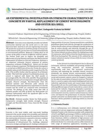 International Research Journal of Engineering and Technology (IRJET) e-ISSN: 2395-0056
Volume: 10 Issue: 06 | Jun 2023 www.irjet.net p-ISSN: 2395-0072
© 2023, IRJET | Impact Factor value: 8.226 | ISO 9001:2008 Certified Journal | Page 889
AN EXPERIMENTAL INVESTIGATION ON STRENGTH CHARACTERISTICS OF
CONCRETE BY PARTIAL REPLACEMENT OF CEMENT WITH DOLOMITE
AND OYSTER SEA SHELL
D. Sreehari Rao1, Guduguntla Venkata Sai Rithik2
1Assistant Professor, Department of Civil Engineering, S.V University College of Engineering, Tirupati, Andhra
Pradesh, India.
2MTech Civil – Structural Engineering, S.V University College of Engineering, Tirupati, Andhra Pradesh, India.
---------------------------------------------------------------------***---------------------------------------------------------------------
Abstract - Concrete is most adaptable, durable andreliable
construction material over the world and it is the most
important basic material in all civil engineering structures.
The production of cement in world has greatly increased, due
to this emission of CO2 gas has been increased ultimatelyleads
to environmental pollution. Research is taking place on all
corners of the globe in search of different material options.
The Present study aims to explore the feasibility and
effectiveness of using Dolomite and Oyster Sea Shell as partial
replacements of Cement in Concrete Production. Dolomite is
an anhydrous carbonate mineral composed of calcium
magnesium carbonate (CaMg(CO3)2). Oysters are the dead
remains of Aquatic organisms. TheExperimentalinvestigation
is carried out on M30 Grade of Concrete. Firstly, the cement is
partially replaced with Dolomite powderrangesfrom0%, 5%,
10%, 15%, to 20%. Further, find the optimum % of Dolomite
powder. Then with that optimum % of Dolomite powder, the
cement is replaced with Oyster Sea Shell powder in
percentages of 0%, 5%, 10%, 15%, and 20%. The propertiesof
hardened concrete such as Compressive strength, Split tensile
strength, Flexural strength, Non-Destructive Tests like
Rebound hammer and Ultrasonic pulse velocity are
determined by conductinglaboratoryexperimentsonconcrete
samples and the results are compared with conventional
concrete. The findings of this study reveal that 10% of
Dolomite powder and 10% of Oyster Sea Shell powder are
optimum replacements which has significant effect on the
strength properties of concrete.
Key Words: Dolomite powder, Oyster Sea Shell powder,
Compressive strength, Split tensile strength, Flexural
strength and Non-Destructive Tests, Concrete Mix design
M30.
1. INTRODUCTION
Concrete is the most widely used man-made building
material in the world, owing to its versatility and relatively
low cost, concrete has also become the material of choicefor
the construction of structures exposed to extreme condition
(Lomborg(2001)). Concrete plays a vital role in the
development of infrastructure Viz.., buildings, industrial
structures, bridges and highwaysetc,leadingtoutilizationto
large quantity of concrete. Cement manufacture contributes
greenhouse gases both directly through the production of
carbon dioxide when calciumcarbonateisheated,producing
lime & carbon dioxide and indirectly through the use of
energy, particularly if the energy is sourced from fossil fuels.
The cement industry producesabout5%ofglobal manmade
CO2 emissions, which 50% is from the chemical process,and
40% from burning fuel. The amount of CO2 emitted by the
cement industry is nearly 1.0 tons of CO2 for every 1.0 ton of
cement produced.
In the present era of development due to advanced
techniques, material availability and growing standard of
living, the construction activities are increasing
exponentially with time. The increased construction
activities and exploiting the available natural resources
drastically are posing serious environmental problem.
However construction activities leading to development in
social and economic aspects cannot be stopped or reduced
for the sake of conservation of natural resources. Therefore,
there is a need to explore alternativebuildingmaterialsfrom
industrial, agricultural waste and coastal waste materials.
Researchers all over the world today are focusingonways of
utilizing different types of waste materials asa sourceofraw
materials for industry. Replacing alternative materials in
cement for concrete production is important to address
environmental concerns, conservenatural resources, reduce
costs, and improve the performance of concrete. Dolomite
powder and oyster sea shell powder are two such materials
that have shown potential in replacing cement in concrete
production.
1.1 Dolomite Powder
It is a carbonaceous (or) carbonate material which is
composed of calcium magnesium carbonate [CaMg(CO3)2].
Dolomite Powder is the limestone powder withcomposition
of CaCO3 and MgCO3 pertaining to 100% in combination, the
proportion being varied as per mining zone. It is formed
from limestone, which is subjected to high pressure and
temperature in the earth’s crust. It is alsocalledasdolostone
(Dolomite Rock). It is commonly used as a filler material in a
wide range of industrial applications, including in the
 