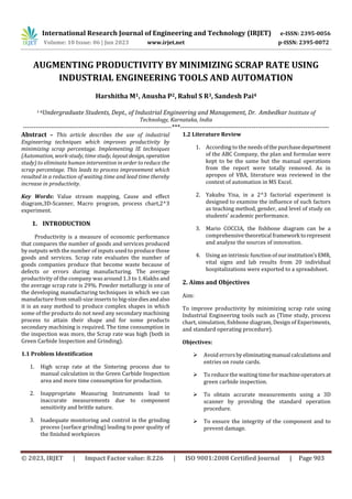 International Research Journal of Engineering and Technology (IRJET) e-ISSN: 2395-0056
Volume: 10 Issue: 06 | Jun 2023 www.irjet.net p-ISSN: 2395-0072
© 2023, IRJET | Impact Factor value: 8.226 | ISO 9001:2008 Certified Journal | Page 903
AUGMENTING PRODUCTIVITY BY MINIMIZING SCRAP RATE USING
INDUSTRIAL ENGINEERING TOOLS AND AUTOMATION
Harshitha M1, Anusha P2, Rahul S R3, Sandesh Pai4
1-4Undergraduate Students, Dept., of Industrial Engineering and Management, Dr. Ambedkar Institute of
Technology, Karnataka, India
---------------------------------------------------------------------***---------------------------------------------------------------------
Abstract – This article describes the use of industrial
Engineering techniques which improves productivity by
minimizing scrap percentage. Implementing IE techniques
(Automation, work-study, time study, layoutdesign, operation
study) to eliminate human intervention in order to reduce the
scrap percentage. This leads to process improvement which
resulted in a reduction of waiting time and lead time thereby
increase in productivity.
Key Words: Value stream mapping, Cause and effect
diagram,3D-Scanner, Macro program, process chart,2^3
experiment.
1. INTRODUCTION
Productivity is a measure of economic performance
that compares the number of goods and services produced
by outputs with the number of inputs used to produce those
goods and services. Scrap rate evaluates the number of
goods companies produce that become waste because of
defects or errors during manufacturing. The average
productivity of the company was around 1.3 to 1.4lakhs and
the average scrap rate is 29%. Powder metallurgy is one of
the developing manufacturing techniques in which we can
manufacture from small-size inserts to big-sizediesandalso
it is an easy method to produce complex shapes in which
some of the products do not need any secondary machining
process to attain their shape and for some products
secondary machining is required. The time consumption in
the inspection was more, the Scrap rate was high (both in
Green Carbide Inspection and Grinding).
1.1 Problem Identification
1. High scrap rate at the Sintering process due to
manual calculation in the Green Carbide Inspection
area and more time consumption for production.
2. Inappropriate Measuring Instruments lead to
inaccurate measurements due to component
sensitivity and brittle nature.
3. Inadequate monitoring and control in the grinding
process (surface grinding) leading to poor quality of
the finished workpieces
1.2 Literature Review
1. According to the needs ofthe purchasedepartment
of the ABC Company, the plan and formulae were
kept to be the same but the manual operations
from the report were totally removed. As in
apropos of VBA, literature was reviewed in the
context of automation in MS Excel.
2. Yakubu Yisa, in a 2^3 factorial experiment is
designed to examine the influence of such factors
as teaching method, gender, and level of study on
students’ academic performance.
3. Mario COCCIA, the fishbone diagram can be a
comprehensivetheoretical framework torepresent
and analyze the sources of innovation.
4. Using an intrinsic function ofourinstitution’sEMR,
vital signs and lab results from 20 individual
hospitalizations were exported to a spreadsheet.
2. Aims and Objectives
Aim:
To improve productivity by minimizing scrap rate using
Industrial Engineering tools such as (Time study, process
chart, simulation, fishbone diagram, Design of Experiments,
and standard operating procedure).
Objectives:
 Avoid errorsbyeliminatingmanual calculations and
entries on route cards.
 To reduce the waiting timeformachineoperatorsat
green carbide inspection.
 To obtain accurate measurements using a 3D
scanner by providing the standard operation
procedure.
 To ensure the integrity of the component and to
prevent damage.
 
