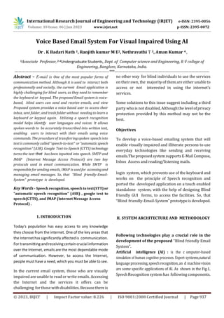 International Research Journal of Engineering and Technology (IRJET) e-ISSN: 2395-0056
Volume: 10 Issue: 06 | Jun 2023 www.irjet.net p-ISSN: 2395-0072
© 2023, IRJET | Impact Factor value: 8.226 | ISO 9001:2008 Certified Journal | Page 937
Voice Based Email System For Visual Impaired Using AI
Dr . K Badari Nath 1, Ranjith kumar M E2, Nethravathi T 3, Aman Kumar 4 ,
1Associate Professor,2-4Undergraduate Students, Dept. of Computer science and Engineering, R V college of
Engineering, Banglore, Karnataka, India.
---------------------------------------------------------------------***---------------------------------------------------------------------
Abstract – E-mail is One of the most popular forms of
communication method. Although it is used to interact both
professionally and socially, the current Email application is
highly challenging for blind users, as they need to remember
the keyboard or keypad. The proposed Email system is voice-
based, blind users can send and receive emails, and view
Proposed system provides a voice based user to access their
inbox, sent folder, and trash folder without needing to learn a
keyboard or keypad again. Utilizing a speech recognition
model helps identify user languages and voices. It allows
spoken words to be accurately transcribed into written text,
enabling users to interact with their emails using voice
commands. The procedure of transferring spoken speech into
text is commonly called "speech-to-text" or"automaticspeech
recognition" (ASR). Google Text-to-Speech(GTTS)technology
turns the text that has been inputted into speech. SMTP and
IMAP (Internet Message Access Protocol) are two key
protocols used in email communication. While SMTP is
responsible for sending emails, IMAP is used for accessingand
managing email messages. So, that “Blind friendly-Email-
System” prototype is developed.
Key Words - Speech recognition, speech to text(STT) or
"automatic speech recognition" (ASR) , google text to
speech(GTTS), and IMAP (Internet Message Access
Protocol) .
1. INTRODUCTION
Today's population has easy access to any knowledge
they choose from the internet. One of the key areas that
the Internet has significantly affected is communication.
For transmitting and receiving certain crucial information
over the Internet, emails are the most dependable mode
of communication. However, to access the Internet,
people must have a need, which you must be able to see.
In the current email system, those who are visually
impaired are unable to read or write emails. Accessing
the Internet and the services it offers can be
challenging for thosewithdisabilities.Becausethereis
no other way for blind individuals to use the services
on their own, the majorityof them are either unableto
access or not interested in using the internet's
services.
Some solutions to this issue suggest including a third
party who is not disabled, Although the levelofprivacy
protection provided by this method may not be the
best.
Objectives
To develop a voice-based emailing system that will
enable visually impaired and illiterate persons to use
everyday technologies like sending and receiving
emails.TheproposedsystemsupportsE-MailCompose,
Inbox Access and reading/listening mails.
login system, which prevents use of the keyboard and
works on the principle of Speech recognition and
ported the developed application on a touch enabled
standalone system, with the help of designing Blind
friendly GUI forms, to access the facilities. So, that
“Blind friendly-Email-System” prototypeisdeveloped.
II. SYSTEM ARCHITECTURE AND METHODOLOGY
Following technologies play a crucial role in the
development of the proposed “Blind friendly Email
System”.
Artificial intelligence (AI) : is the c7omputer-based
simulation of human cognitive processes. Expert systems,natural
languageprocessing,speechrecognition,an4d machinevision
are some specific applications of AI. As shown in the Fig.1,
Speech Recognition system has following components.
 