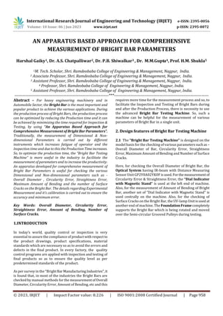 © 2023, IRJET | Impact Factor value: 8.226 | ISO 9001:2008 Certified Journal | Page 958
AN APPARATUS BASED APPROACH FOR COMPREHENSIVE
MEASUREMENT OF BRIGHT BAR PARAMETERS
Harshal Gaiky1, Dr. A.S. Chatpalliwar2, Dr. P.B. Shiwalkar3 , Dr. M.M.Gupta4, Prof. H.M. Shukla5
1M. Tech. Scholar, Shri. Ramdeobaba College of Engineering & Management, Nagpur, India.
2 Associate Professor, Shri. Ramdeobaba College of Engineering & Management, Nagpur, India.
3 Assistant Professor, Shri. Ramdeobaba College of Engineering & Management, Nagpur, India.
4 Professor, Shri. Ramdeobaba College of Engineering & Management, Nagpur, India.
5 Assistant Professor, Shri. Ramdeobaba College of Engineering & Management, Nagpur, India.
---------------------------------------------------------------------***---------------------------------------------------------------------
Abstract – For heavy engineering machinery and in
Automobile Sector, the Bright Bar is the most important and
popular product to achieve the various applications. During
the production process of Bright Bars, the production process
can be optimized by reducing the Production time and it can
be achieved by minimizing the time required for Inspection &
Testing, by using “An Apparatus Based Approach for
Comprehensive Measurement of Bright Bar Parameters”.
Traditionally, the measurement of Dimensional & Non-
dimensional Parameters is carried out by different
instruments which increases fatigue of operator and the
Inspection time and due to this the Production Time increases.
So, to optimize the production time, the “Bright Bar Testing
Machine” is more useful in the industry to facilitate the
measurement of parameters and to increase the productivity.
An apparatus developed for comprehensive measurement of
Bright Bar Parameters is useful for checking the various
Dimensional and Non-dimensional parameters such as -
Overall Diameter , Circularity Error, Straightness Error,
Maximum Amount of Bending and the number of Surface
Cracks on the Bright Bar. The details regarding Experimental
Measurement and it’s calibration is carried out to ensure the
accuracy and minimum error.
Key Words: Overall Diameter, Circularity Error,
Straightness Error, Amount of Bending, Number of
Surface Cracks.
1.INTRODUCTION
In today’s world, quality control or inspection is very
essential to assure the compliance of productwithrespect to
the product drawings, product specifications, material
standards which are necessary so as to avoid the errors and
defects in the final product. In every factory, the quality
control programs are applied with inspection and testing of
final products so as to ensure the quality level as per
predetermined standards of the product.
As per survey in the “BrightBarManufacturingIndustries”,it
is found that, in most of the industries the Bright Bars are
checked by manual methods for the measurementof Overall
Diameter, Circularity Error, Amount of Bending, etc and this
requires more time for the measurement process and so, to
facilitate the Inspection and Testing of Bright Bars during
and after the Production Process, there is necessity to use
the advanced Bright Bar Testing Machine. So, such a
machine can be helpful for the measurement of various
parameters of Bright Bar in a single unit.
2. Design features of Bright Bar Testing Machine
2.1 The “Bright Bar Testing Machine” is designed on the
model basis for the checking of various parameterssuchas –
Overall Diameter of Bar, Circularity Error, Straightness
Error, Maximum Amount of Bending and Number of Surface
Cracks.
Here, for checking the Overall Diameter of Bright Bar, the
Optical System having IR-beam with Distance Measuring
Sensor Unit GP2Y0A02YK0F isused.Forthemeasurementof
Circularity Error & Straightness Error, the “Dial Indicator
with Magnetic Stand” is used at the left end of machine.
Also, for the measurement of Amount of Bending of Bright
Bar, another set of “Dial Indicator with Magnetic Stand” is
used centrally on the machine. Also, for the checking of
Surface Cracks on the Bright Bar, the UV-lamp Unitisused at
another end of machine. The FoundationFramecompletely
supports the Bright Bar which is being rotated and moved
over the Semi-circular Grooved Pulleys during testing.
International Research Journal of Engineering and Technology (IRJET) e-ISSN: 2395-0056
Volume: 10 Issue: 06 | Jun 2023 www.irjet.net p-ISSN: 2395-0072
 