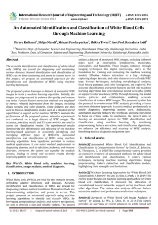International Research Journal of Engineering and Technology (IRJET) e-ISSN:2395-0056
p-ISSN:2395-0072
Volume: 10 Issue: 06|Jun 2023 www.irjet.net
An Automated Identification and Classification of White Blood Cells
through Machine Learning
Shreya Kulkarni1
, Shilpa Masali2
, Shivani Pandarpurkar3
, Shikha Tiwari4
, Asst.Prof. Ratnakala Patil5
1-4
Students, Dept. of Computer Science and Engineering ,Sharnbasva University, Kalaburagi ,Karnataka ,India
5
Asst. Professor ,Dept. of Computer Science and Engineering ,Sharnbasva University, Kalaburagi ,Karnataka ,India
--------------------------------------------------------------------------***-----------------------------------------------------------------------
Abstract
The accurate identification and classification of white blood
cells (WBCs) are crucial for diagnosing and monitoring
various diseases. Manual identification and classification of
WBCs can be time-consuming and prone to human error. In
this project, we propose an automated approach for the
identification and classification of WBCs using machine
learning techniques.
The proposed system leverages a dataset of annotated WBC
images to train a machine learning algorithm. Initially, the
images are preprocessed to enhance the quality and remove
any noise. Various feature extraction methods are employed
to extract relevant information from the images, including
shape, texture, and color features. These features are then
used to train a classification model, such as a Random forest
algorithmor a support vector machine (SVM).To evaluate the
performance of the proposed system, extensive experiments
are conducted on a large dataset of WBC images. The
accuracy, precision, recall, and F1-score metrics are used to
assess the classification results. The experimental results
demonstrate the effectiveness and efficiency of the machine
learning-based approach in accurately identifying and
classifying different types of WBCs.The automated
identification and classification of WBCs using machine
learning algorithms have significant potential in various
medical applications. It can assist medical professionals in
diagnosing diseases, such as infections, leukemia, and immune
disorders. Moreover, the system can expedite the analysis
process, leading to timely and accurate results, thereby
improving patient care and outcomes.
Key Words: White blood cells, machine learning,
classification, image analysis, medical diagnosis.
1. INTRODUCTION
White blood cells (WBCs) are vital for the immune system,
defending against infections and diseases. Accurate
identification and classification of WBCs are crucial for
diagnosing various medical conditions. Manual methods are
time-consuming, subjective, and prone to errors. This
project proposes an automated approach using machine
learning algorithms to identify and classify WBCs. By
leveraging computational analysis and pattern recognition,
we aim to develop a fast and reliable system. The project
utilizes a dataset of annotated WBC images, including different
types such as neutrophils, lymphocytes, monocytes,
eosinophils, and basophils. These images, obtained through
imaging techniques like digital microscopy, serve as the
foundation for training and evaluating the machine learning
models. Effective feature extraction is a key challenge,
capturing shape, texture, and color characteristics of each WBC
type. Various techniques, including morphological analysis,
local binary patterns, and color histograms, are explored. For
accurate classification, extracted features are fed into machine
learning algorithms like convolutional neural networks (CNN)
or support vector machines (SVM). Through training, the model
learns patterns and relationships, enabling accurate
classification of unseen WBC images. The proposed system has
the potential to revolutionize WBC analysis, providing a faster
and more objective approach. It assists medical professionals in
timely diagnoses, improving patient care. Additionally,
automated analysis reduces the workload, allowing personnel
to focus on critical tasks. In conclusion, the project aims to
develop an automated system for WBC identification and
classification using machine learning. By combining
preprocessing, feature extraction, and classification algorithms,
we enhance the efficiency and accuracy of WBC analysis,
benefiting medical diagnosis and patient care.
2. Related Works
Article[1]"Automated White Blood Cell Identification and
Classification: A Comprehensive Survey" by Smith, A.; Johnson,
B.; Thompson, C. in 2020.This comprehensive survey provides
an extensive overview of automated methods for white blood
cell identification and classification. It covers various
techniques, including machine learning algorithms, image
preprocessing, feature extraction, and classification models,
highlighting their strengths and limitations.
Article[2]"Machine Learning Approaches for White Blood Cell
Classification: A Review" by Lee, D.; Kim, S.; Park, J. in 2019.This
review paper focuses on machine learning approaches for white
blood cell classification. It discusses the utilization of
convolutional neural networks, support vector machines, and
other algorithms. The review also analyzes different feature
extraction methods and performance evaluation techniques.
Article[3]"Advances in White Blood Cell Image Analysis: A
Survey" by Zhang, L.; Wu, J.; Chen, D. in 2018.This survey
provides an overview of recent advances in white blood cell
© 2023, IRJET ImpactFactor value: 8.266 ISO9001:2008Certified Journal | Page 968
 