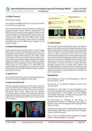 International Research Journal of Engineering and Technology (IRJET) e-ISSN: 2395-0056
Volume: 10 Issue: 06 | Jun 2023 www.irjet.net p-ISSN: 2395-0072
© 2023, IRJET | Impact Factor value: 8.226 | ISO 9001:2008 Certified Journal | Page 981
3.3 SMTP Protocol
SMTP protocol method
Store-and-Forward Method The store-and-forward method
is used within an organization.
End-to-End method The end-to-end method is mainly used
for communication between different organizations. The
SMTP client is the one that wants to send the mail and will
certainly contact the destination SMTP host directly in the
order to send the email to the destination.Thesessionisalso
initiated by the SMPT client. The SMTP server mainly
responds to the session request. So the session is started by
the SMTP-client and the SMTP-server responds to the
sender's request.
3.4 IMAGE PREPROCESSING
Image preprocessing is the steps taken to format images
before they are used in model training and inference. This
includes, but is not limited to, resizing, orientation,andcolor
corrections. Image preprocessing can also reduce model
training time and increase model inference speed. If the
input images are particularly large,reducingthesizeofthese
images dramatically reduces model training time without
significantly reducing model performance. For example, the
default image size on the iPhone 11 is 3024×4032. The
machine learning model Apple uses to create masks and use
portrait mode runs on images half that size before scalingits
output back to full size.
4. Applications
We can use this system anywhere for security purposes e.g.
In Law enforcement investigation, Public safety
5. Experimental Results
We have proposed a promising crime detection system for
live videos with faces. CCTV camerasareusedforcontinuous
video and image capture; on the main screen we will see
information about which image from the database
corresponds. When the image in the database matches the
image captured by the camera system, an email is senttothe
control room containing the details of the criminal and his
current location.
6. CONCLUSIONS
The real-time criminal identification system will help the
police to control the crime rate. This app helpstheminmany
different ways. With the advancementinsecuritytechnology
and the installation of cameras in publicareas,itwill become
easier for police personnel to track, trace and locate
criminals from the police control room using this app. In the
future, advanced facial recognitiontechniquescanbeusedto
improve the results and a login page must be created so that
any police personnel can remotely access this application.
Additionally, if a criminal is found in a certain zone, alert
messages should be sent to nearby police stations. The
developed application is simple and user-friendly. By using
advanced CSS styles and various front-end technologies, the
application interfacecanbedevelopedmoreaccordingto the
user's requirements.
REFERENCES
[1] Christopher, K., Port Security Management, Taylor &
Francis Group, FL, 2019.
[2] Järvinen, P., On Research Methods, Juvenes Print,
Tampere, 2019.
[3] Sertbay, H. and Toygar, Ö, “Face Recognition in the
Presence of Age Differences using Holistic and Subpattern-
based Approached”, in Proceedings of the 8th WSEAS
International Conference on Signal Processing (SIP '09),
Istanbul, Turkey, May 30 - June 1, 2019.
[4] Ramanathan, N., Chellappa, R. and Biswas, S.,
“Computational Methods for Modeling Facial Aging: A
Survey”, Journal ofVisual LanguagesandComputing,Volume
20, Issue 3, 2019.
[5] Saxholm,N.,Tilanneselvityslastiyksikköönkohdistuvasta
rikollisuudesta, BBA Thesis, Laurea University of Applied
Sciences, 2020. (In Finnish)
[6] Li, S. & Jain, A., Handbook of Face Recognition, Springer
Science + Business Media, Inc. USA, 2020.
 