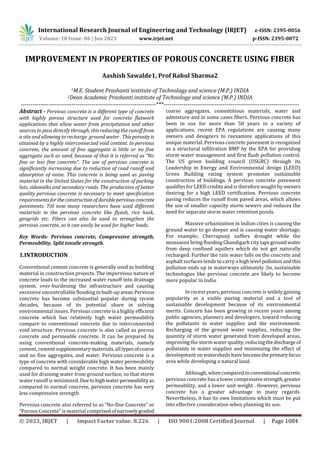 International Research Journal of Engineering and Technology (IRJET) e-ISSN: 2395-0056
Volume: 10 Issue: 06 | Jun 2023 www.irjet.net p-ISSN: 2395-0072
© 2023, IRJET | Impact Factor value: 8.226 | ISO 9001:2008 Certified Journal | Page 1084
IMPROVEMENT IN PROPERTIES OF POROUS CONCRETE USING FIBER
Aashish Sawalde1, Prof Rahul Sharma2
1M.E. Student Prashanti institute of Technology and science (M.P.) INDIA
2Dean Academic Prashanti institute of Technology and science (M.P.) INDIA
---------------------------------------------------------------------***---------------------------------------------------------------------
Abstract - Pervious concrete is a different type of concrete
with highly porous structure used for concrete flatwork
applications that allow water from precipitation and other
sources to pass directly through, this reducing the runoff from
a site and allowing to recharge ground water . Thisporosityis
attained by a highly interconnected void content. In pervious
concrete, the amount of fine aggregate is little or no fine
aggregate such as sand, because of that it is referred as “No
fine or less fine concrete”. The use of pervious concrete is
significantly increasing due to reduction of road runoff and
absorption of noise. This concrete is being used as paving
material in the United States for the construction of parking
lots, sidewalks and secondary roads. The production of better
quality pervious concrete is necessary to meet specification
requirements fortheconstructionofdurableperviousconcrete
pavements. Till now many researchers have used different
materials in the pervious concrete like flyash, rice husk,
geogrids etc. Fibers can also be used to strengthen the
pervious concrete, so it can easily be used for higher loads.
Key Words- Pervious concrete, Compressive strength,
Permeability, Split tensile strength.
1.INTRODUCTION
Conventional cement concrete is generally used as building
material in construction projects. The impervious nature of
concrete leads to the increased water runoff into drainage
system, over-burdening the infrastructure and causing
excessive uncontrollable flooding in built-upareas.Pervious
concrete has become substantial popular during recent
decades, because of its potential share in solving
environmental issues. Pervious concrete is a highly efficient
concrete which has relatively high water permeability
compare to conventional concrete due to interconnected
void structure. Pervious concrete is also called as porous
concrete and permeable concrete. It can be prepared by
using conventional concrete-making materials, namely
cement, cement supplementary materials, all typesofcoarse
and no fine aggregates, and water. Pervious concrete is a
type of concrete with considerable high water permeability
compared to normal weight concrete. It has been mainly
used for draining water from ground surface, so that storm
water runoff is minimized. Duetohighwaterpermeabilityas
compared to normal concrete, pervious concrete has very
less compressive strength.
Pervious concrete also referred to as “No-fine Concrete” or
“Porous Concrete” is material comprisedofnarrowlygraded
coarse aggregates, cementitious materials, water and
admixture and in some cases fibers. Pervious concrete has
been in use for more than 50 years in a variety of
applications, recent EPA regulations are causing many
owners and designers to reexamine applications of this
unique material. Pervious concrete pavement is recognized
as a structural infiltration BMP by the EPA for providing
storm water management and first flush pollution control.
The US green building council (USGBC) through its
Leadership in Energy and Environmental design (LEED)
Green Building rating system promotes sustainable
construction of buildings. A pervious concrete pavement
qualifies for LEED credits and is therefore sought by owners
desiring for a high LEED certification. Pervious concrete
paving reduces the runoff from paved areas, which allows
the use of smaller capacity storm sewers and reduces the
need for separate storm water retention ponds.
Massive urbanization in Indian cities is causing the
ground water to go deeper and is causing water shortage.
For example; Cherrapunji suffers drought while the
monsoons bring flooding Chandigarh city tapsgroundwater
from deep confined aquifers which do not get naturally
recharged. Further the rain water falls on the concrete and
asphalt surfaces tends to carry a high level pollutionandthis
pollution ends up in waterways ultimately .So, sustainable
technologies like pervious concrete are likely to become
more popular in India.
In recent years, pervious concrete is widely gaining
popularity as a viable paving material and a tool of
sustainable development because of its environmental
merits. Concern has been growing in recent years among
public agencies, planners and developers, toward reducing
the pollutants in water supplies and the environment.
Recharging of the ground water supplies, reducing the
quantity of storm water generated from developed areas,
improving the storm water quality,reducingthedischargeof
pollutants in water supplies and minimizing the effect of
development on watersheds have becometheprimaryfocus
area while developing a natural land.
Although, whencomparedto conventional concrete,
pervious concrete has a lower compressivestrength,greater
permeability, and a lower unit weight . However, pervious
concrete has a greater advantage in many regards.
Nevertheless, it has its own limitations which must be put
into effective consideration when planning its use.
 