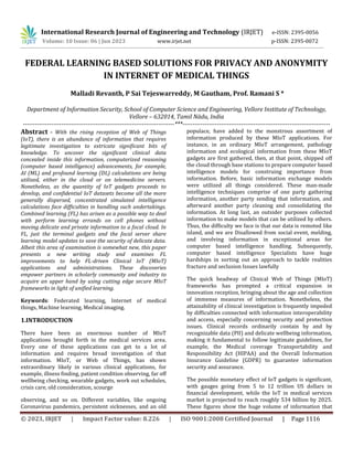 © 2023, IRJET | Impact Factor value: 8.226 | ISO 9001:2008 Certified Journal | Page 1116
FEDERAL LEARNING BASED SOLUTIONS FOR PRIVACY AND ANONYMITY
IN INTERNET OF MEDICAL THINGS
Malladi Revanth, P Sai Tejeswarreddy, M Gautham, Prof. Ramani S *
Department of Information Security, School of Computer Science and Engineering, Vellore Institute of Technology,
Vellore – 632014, Tamil Nādu, India
---------------------------------------------------------------------------***-------------------------------------------------------------------------
Abstract - With the rising reception of Web of Things
(IoT), there is an abundance of information that requires
legitimate investigation to extricate significant bits of
knowledge. To uncover the significant clinical data
concealed inside this information, computerized reasoning
(computer based intelligence) advancements, for example,
AI (ML) and profound learning (DL) calculations are being
utilized, either in the cloud or on telemedicine servers.
Nonetheless, as the quantity of IoT gadgets proceeds to
develop, and confidential IoT datasets become all the more
generally dispersed, concentrated simulated intelligence
calculations face difficulties in handling such undertakings.
Combined learning (FL) has arisen as a possible way to deal
with perform learning errands on cell phones without
moving delicate and private information to a focal cloud. In
FL, just the terminal gadgets and the focal server share
learning model updates to save the security of delicate data.
Albeit this area of examination is somewhat new, this paper
presents a new writing study and examines FL
improvements to help FL-driven Clinical IoT (MIoT)
applications and administrations. These discoveries
empower partners in scholarly community and industry to
acquire an upper hand by using cutting edge secure MIoT
frameworks in light of unified learning.
Keywords: Federated learning, Internet of medical
things, Machine learning, Medical imaging.
1.INTRODUCTION
There have been an enormous number of MIoT
applications brought forth in the medical services area.
Every one of these applications can get to a lot of
information and requires broad investigation of that
information. MIoT, or Web of Things, has shown
extraordinary likely in various clinical applications, for
example, illness finding, patient condition observing, far off
wellbeing checking, wearable gadgets, work out schedules,
crisis care, old consideration, scourge
observing, and so on. Different variables, like ongoing
Coronavirus pandemics, persistent sicknesses, and an old
populace, have added to the monstrous assortment of
information produced by these MIoT applications. For
instance, in an ordinary MIoT arrangement, pathology
information and ecological information from these MIoT
gadgets are first gathered, then, at that point, shipped off
the cloud through base stations to prepare computer based
intelligence models for construing importance from
information. Before, basic information exchange models
were utilized all things considered. These man-made
intelligence techniques comprise of one party gathering
information, another party sending that information, and
afterward another party cleaning and consolidating the
information. At long last, an outsider purposes collected
information to make models that can be utilized by others.
Thus, the difficulty we face is that our data is remoted like
island, and we are Disallowed from social event, melding,
and involving information in exceptional areas for
computer based intelligence handling. Subsequently,
computer based intelligence Specialists have huge
hardships in sorting out an approach to tackle realities
fracture and seclusion Issues lawfully
The quick headway of Clinical Web of Things (MIoT)
frameworks has prompted a critical expansion in
innovation reception, bringing about the age and collection
of immense measures of information. Nonetheless, the
attainability of clinical investigation is frequently impeded
by difficulties connected with information interoperability
and access, especially concerning security and protection
issues. Clinical records ordinarily contain by and by
recognizable data (PII) and delicate wellbeing information,
making it fundamental to follow legitimate guidelines, for
example, the Medical coverage Transportability and
Responsibility Act (HIPAA) and the Overall Information
Insurance Guideline (GDPR) to guarantee information
security and assurance.
The possible monetary effect of IoT gadgets is significant,
with gauges going from 5 to 12 trillion US dollars in
financial development, while the IoT in medical services
market is projected to reach roughly 534 billion by 2025.
These figures show the huge volume of information that
International Research Journal of Engineering and Technology (IRJET) e-ISSN: 2395-0056
Volume: 10 Issue: 06 | Jun 2023 www.irjet.net p-ISSN: 2395-0072
 