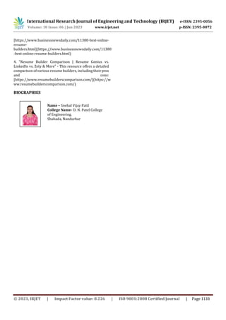 International Research Journal of Engineering and Technology (IRJET) e-ISSN: 2395-0056
Volume: 10 Issue: 06 | Jun 2023 www.irjet.net p-ISSN: 2395-0072
© 2023, IRJET | Impact Factor value: 8.226 | ISO 9001:2008 Certified Journal | Page 1133
[https://www.businessnewsdaily.com/11380-best-online-
resume-
builders.html](https://www.businessnewsdaily.com/11380
-best-online-resume-builders.html)
4. "Resume Builder Comparison | Resume Genius vs.
LinkedIn vs. Zety & More" - This resource offers a detailed
comparison of various resume builders, including theirpros
and cons:
[https://www.resumebuilderscomparison.com/](https://w
ww.resumebuilderscomparison.com/)
BIOGRAPHIES
Name – Snehal Vijay Patil
College Name- D. N. Patel College
of Engineering.
Shahada, Nandurbar
 