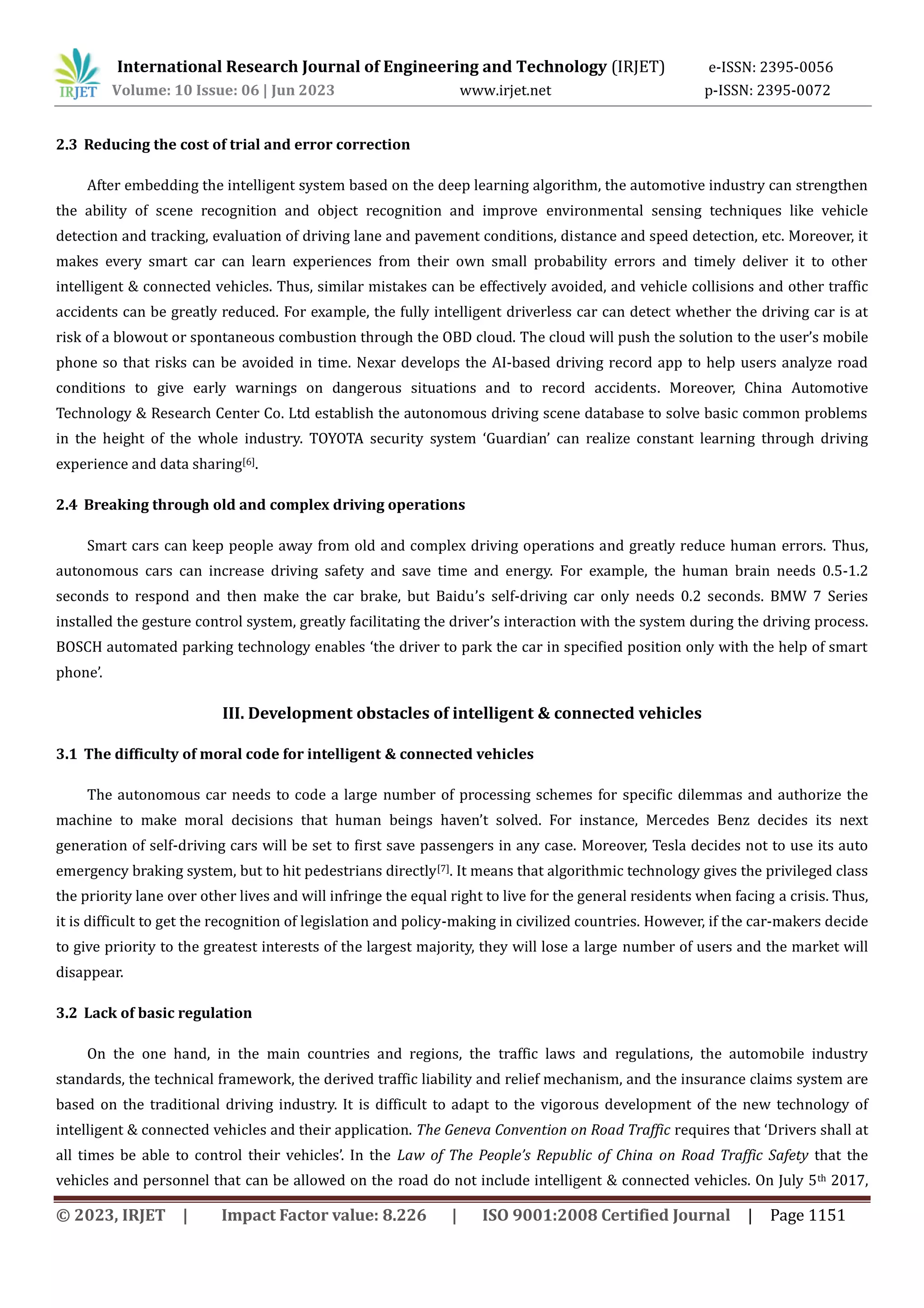 International Research Journal of Engineering and Technology (IRJET) e-ISSN: 2395-0056
Volume: 10 Issue: 06 | Jun 2023 www.irjet.net p-ISSN: 2395-0072
© 2023, IRJET | Impact Factor value: 8.226 | ISO 9001:2008 Certified Journal | Page 1151
2.3 Reducing the cost of trial and error correction
After embedding the intelligent system based on the deep learning algorithm, the automotive industry can strengthen
the ability of scene recognition and object recognition and improve environmental sensing techniques like vehicle
detection and tracking, evaluation of driving lane and pavement conditions, distance and speed detection, etc. Moreover, it
makes every smart car can learn experiences from their own small probability errors and timely deliver it to other
intelligent & connected vehicles. Thus, similar mistakes can be effectively avoided, and vehicle collisions and other traffic
accidents can be greatly reduced. For example, the fully intelligent driverless car can detect whether the driving car is at
risk of a blowout or spontaneous combustion through the OBD cloud. The cloud will push the solution to the user’s mobile
phone so that risks can be avoided in time. Nexar develops the AI-based driving record app to help users analyze road
conditions to give early warnings on dangerous situations and to record accidents. Moreover, China Automotive
Technology & Research Center Co. Ltd establish the autonomous driving scene database to solve basic common problems
in the height of the whole industry. TOYOTA security system ‘Guardian’ can realize constant learning through driving
experience and data sharing[6].
2.4 Breaking through old and complex driving operations
Smart cars can keep people away from old and complex driving operations and greatly reduce human errors. Thus,
autonomous cars can increase driving safety and save time and energy. For example, the human brain needs 0.5-1.2
seconds to respond and then make the car brake, but Baidu’s self-driving car only needs 0.2 seconds. BMW 7 Series
installed the gesture control system, greatly facilitating the driver’s interaction with the system during the driving process.
BOSCH automated parking technology enables ‘the driver to park the car in specified position only with the help of smart
phone’.
III. Development obstacles of intelligent & connected vehicles
3.1 The difficulty of moral code for intelligent & connected vehicles
The autonomous car needs to code a large number of processing schemes for specific dilemmas and authorize the
machine to make moral decisions that human beings haven’t solved. For instance, Mercedes Benz decides its next
generation of self-driving cars will be set to first save passengers in any case. Moreover, Tesla decides not to use its auto
emergency braking system, but to hit pedestrians directly[7]. It means that algorithmic technology gives the privileged class
the priority lane over other lives and will infringe the equal right to live for the general residents when facing a crisis. Thus,
it is difficult to get the recognition of legislation and policy-making in civilized countries. However, if the car-makers decide
to give priority to the greatest interests of the largest majority, they will lose a large number of users and the market will
disappear.
3.2 Lack of basic regulation
On the one hand, in the main countries and regions, the traffic laws and regulations, the automobile industry
standards, the technical framework, the derived traffic liability and relief mechanism, and the insurance claims system are
based on the traditional driving industry. It is difficult to adapt to the vigorous development of the new technology of
intelligent & connected vehicles and their application. The Geneva Convention on Road Traffic requires that ‘Drivers shall at
all times be able to control their vehicles’. In the Law of The People’s Republic of China on Road Traffic Safety that the
vehicles and personnel that can be allowed on the road do not include intelligent & connected vehicles. On July 5th 2017,
 