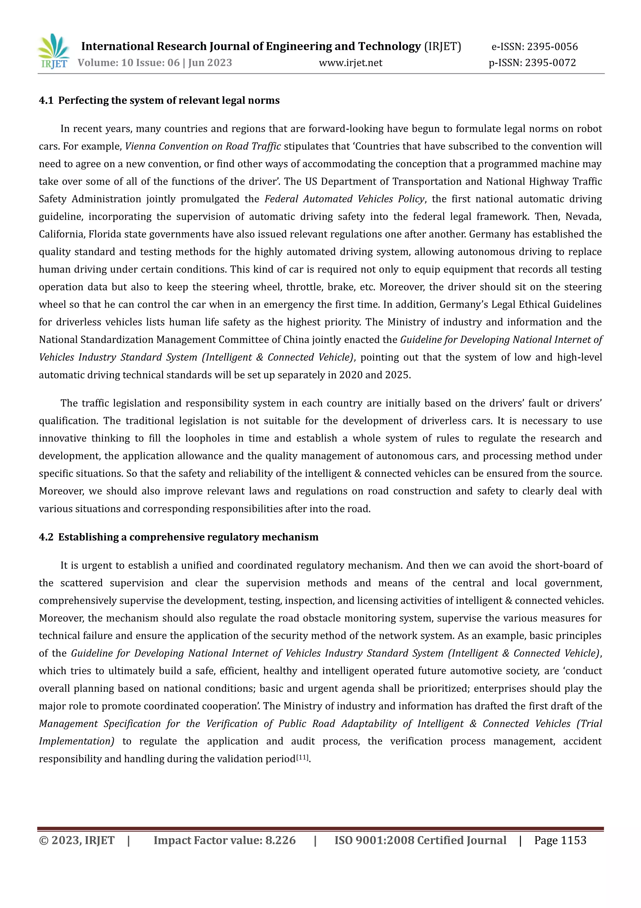 International Research Journal of Engineering and Technology (IRJET) e-ISSN: 2395-0056
Volume: 10 Issue: 06 | Jun 2023 www.irjet.net p-ISSN: 2395-0072
© 2023, IRJET | Impact Factor value: 8.226 | ISO 9001:2008 Certified Journal | Page 1153
4.1 Perfecting the system of relevant legal norms
In recent years, many countries and regions that are forward-looking have begun to formulate legal norms on robot
cars. For example, Vienna Convention on Road Traffic stipulates that ‘Countries that have subscribed to the convention will
need to agree on a new convention, or find other ways of accommodating the conception that a programmed machine may
take over some of all of the functions of the driver’. The US Department of Transportation and National Highway Traffic
Safety Administration jointly promulgated the Federal Automated Vehicles Policy, the first national automatic driving
guideline, incorporating the supervision of automatic driving safety into the federal legal framework. Then, Nevada,
California, Florida state governments have also issued relevant regulations one after another. Germany has established the
quality standard and testing methods for the highly automated driving system, allowing autonomous driving to replace
human driving under certain conditions. This kind of car is required not only to equip equipment that records all testing
operation data but also to keep the steering wheel, throttle, brake, etc. Moreover, the driver should sit on the steering
wheel so that he can control the car when in an emergency the first time. In addition, Germany’s Legal Ethical Guidelines
for driverless vehicles lists human life safety as the highest priority. The Ministry of industry and information and the
National Standardization Management Committee of China jointly enacted the Guideline for Developing National Internet of
Vehicles Industry Standard System (Intelligent & Connected Vehicle), pointing out that the system of low and high-level
automatic driving technical standards will be set up separately in 2020 and 2025.
The traffic legislation and responsibility system in each country are initially based on the drivers’ fault or drivers’
qualification. The traditional legislation is not suitable for the development of driverless cars. It is necessary to use
innovative thinking to fill the loopholes in time and establish a whole system of rules to regulate the research and
development, the application allowance and the quality management of autonomous cars, and processing method under
specific situations. So that the safety and reliability of the intelligent & connected vehicles can be ensured from the source.
Moreover, we should also improve relevant laws and regulations on road construction and safety to clearly deal with
various situations and corresponding responsibilities after into the road.
4.2 Establishing a comprehensive regulatory mechanism
It is urgent to establish a unified and coordinated regulatory mechanism. And then we can avoid the short-board of
the scattered supervision and clear the supervision methods and means of the central and local government,
comprehensively supervise the development, testing, inspection, and licensing activities of intelligent & connected vehicles.
Moreover, the mechanism should also regulate the road obstacle monitoring system, supervise the various measures for
technical failure and ensure the application of the security method of the network system. As an example, basic principles
of the Guideline for Developing National Internet of Vehicles Industry Standard System (Intelligent & Connected Vehicle),
which tries to ultimately build a safe, efficient, healthy and intelligent operated future automotive society, are ‘conduct
overall planning based on national conditions; basic and urgent agenda shall be prioritized; enterprises should play the
major role to promote coordinated cooperation’. The Ministry of industry and information has drafted the first draft of the
Management Specification for the Verification of Public Road Adaptability of Intelligent & Connected Vehicles (Trial
Implementation) to regulate the application and audit process, the verification process management, accident
responsibility and handling during the validation period[11].
 
