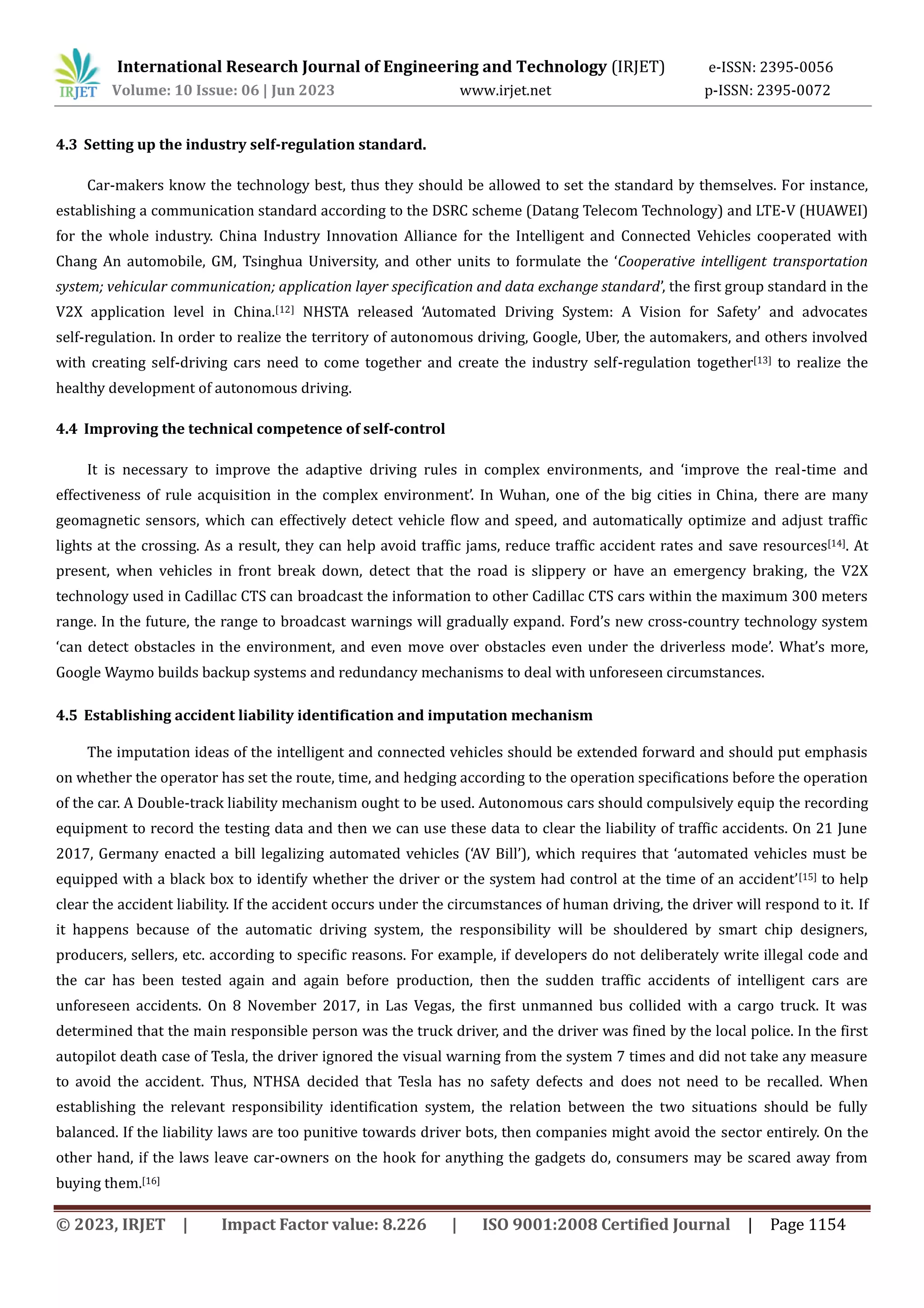 International Research Journal of Engineering and Technology (IRJET) e-ISSN: 2395-0056
Volume: 10 Issue: 06 | Jun 2023 www.irjet.net p-ISSN: 2395-0072
© 2023, IRJET | Impact Factor value: 8.226 | ISO 9001:2008 Certified Journal | Page 1154
4.3 Setting up the industry self-regulation standard.
Car-makers know the technology best, thus they should be allowed to set the standard by themselves. For instance,
establishing a communication standard according to the DSRC scheme (Datang Telecom Technology) and LTE-V (HUAWEI)
for the whole industry. China Industry Innovation Alliance for the Intelligent and Connected Vehicles cooperated with
Chang An automobile, GM, Tsinghua University, and other units to formulate the ‘Cooperative intelligent transportation
system; vehicular communication; application layer specification and data exchange standard’, the first group standard in the
V2X application level in China.[12] NHSTA released ‘Automated Driving System: A Vision for Safety’ and advocates
self-regulation. In order to realize the territory of autonomous driving, Google, Uber, the automakers, and others involved
with creating self-driving cars need to come together and create the industry self-regulation together[13] to realize the
healthy development of autonomous driving.
4.4 Improving the technical competence of self-control
It is necessary to improve the adaptive driving rules in complex environments, and ‘improve the real-time and
effectiveness of rule acquisition in the complex environment’. In Wuhan, one of the big cities in China, there are many
geomagnetic sensors, which can effectively detect vehicle flow and speed, and automatically optimize and adjust traffic
lights at the crossing. As a result, they can help avoid traffic jams, reduce traffic accident rates and save resources[14]. At
present, when vehicles in front break down, detect that the road is slippery or have an emergency braking, the V2X
technology used in Cadillac CTS can broadcast the information to other Cadillac CTS cars within the maximum 300 meters
range. In the future, the range to broadcast warnings will gradually expand. Ford’s new cross-country technology system
‘can detect obstacles in the environment, and even move over obstacles even under the driverless mode’. What’s more,
Google Waymo builds backup systems and redundancy mechanisms to deal with unforeseen circumstances.
on whether the operator has set the route, time, and hedging according to the operation specifications before the operation
of the car. A Double-track liability mechanism ought to be used. Autonomous cars should compulsively equip the recording
equipment to record the testing data and then we can use these data to clear the liability of traffic accidents. On 21 June
2017, Germany enacted a bill legalizing automated vehicles (‘AV Bill’), which requires that ‘automated vehicles must be
equipped with a black box to identify whether the driver or the system had control at the time of an accident’[15] to help
clear the accident liability. If the accident occurs under the circumstances of human driving, the driver will respond to it. If
it happens because of the automatic driving system, the responsibility will be shouldered by smart chip designers,
producers, sellers, etc. according to specific reasons. For example, if developers do not deliberately write illegal code and
the car has been tested again and again before production, then the sudden traffic accidents of intelligent cars are
unforeseen accidents. On 8 November 2017, in Las Vegas, the first unmanned bus collided with a cargo truck. It was
determined that the main responsible person was the truck driver, and the driver was fined by the local police. In the first
autopilot death case of Tesla, the driver ignored the visual warning from the system 7 times and did not take any measure
to avoid the accident. Thus, NTHSA decided that Tesla has no safety defects and does not need to be recalled. When
establishing the relevant responsibility identification system, the relation between the two situations should be fully
balanced. If the liability laws are too punitive towards driver bots, then companies might avoid the sector entirely. On the
other hand, if the laws leave car-owners on the hook for anything the gadgets do, consumers may be scared away from
buying them.[16]
4.5 Establishing accident liability identification and imputation mechanism
The imputation ideas of the intelligent and connected vehicles should be extended forward and should put emphasis
 