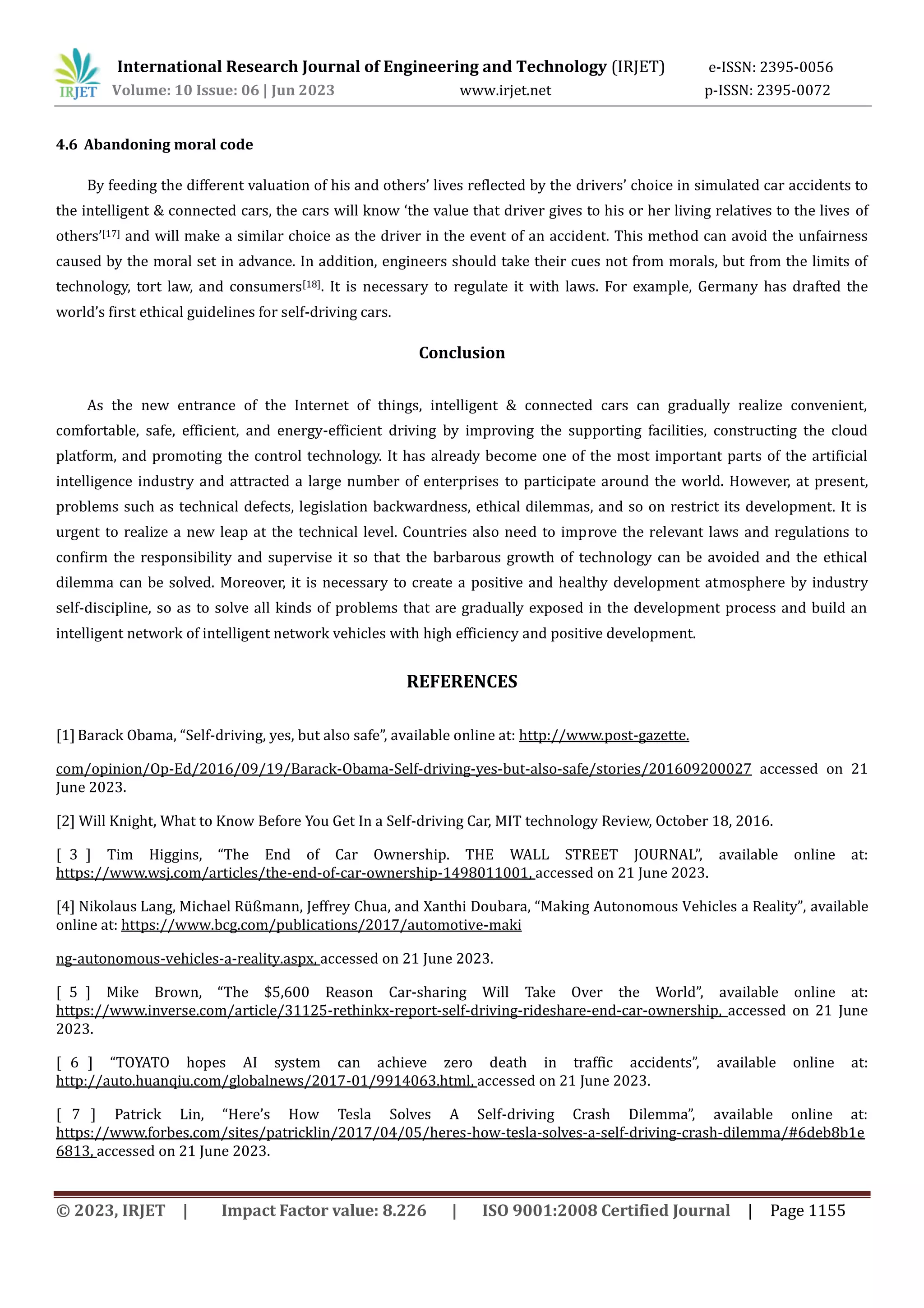 International Research Journal of Engineering and Technology (IRJET) e-ISSN: 2395-0056
Volume: 10 Issue: 06 | Jun 2023 www.irjet.net p-ISSN: 2395-0072
© 2023, IRJET | Impact Factor value: 8.226 | ISO 9001:2008 Certified Journal | Page 1155
4.6 Abandoning moral code
By feeding the different valuation of his and others’ lives reflected by the drivers’ choice in simulated car accidents to
the intelligent & connected cars, the cars will know ‘the value that driver gives to his or her living relatives to the lives of
others’[17] and will make a similar choice as the driver in the event of an accident. This method can avoid the unfairness
caused by the moral set in advance. In addition, engineers should take their cues not from morals, but from the limits of
technology, tort law, and consumers[18]. It is necessary to regulate it with laws. For example, Germany has drafted the
world’s first ethical guidelines for self-driving cars.
Conclusion
As the new entrance of the Internet of things, intelligent & connected cars can gradually realize convenient,
comfortable, safe, efficient, and energy-efficient driving by improving the supporting facilities, constructing the cloud
platform, and promoting the control technology. It has already become one of the most important parts of the artificial
intelligence industry and attracted a large number of enterprises to participate around the world. However, at present,
problems such as technical defects, legislation backwardness, ethical dilemmas, and so on restrict its development. It is
urgent to realize a new leap at the technical level. Countries also need to improve the relevant laws and regulations to
confirm the responsibility and supervise it so that the barbarous growth of technology can be avoided and the ethical
dilemma can be solved. Moreover, it is necessary to create a positive and healthy development atmosphere by industry
self-discipline, so as to solve all kinds of problems that are gradually exposed in the development process and build an
intelligent network of intelligent network vehicles with high efficiency and positive development.
REFERENCES
[1]Barack Obama, “Self-driving, yes, but also safe”, available online at: http://www.post-gazette.
com/opinion/Op-Ed/2016/09/19/Barack-Obama-Self-driving-yes-but-also-safe/stories/201609200027 accessed on 21
June 2023.
[2] Will Knight, What to Know Before You Get In a Self-driving Car, MIT technology Review, October 18, 2016.
[ 3 ] Tim Higgins, “The End of Car Ownership. THE WALL STREET JOURNAL”, available online at:
https://www.wsj.com/articles/the-end-of-car-ownership-1498011001, accessed on 21 June 2023.
[4] Nikolaus Lang, Michael Rüßmann, Jeffrey Chua, and Xanthi Doubara, “Making Autonomous Vehicles a Reality”, available
online at: https://www.bcg.com/publications/2017/automotive-maki
ng-autonomous-vehicles-a-reality.aspx, accessed on 21 June 2023.
[ 5 ] Mike Brown, “The $5,600 Reason Car-sharing Will Take Over the World”, available online at:
https://www.inverse.com/article/31125-rethinkx-report-self-driving-rideshare-end-car-ownership, accessed on 21 June
2023.
[ 6 ] “TOYATO hopes AI system can achieve zero death in traffic accidents”, available online at:
http://auto.huanqiu.com/globalnews/2017-01/9914063.html, accessed on 21 June 2023.
[ 7 ] Patrick Lin, “Here’s How Tesla Solves A Self-driving Crash Dilemma”, available online at:
https://www.forbes.com/sites/patricklin/2017/04/05/heres-how-tesla-solves-a-self-driving-crash-dilemma/#6deb8b1e
6813, accessed on 21 June 2023.
 