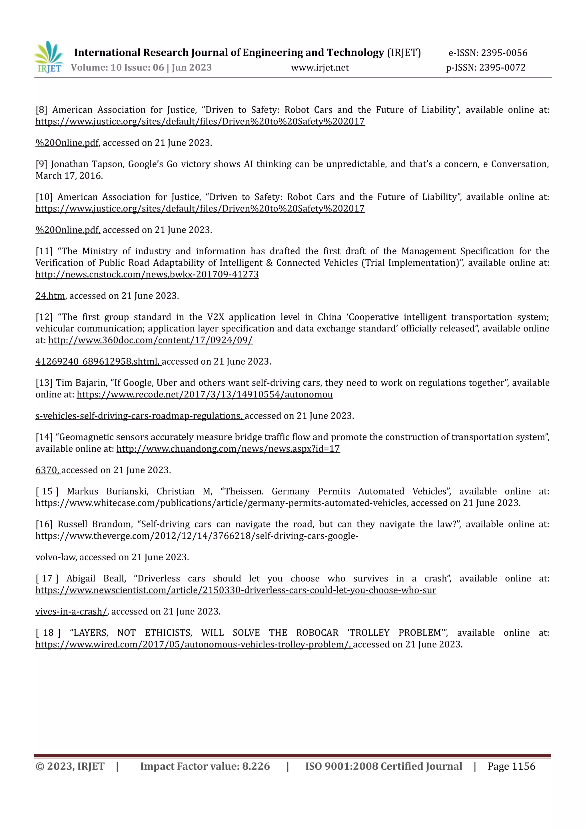 International Research Journal of Engineering and Technology (IRJET) e-ISSN: 2395-0056
Volume: 10 Issue: 06 | Jun 2023 www.irjet.net p-ISSN: 2395-0072
© 2023, IRJET | Impact Factor value: 8.226 | ISO 9001:2008 Certified Journal | Page 1156
[8] American Association for Justice, “Driven to Safety: Robot Cars and the Future of Liability”, available online at:
https://www.justice.org/sites/default/files/Driven%20to%20Safety%202017
%20Online.pdf, accessed on 21 June 2023.
[9] Jonathan Tapson, Google’s Go victory shows AI thinking can be unpredictable, and that’s a concern, e Conversation,
March 17, 2016.
[10] American Association for Justice, “Driven to Safety: Robot Cars and the Future of Liability”, available online at:
https://www.justice.org/sites/default/files/Driven%20to%20Safety%202017
%20Online.pdf, accessed on 21 June 2023.
[11] “The Ministry of industry and information has drafted the first draft of the Management Specification for the
Verification of Public Road Adaptability of Intelligent & Connected Vehicles (Trial Implementation)”, available online at:
http://news.cnstock.com/news,bwkx-201709-41273
24.htm, accessed on 21 June 2023.
[12] “The first group standard in the V2X application level in China ‘Cooperative intelligent transportation system;
vehicular communication; application layer specification and data exchange standard’ officially released”, available online
at: http://www.360doc.com/content/17/0924/09/
41269240_689612958.shtml, accessed on 21 June 2023.
[13] Tim Bajarin, “If Google, Uber and others want self-driving cars, they need to work on regulations together”, available
online at: https://www.recode.net/2017/3/13/14910554/autonomou
s-vehicles-self-driving-cars-roadmap-regulations, accessed on 21 June 2023.
[14] “Geomagnetic sensors accurately measure bridge traffic flow and promote the construction of transportation system”,
available online at: http://www.chuandong.com/news/news.aspx?id=17
6370, accessed on 21 June 2023.
[ 15 ] Markus Burianski, Christian M, “Theissen. Germany Permits Automated Vehicles”, available online at:
https://www.whitecase.com/publications/article/germany-permits-automated-vehicles, accessed on 21 June 2023.
[16] Russell Brandom, “Self-driving cars can navigate the road, but can they navigate the law?”, available online at:
https://www.theverge.com/2012/12/14/3766218/self-driving-cars-google-
volvo-law, accessed on 21 June 2023.
[ 17 ] Abigail Beall, “Driverless cars should let you choose who survives in a crash”, available online at:
https://www.newscientist.com/article/2150330-driverless-cars-could-let-you-choose-who-sur
vives-in-a-crash/, accessed on 21 June 2023.
[ 18 ] “LAYERS, NOT ETHICISTS, WILL SOLVE THE ROBOCAR ‘TROLLEY PROBLEM’”, available online at:
https://www.wired.com/2017/05/autonomous-vehicles-trolley-problem/, accessed on 21 June 2023.
 