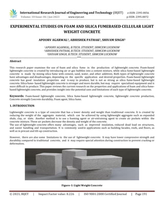 © 2023, IRJET | Impact Factor value: 8.226 | ISO 9001:2008 Certified Journal | Page 191
EXPERIMENTAL STUDIES ON FOAM AND SILICA FUMEBASED CELLULAR LIGHT
WEIGHT CONCRETE
APOORV AGARWAL1, ABHISHEK PATHAK2, SHIVAM SINGH3
1APOORV AGARWAL, B.TECH. STUDENT, SRMCEM LUCKNOW
2ABHISHEK PATHAK, B.TECH. STUDENT, SRMCEM LUCKNOW
3SHIVAM SINGH, B.TECH. STUDENT, SRMCEM LUCKNOW
---------------------------------------------------------------------***--------------------------------------------------------------------------
Abstract
This research paper examines the use of foam and silica fume in the production of lightweight concrete. Foam-based
lightweight concrete is created by introducing air or gas bubbles into a cement mixture, while silica fume-based lightweight
concrete is made by mixing silica fume with cement, sand, water, and other additives. Both types of lightweight concrete
have advantages and disadvantages, depending on the specific application and desired properties. Foam-based lightweight
concrete has good insulation properties and is easy to produce, but is not as strong as silica fume-based lightweight
concrete. Silica fume- based lightweight concrete is stronger and more durable, but may require specialized equipment and is
more difficult to produce. This paper reviews the current research on the properties and applications of foam and silica fume-
based lightweight concrete, and provides insight into the potential uses and limitations of each type of lightweight concrete.
Keywords: Foam-based lightweight concrete, Silica fume-based lightweight concrete, lightweight concrete production,
Concrete strength Concrete durability, Foam agent, Silica fume.
1. INTRODUCTION
Lightweight concrete is a type of concrete that has a lower density and weight than traditional concrete. It is created by
reducing the weight of the aggregate material, which can be achieved by using lightweight aggregate such as expanded
shale, clay, or slate. Another method is to use a foaming agent or air-entraining agent to create air pockets within the
concrete mixture. These air pockets decrease the density and weight of the concrete.
The use of lightweight concrete offers many advantages, such as improved insulation, reduced dead load on structures,
and easier handling and transportation. It is commonly usedin applications such as building facades, roofs, and floors, as
well as in precast and tilt-up construction.
However, there are also some limitations to the use of lightweight concrete. It may have lower compressive strength and
durability compared to traditional concrete, and it may require special attention during construction to prevent cracking or
deformation.
Figure-1: Light Weight Concrete
International Research Journal of Engineering and Technology (IRJET) e-ISSN: 2395-0056
Volume: 10 Issue: 06 | Jun 2023 www.irjet.net p-ISSN: 2395-0072
 