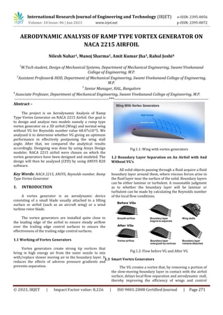 © 2023, IRJET | Impact Factor value: 8.226 | ISO 9001:2008 Certified Journal | Page 271
AERODYNAMIC ANALYSIS OF RAMP TYPE VORTEX GENERATOR ON
NACA 2215 AIRFOIL
Nilesh Nahar1, Manoj Sharma2, Amit Kumar Jha3, Rahul Joshi4
1
M.Tech student, Design of Mechanical Systems, Department of Mechanical Engineering, Swami Vivekanand
College of Engineering, M.P.
2
Assistant Professor& HOD, Department of Mechanical Engineering, Swami Vivekanand College of Engineering,
M.P.
3
Senior Manager, HAL, Bangalore
4
Associate Professor, Department of Mechanical Engineering, Swami Vivekanand College of Engineering, M.P.
---------------------------------------------------------------------***---------------------------------------------------------------------
Abstract –
The project is on Aerodynamic Analysis of Ramp
Type Vortex Generator on NACA 2215 Airfoil. Our goal is
to design and analyze two models namely a ramp type
vortex generator on a 3D airfoil (Wing) and normal wing
without VG for Reynolds number value 68.47x10^5. We
analyzed it to determine whether VG giving an optimum
performance in effectively postponing the wing stall
angle. After that, we compared the analytical results
accordingly. Designing was done by using Ansys Design
modeler. NACA 2215 airfoil were chosen on which the
vortex generators have been designed and modeled. The
design will then be analyzed (CFD) by using ANSYS R20
software.
Key Words: NACA 2215, ANSYS, Reynolds number, Ramp
Type Vortex Generator
1. INTRODUCTION
A vortex generator is an aerodynamic device
consisting of a small blade usually attached to a lifting
surface or airfoil (such as an aircraft wing) or a wind
turbine rotor blade.
The vortex generators are installed quite close to
the leading edge of the airfoil to ensure steady airflow
over the trailing edge control surfaces to ensure the
effectiveness of the trailing edge control surfaces.
1.1 Working of Vortex Generators
Vortex generators create strong tip vortices that
bring in high energy air from the outer nozzle to mix
with/replace slower moving air in the boundary layer. It
reduces the effects of adverse pressure gradients and
prevents separation.
Fig 1.1: Wing with vortex generators
1.2 Boundary Layer Separation on An Airfoil with And
Without VG’s
All solid objects passing through a fluid acquire a fluid
boundary layer around them, where viscous forces arise in
the fluid layer near the surface of the solid. Boundary layers
can be either laminar or turbulent. A reasonable judgment
as to whether the boundary layer will be laminar or
turbulent can be made by calculating the Reynolds number
of the local flow conditions.
Fig 1.2: Flow before VG and After VG
1.3 Smart Vortex Generators
The VG creates a vortex that, by removing a portion of
the slow-moving boundary layer in contact with the airfoil
surface, delays local flow separation and aerodynamic stall,
thereby improving the efficiency of wings and control
International Research Journal of Engineering and Technology (IRJET) e-ISSN: 2395-0056
Volume: 10 Issue: 06 | Jun 2023 www.irjet.net p-ISSN: 2395-0072
 