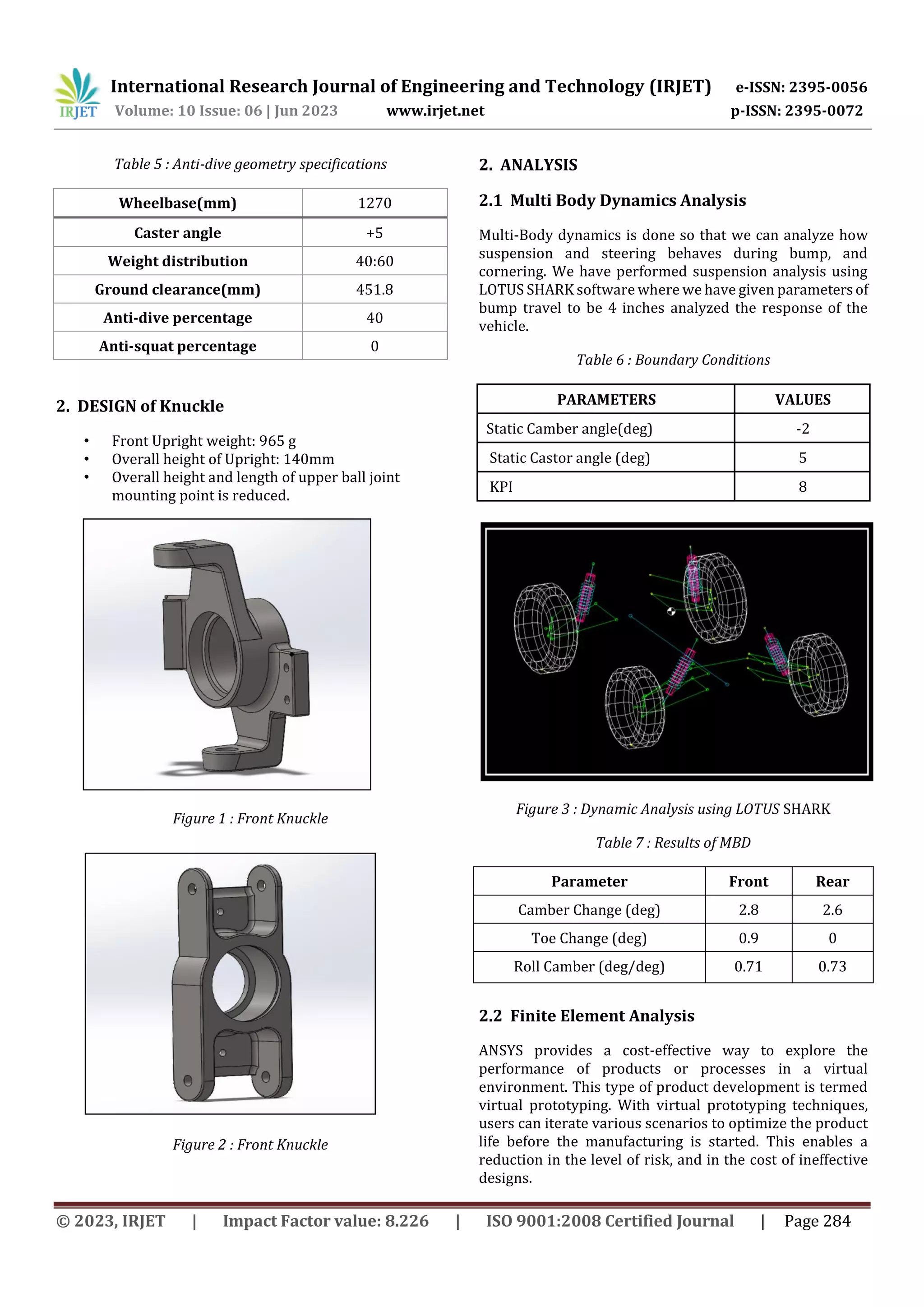 International Research Journal of Engineering and Technology (IRJET) e-ISSN: 2395-0056
Volume: 10 Issue: 06 | Jun 2023 www.irjet.net p-ISSN: 2395-0072
© 2023, IRJET | Impact Factor value: 8.226 | ISO 9001:2008 Certified Journal | Page 284
Table 5 : Anti-dive geometry specifications
2. DESIGN of Knuckle
• Front Upright weight: 965 g
• Overall height of Upright: 140mm
• Overall height and length of upper ball joint
mounting point is reduced.
Figure 1 : Front Knuckle
Figure 2 : Front Knuckle
2. ANALYSIS
2.1 Multi Body Dynamics Analysis
Multi-Body dynamics is done so that we can analyze how
suspension and steering behaves during bump, and
cornering. We have performed suspension analysis using
LOTUS SHARK software where we have given parametersof
bump travel to be 4 inches analyzed the response of the
vehicle.
Table 6 : Boundary Conditions
PARAMETERS VALUES
Static Camber angle(deg) -2
Static Castor angle (deg) 5
KPI 8
Figure 3 : Dynamic Analysis using LOTUS SHARK
Table 7 : Results of MBD
Parameter Front Rear
Camber Change (deg) 2.8 2.6
Toe Change (deg) 0.9 0
Roll Camber (deg/deg) 0.71 0.73
2.2 Finite Element Analysis
ANSYS provides a cost-effective way to explore the
performance of products or processes in a virtual
environment. This type of product development is termed
virtual prototyping. With virtual prototyping techniques,
users can iterate various scenarios to optimize the product
life before the manufacturing is started. This enables a
reduction in the level of risk, and in the cost of ineffective
designs.
Wheelbase(mm) 1270
Caster angle +5
Weight distribution 40:60
Ground clearance(mm) 451.8
Anti-dive percentage 40
Anti-squat percentage 0
 