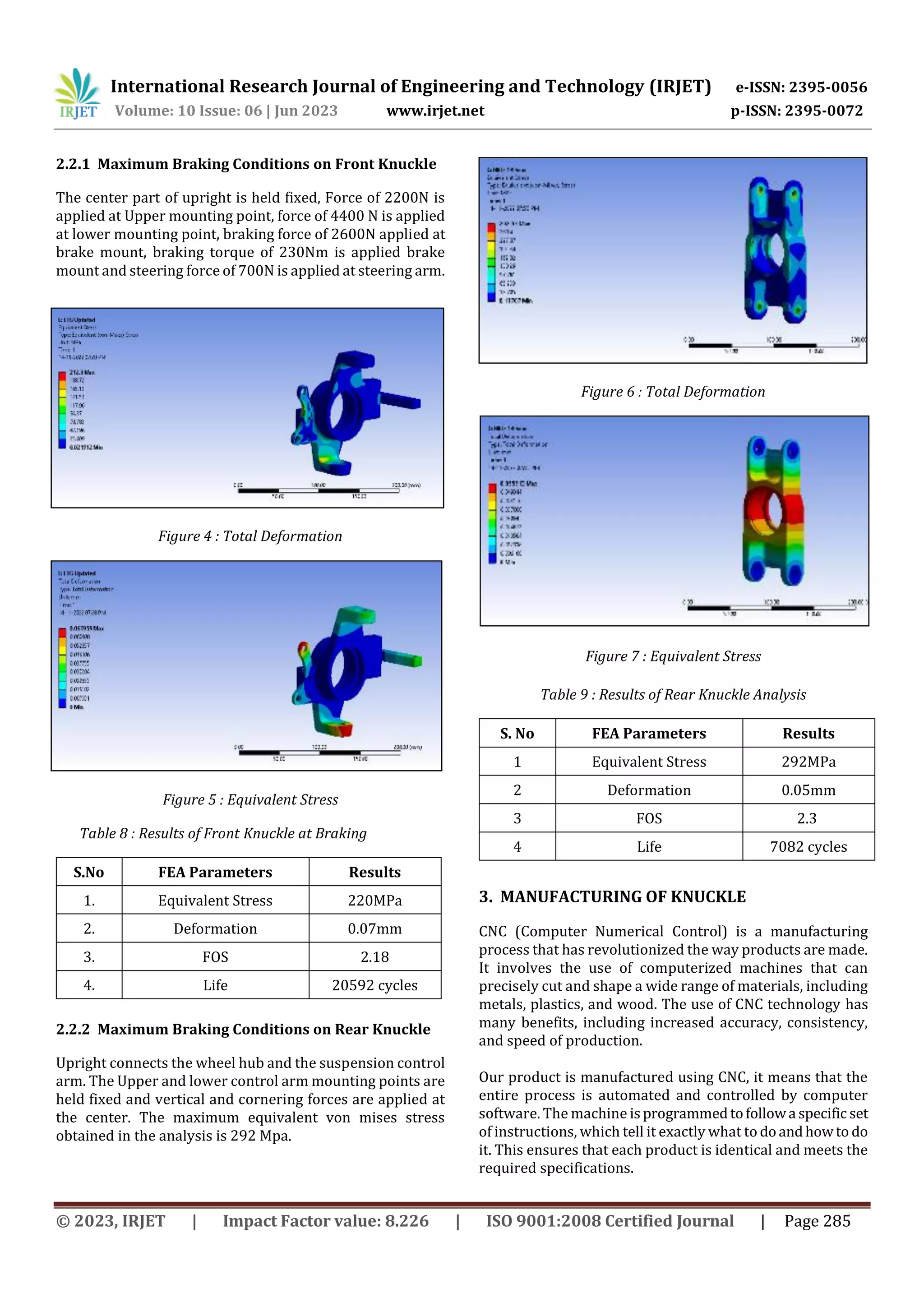 International Research Journal of Engineering and Technology (IRJET) e-ISSN: 2395-0056
Volume: 10 Issue: 06 | Jun 2023 www.irjet.net p-ISSN: 2395-0072
© 2023, IRJET | Impact Factor value: 8.226 | ISO 9001:2008 Certified Journal | Page 285
2.2.1 Maximum Braking Conditions on Front Knuckle
The center part of upright is held fixed, Force of 2200N is
applied at Upper mounting point, force of 4400 N is applied
at lower mounting point, braking force of 2600N applied at
brake mount, braking torque of 230Nm is applied brake
mount and steering force of 700N is applied at steering arm.
Figure 4 : Total Deformation
Figure 5 : Equivalent Stress
Table 8 : Results of Front Knuckle at Braking
S.No FEA Parameters Results
1. Equivalent Stress 220MPa
2. Deformation 0.07mm
3. FOS 2.18
4. Life 20592 cycles
2.2.2 Maximum Braking Conditions on Rear Knuckle
Upright connects the wheel hub and the suspension control
arm. The Upper and lower control arm mounting points are
held fixed and vertical and cornering forces are applied at
the center. The maximum equivalent von mises stress
obtained in the analysis is 292 Mpa.
Figure 6 : Total Deformation
Figure 7 : Equivalent Stress
Table 9 : Results of Rear Knuckle Analysis
S. No FEA Parameters Results
1 Equivalent Stress 292MPa
2 Deformation 0.05mm
3 FOS 2.3
4 Life 7082 cycles
3. MANUFACTURING OF KNUCKLE
CNC (Computer Numerical Control) is a manufacturing
process that has revolutionized the way products are made.
It involves the use of computerized machines that can
precisely cut and shape a wide range of materials, including
metals, plastics, and wood. The use of CNC technology has
many benefits, including increased accuracy, consistency,
and speed of production.
Our product is manufactured using CNC, it means that the
entire process is automated and controlled by computer
software. The machine isprogrammedtofollowa specific set
of instructions, which tell it exactly what to doandhowto do
it. This ensures that each product is identical and meets the
required specifications.
 
