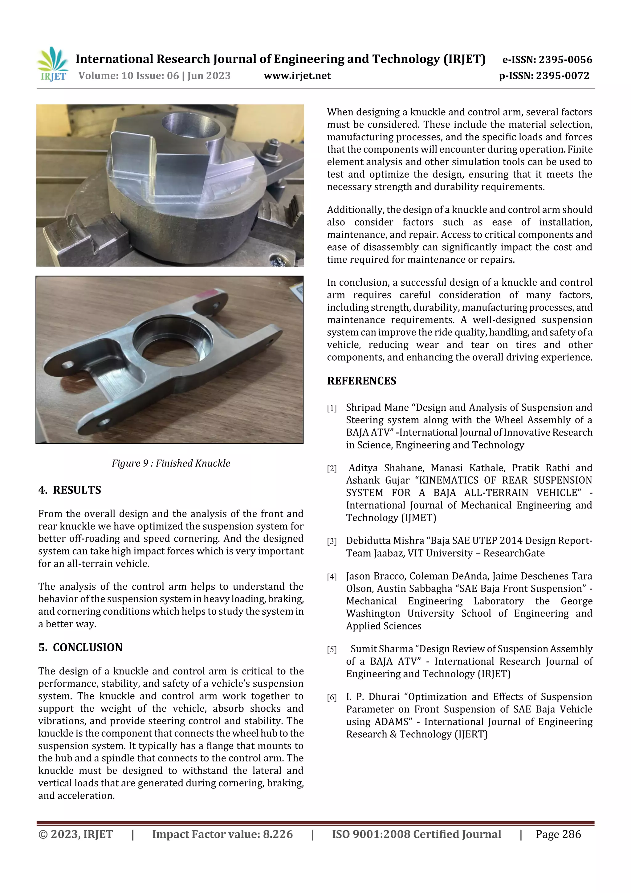 International Research Journal of Engineering and Technology (IRJET) e-ISSN: 2395-0056
Volume: 10 Issue: 06 | Jun 2023 www.irjet.net p-ISSN: 2395-0072
© 2023, IRJET | Impact Factor value: 8.226 | ISO 9001:2008 Certified Journal | Page 286
Figure 8 : Undergoing CNC Machining of Knuckle
Figure 9 : Finished Knuckle
4. RESULTS
From the overall design and the analysis of the front and
rear knuckle we have optimized the suspension system for
better off-roading and speed cornering. And the designed
system can take high impact forces which is very important
for an all-terrain vehicle.
The analysis of the control arm helps to understand the
behavior of the suspension systeminheavyloading,braking,
and cornering conditions which helps to study the system in
a better way.
5. CONCLUSION
The design of a knuckle and control arm is critical to the
performance, stability, and safety of a vehicle’s suspension
system. The knuckle and control arm work together to
support the weight of the vehicle, absorb shocks and
vibrations, and provide steering control and stability. The
knuckle is the component that connects the wheel hubto the
suspension system. It typically has a flange that mounts to
the hub and a spindle that connects to the control arm. The
knuckle must be designed to withstand the lateral and
vertical loads that are generated during cornering, braking,
and acceleration.
When designing a knuckle and control arm, several factors
must be considered. These include the material selection,
manufacturing processes, and the specific loads and forces
that the components will encounter during operation.Finite
element analysis and other simulation tools can be used to
test and optimize the design, ensuring that it meets the
necessary strength and durability requirements.
Additionally, the design of a knuckle and control arm should
also consider factors such as ease of installation,
maintenance, and repair. Access to critical components and
ease of disassembly can significantly impact the cost and
time required for maintenance or repairs.
In conclusion, a successful design of a knuckle and control
arm requires careful consideration of many factors,
including strength, durability, manufacturingprocesses, and
maintenance requirements. A well-designed suspension
system can improve the ride quality,handling,andsafetyofa
vehicle, reducing wear and tear on tires and other
components, and enhancing the overall driving experience.
REFERENCES
[1] Shripad Mane “Design and Analysis of Suspension and
Steering system along with the Wheel Assembly of a
BAJA ATV” -International Journal ofInnovativeResearch
in Science, Engineering and Technology
[2] Aditya Shahane, Manasi Kathale, Pratik Rathi and
Ashank Gujar “KINEMATICS OF REAR SUSPENSION
SYSTEM FOR A BAJA ALL-TERRAIN VEHICLE” -
International Journal of Mechanical Engineering and
Technology (IJMET)
[3] Debidutta Mishra “Baja SAE UTEP 2014 Design Report-
Team Jaabaz, VIT University – ResearchGate
[4] Jason Bracco, Coleman DeAnda, Jaime Deschenes Tara
Olson, Austin Sabbagha “SAE Baja Front Suspension” -
Mechanical Engineering Laboratory the George
Washington University School of Engineering and
Applied Sciences
[5] Sumit Sharma “Design Review of SuspensionAssembly
of a BAJA ATV” - International Research Journal of
Engineering and Technology (IRJET)
[6] I. P. Dhurai “Optimization and Effects of Suspension
Parameter on Front Suspension of SAE Baja Vehicle
using ADAMS” - International Journal of Engineering
Research & Technology (IJERT)
 