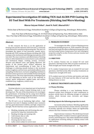 International Research Journal of Engineering and Technology (IRJET) e-ISSN: 2395-0056
Volume: 10 Issue: 06 | Jun 2023 www.irjet.net p-ISSN: 2395-0072
© 2023, IRJET | Impact Factor value: 8.226 | ISO 9001:2008 Certified Journal | Page 299
Experimental Investigation Of Adding TICN And ALCRN PVD Coating On
D3 Tool Steel With Pre Treatments (Nitriding And Micro blasting)
Bhavar Satyam Vitthal 1, Amol N. Patil2, Kharad B.N.3
1Sholar,Dept of Mechanical Engg, Vishwabharti Academy’s College of Engineering, Ahmednagar, Maharashtra,
India
2Asst. Prof. Dept of Mechanical Engg, Dr. D.Y.Patil School of Engineering, Pune, Maharashtra, India
3Asst. Prof. Dept of Mechanical Engg, Vishwabharti Academy’s College of Engineering, Ahmednagar, Maharashtra,
India
---------------------------------------------------------------------***---------------------------------------------------------------------
Abstract:
In this research, the focus is on the application of
forming tools and the selection of D3 tool steel, a commonly
used material for manufacturing forming dies. The aim is to
investigate the impact of two processes, namely micro-
blasting with TiCN coating and plasma nitriding with TiCN
coating, on the mechanical and tribological properties of D3
tool steel. The wear resistance and effectiveness of forming
tools are often limited due to various factorssuchasthermal
and mechanical fatigue, cracking, erosion, corrosion,
abrasive and adhesive wear, and galling. Moreover, the
quality of the formed parts' surface influences the
replacement and reconditioning of tools. One of the
challenges in achieving smooth surfaces is the increased
surface roughness and tool wear, particularlyadhesivewear
and galling. Furthermore, tool wear andgallingcontributeto
elevated contact pressures and unstable friction during the
forming process. The wear experiencedbya tribological pair
can vary depending on factors such as the materials in
contact, speed, temperature, applied loads, and surface
conditions (e.g., roughness, contact area).
1. INTRODUCTION
Forming industry is very important part of mechanical
industries where surface treated forming tools is not
developed yet. The aim of this dissertation is to investigate
the performance of forming tool by using micro-blasting
with TiCN coating and to investigate the influence of plasma
nitriding with TiCN coatings on D3 Tool steel.
The D3 tool is an air hardening, high carbon , high
chromium tool steel. It displays excellent wear resistance
and has good dimensional stability and high compressive
strength. The D3 Steel has various applications as follows
 Blanking, stamping, and cold forming dies and
punches for long runs; lamination dies.
 Bending, forming, and seaming rolls
 Cold trimmer dies or rolls
 Burnishing dies or rolls
 Drawing dies for bars or wire
 Lathe centers subject to severe wear
2. PROBLEM STATEMENT
To investigate the effect of micro-blasting process
and plasma nitriding process on TiCN coated D3 cold work
tool steel and study the effect onMechanical propertiesof D3
tool steel using Tension, Compression Test and tribological
properties using Pin-on disc friction and wear monitor and
analyze the results.
2.1 OBJECTIVES
1) To conduct Tension test on treated D3 tool steel
specimens. And find out the effect of surface treatments on
Yield strength and Tensile strength of D3 steel
2) To conduct Compression test on treated D3 tool steel
specimens. And find out the effect of surface treatments on
Compressive strength of D3 steel.
3) To conduct wear test on friction and monitor and study
the wear behavior of D3 steel and the effect of Load and
sliding distance on wear
3. SURFACE TREATMENTS AND COATING
3.1 Plasma Nitriding
Plasma nitriding is a case hardening thermo-
chemical surface heat treatment of steel components to
produce nitride layers by diffusing nitrogen to substrate
surface, which increase wear, corrosion and fatigue
resistance
Nitriding imparts the following properties to steel:
Increased surface hardness: Nitriding significantly
increases the surface hardness of steel. It forms a hard layer
of nitrides, typically iron nitrides, which can significantly
enhance the wear resistance of the material.
Improved wear resistance:Thenitridelayerformed
during nitriding offers excellent resistance againstabrasion,
erosion, and fretting wear. This makesnitridedsteel suitable
for applications involving sliding or rubbing contact with
other surfaces.
 