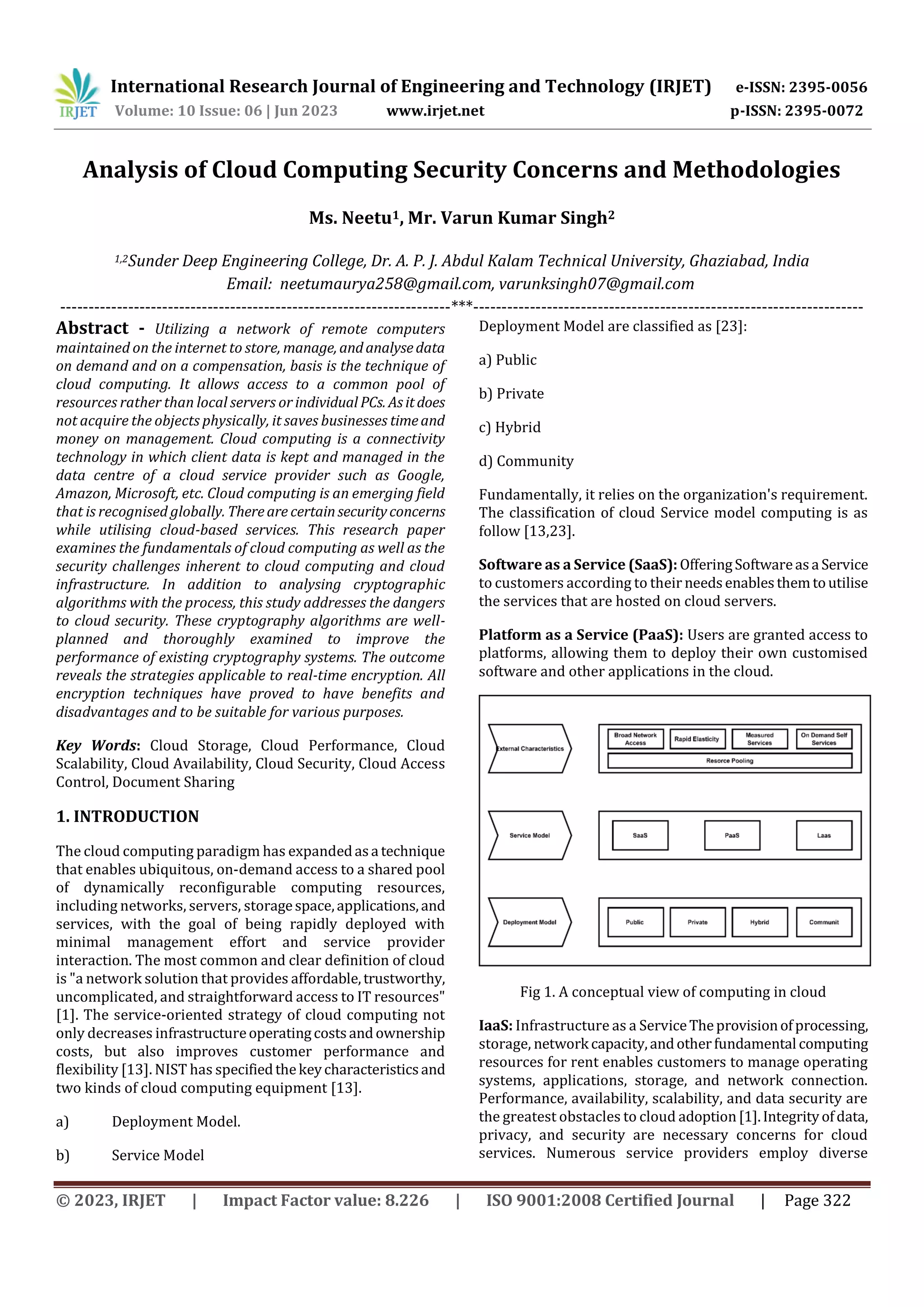 International Research Journal of Engineering and Technology (IRJET) e-ISSN: 2395-0056
Volume: 10 Issue: 06 | Jun 2023 www.irjet.net p-ISSN: 2395-0072
© 2023, IRJET | Impact Factor value: 8.226 | ISO 9001:2008 Certified Journal | Page 322
Analysis of Cloud Computing Security Concerns and Methodologies
Ms. Neetu1, Mr. Varun Kumar Singh2
---------------------------------------------------------------------***---------------------------------------------------------------------
Abstract - Utilizing a network of remote computers
maintained on the internet to store, manage, andanalysedata
on demand and on a compensation, basis is the technique of
cloud computing. It allows access to a common pool of
resources rather than local servers or individual PCs. Asitdoes
not acquire the objects physically, it saves businesses timeand
money on management. Cloud computing is a connectivity
technology in which client data is kept and managed in the
data centre of a cloud service provider such as Google,
Amazon, Microsoft, etc. Cloud computing is an emerging field
that is recognised globally. Thereare certainsecurityconcerns
while utilising cloud-based services. This research paper
examines the fundamentals of cloud computing as well as the
security challenges inherent to cloud computing and cloud
infrastructure. In addition to analysing cryptographic
algorithms with the process, this study addresses the dangers
to cloud security. These cryptography algorithms are well-
planned and thoroughly examined to improve the
performance of existing cryptography systems. The outcome
reveals the strategies applicable to real-time encryption. All
encryption techniques have proved to have benefits and
disadvantages and to be suitable for various purposes.
Key Words: Cloud Storage, Cloud Performance, Cloud
Scalability, Cloud Availability, Cloud Security, Cloud Access
Control, Document Sharing
1. INTRODUCTION
The cloud computing paradigm has expandedasa technique
that enables ubiquitous, on-demand access to a shared pool
of dynamically reconfigurable computing resources,
including networks, servers, storagespace,applications,and
services, with the goal of being rapidly deployed with
minimal management effort and service provider
interaction. The most common and clear definition of cloud
is "a network solution that provides affordable,trustworthy,
uncomplicated, and straightforward access to IT resources"
[1]. The service-oriented strategy of cloud computing not
only decreases infrastructureoperatingcostsandownership
costs, but also improves customer performance and
flexibility [13]. NIST has specifiedthekeycharacteristicsand
two kinds of cloud computing equipment [13].
a) Deployment Model.
b) Service Model
Deployment Model are classified as [23]:
a) Public
b) Private
c) Hybrid
d) Community
Fundamentally, it relies on the organization's requirement.
The classification of cloud Service model computing is as
follow [13,23].
Software as a Service (SaaS): OfferingSoftwareasa Service
to customers according to their needsenablesthemtoutilise
the services that are hosted on cloud servers.
Platform as a Service (PaaS): Users are granted access to
platforms, allowing them to deploy their own customised
software and other applications in the cloud.
Fig 1. A conceptual view of computing in cloud
IaaS: Infrastructure as a ServiceTheprovisionofprocessing,
storage, network capacity,andotherfundamental computing
resources for rent enables customers to manage operating
systems, applications, storage, and network connection.
Performance, availability, scalability, and data security are
the greatest obstacles to cloud adoption[1].Integrityofdata,
privacy, and security are necessary concerns for cloud
services. Numerous service providers employ diverse
1,2Sunder Deep Engineering College, Dr. A. P. J. Abdul Kalam Technical University, Ghaziabad, India
Email: neetumaurya258@gmail.com, varunksingh07@gmail.com
 