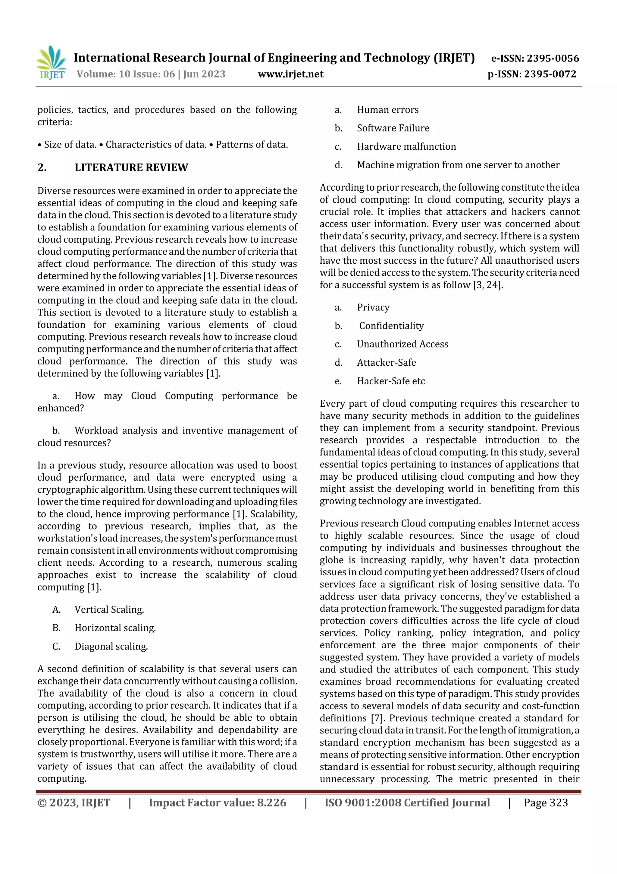 International Research Journal of Engineering and Technology (IRJET) e-ISSN: 2395-0056
Volume: 10 Issue: 06 | Jun 2023 www.irjet.net p-ISSN: 2395-0072
© 2023, IRJET | Impact Factor value: 8.226 | ISO 9001:2008 Certified Journal | Page 323
policies, tactics, and procedures based on the following
criteria:
• Size of data. • Characteristics of data. • Patterns of data.
2. LITERATURE REVIEW
Diverse resources were examined in order to appreciate the
essential ideas of computing in the cloud and keeping safe
data in the cloud. This section is devoted to a literature study
to establish a foundation for examining various elements of
cloud computing. Previous research reveals how to increase
cloud computing performanceandthenumberofcriteriathat
affect cloud performance. The direction of this study was
determined by the following variables [1]. Diverse resources
were examined in order to appreciate the essential ideas of
computing in the cloud and keeping safe data in the cloud.
This section is devoted to a literature study to establish a
foundation for examining various elements of cloud
computing. Previous research reveals how to increase cloud
computing performanceandthenumberofcriteriathataffect
cloud performance. The direction of this study was
determined by the following variables [1].
a. How may Cloud Computing performance be
enhanced?
b. Workload analysis and inventive management of
cloud resources?
In a previous study, resource allocation was used to boost
cloud performance, and data were encrypted using a
cryptographic algorithm. Using these currenttechniqueswill
lower the time required for downloading and uploading files
to the cloud, hence improving performance [1]. Scalability,
according to previous research, implies that, as the
workstation's load increases,thesystem'sperformancemust
remain consistentinallenvironmentswithoutcompromising
client needs. According to a research, numerous scaling
approaches exist to increase the scalability of cloud
computing [1].
A. Vertical Scaling.
B. Horizontal scaling.
C. Diagonal scaling.
A second definition of scalability is that several users can
exchange their data concurrently withoutcausingacollision.
The availability of the cloud is also a concern in cloud
computing, according to prior research. It indicates that if a
person is utilising the cloud, he should be able to obtain
everything he desires. Availability and dependability are
closely proportional. Everyone is familiar with this word; if a
system is trustworthy, users will utilise it more. There are a
variety of issues that can affect the availability of cloud
computing.
a. Human errors
b. Software Failure
c. Hardware malfunction
d. Machine migration from one server to another
According to prior research, the following constitutetheidea
of cloud computing: In cloud computing, security plays a
crucial role. It implies that attackers and hackers cannot
access user information. Every user was concerned about
their data's security, privacy, and secrecy. If there is a system
that delivers this functionality robustly, which system will
have the most success in the future? All unauthorised users
will be denied access to the system.Thesecuritycriterianeed
for a successful system is as follow [3, 24].
a. Privacy
b. Confidentiality
c. Unauthorized Access
d. Attacker-Safe
e. Hacker-Safe etc
Every part of cloud computing requires this researcher to
have many security methods in addition to the guidelines
they can implement from a security standpoint. Previous
research provides a respectable introduction to the
fundamental ideas of cloud computing. In this study, several
essential topics pertaining to instances of applications that
may be produced utilising cloud computing and how they
might assist the developing world in benefiting from this
growing technology are investigated.
Previous research Cloud computing enables Internet access
to highly scalable resources. Since the usage of cloud
computing by individuals and businesses throughout the
globe is increasing rapidly, why haven't data protection
issues in cloud computing yetbeenaddressed?Usersofcloud
services face a significant risk of losing sensitive data. To
address user data privacy concerns, they've established a
data protection framework. The suggestedparadigmfordata
protection covers difficulties across the life cycle of cloud
services. Policy ranking, policy integration, and policy
enforcement are the three major components of their
suggested system. They have provided a variety of models
and studied the attributes of each component. This study
examines broad recommendations for evaluating created
systems based on this type of paradigm. This study provides
access to several models of data security and cost-function
definitions [7]. Previous technique created a standard for
securing cloud data intransit.Forthelengthofimmigration,a
standard encryption mechanism has been suggested as a
means of protecting sensitive information. Other encryption
standard is essential for robust security, although requiring
unnecessary processing. The metric presented in their
 