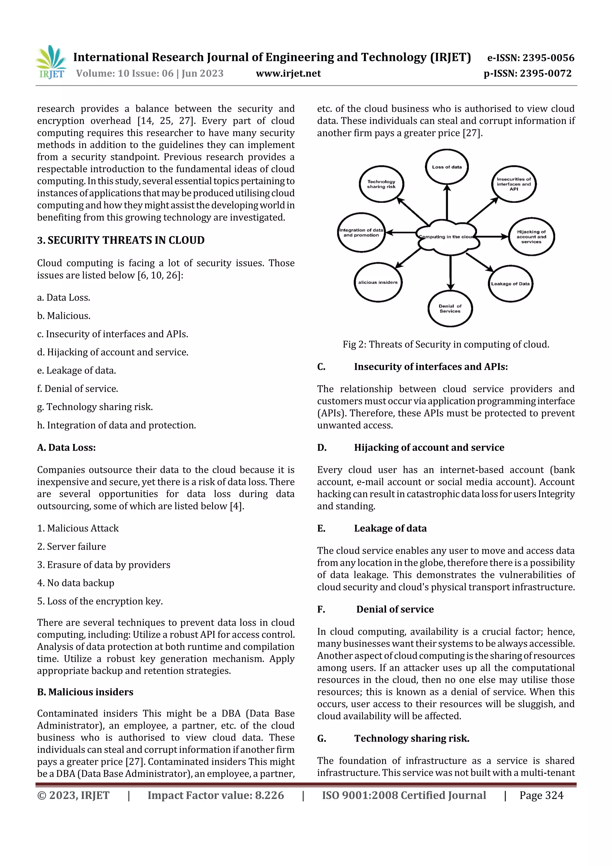 International Research Journal of Engineering and Technology (IRJET) e-ISSN: 2395-0056
Volume: 10 Issue: 06 | Jun 2023 www.irjet.net p-ISSN: 2395-0072
© 2023, IRJET | Impact Factor value: 8.226 | ISO 9001:2008 Certified Journal | Page 324
research provides a balance between the security and
encryption overhead [14, 25, 27]. Every part of cloud
computing requires this researcher to have many security
methods in addition to the guidelines they can implement
from a security standpoint. Previous research provides a
respectable introduction to the fundamental ideas of cloud
computing.Inthisstudy,severalessentialtopicspertainingto
instances ofapplicationsthatmaybeproducedutilisingcloud
computing and how theymightassistthedevelopingworldin
benefiting from this growing technology are investigated.
3. SECURITY THREATS IN CLOUD
Cloud computing is facing a lot of security issues. Those
issues are listed below [6, 10, 26]:
a. Data Loss.
b. Malicious.
c. Insecurity of interfaces and APIs.
d. Hijacking of account and service.
e. Leakage of data.
f. Denial of service.
g. Technology sharing risk.
h. Integration of data and protection.
A. Data Loss:
Companies outsource their data to the cloud because it is
inexpensive and secure, yet there is a risk of data loss. There
are several opportunities for data loss during data
outsourcing, some of which are listed below [4].
1. Malicious Attack
2. Server failure
3. Erasure of data by providers
4. No data backup
5. Loss of the encryption key.
There are several techniques to prevent data loss in cloud
computing, including: Utilize a robust API for access control.
Analysis of data protection at both runtime and compilation
time. Utilize a robust key generation mechanism. Apply
appropriate backup and retention strategies.
B. Malicious insiders
Contaminated insiders This might be a DBA (Data Base
Administrator), an employee, a partner, etc. of the cloud
business who is authorised to view cloud data. These
individuals can steal and corrupt information if another firm
pays a greater price [27]. Contaminated insiders This might
be a DBA (Data Base Administrator), an employee, a partner,
etc. of the cloud business who is authorised to view cloud
data. These individuals can steal and corrupt information if
another firm pays a greater price [27].
Fig 2: Threats of Security in computing of cloud.
C. Insecurity of interfaces and APIs:
The relationship between cloud service providers and
customers must occur viaapplicationprogramminginterface
(APIs). Therefore, these APIs must be protected to prevent
unwanted access.
D. Hijacking of account and service
Every cloud user has an internet-based account (bank
account, e-mail account or social media account). Account
hacking can result in catastrophicdatalossforusersIntegrity
and standing.
E. Leakage of data
The cloud service enables any user to move and access data
from any location in the globe, therefore there is a possibility
of data leakage. This demonstrates the vulnerabilities of
cloud security and cloud's physical transport infrastructure.
F. Denial of service
In cloud computing, availability is a crucial factor; hence,
many businesses want theirsystems to be alwaysaccessible.
Another aspect ofcloudcomputingisthesharingofresources
among users. If an attacker uses up all the computational
resources in the cloud, then no one else may utilise those
resources; this is known as a denial of service. When this
occurs, user access to their resources will be sluggish, and
cloud availability will be affected.
G. Technology sharing risk.
The foundation of infrastructure as a service is shared
infrastructure. This service was not built with a multi-tenant
 