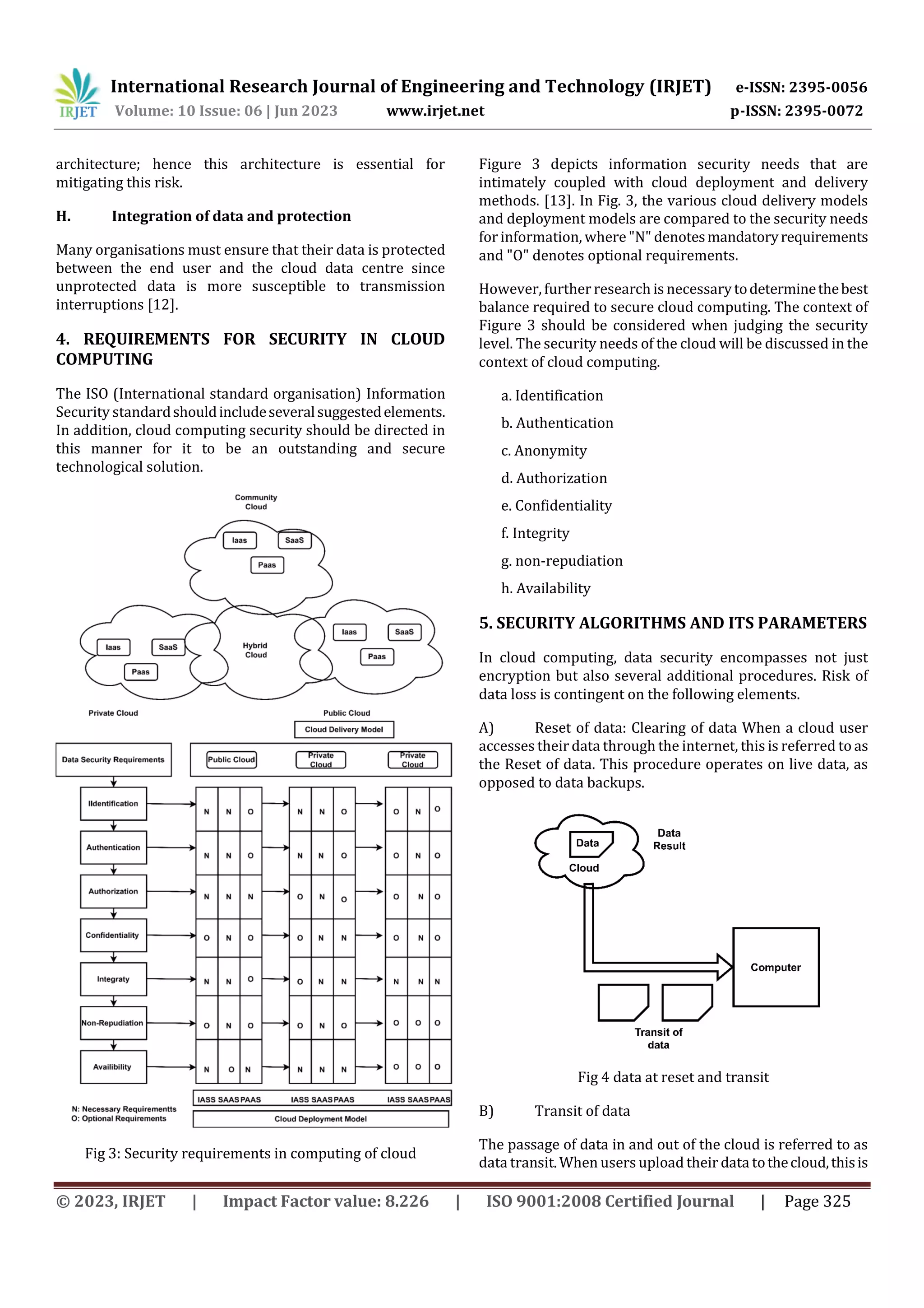 International Research Journal of Engineering and Technology (IRJET) e-ISSN: 2395-0056
Volume: 10 Issue: 06 | Jun 2023 www.irjet.net p-ISSN: 2395-0072
© 2023, IRJET | Impact Factor value: 8.226 | ISO 9001:2008 Certified Journal | Page 325
architecture; hence this architecture is essential for
mitigating this risk.
H. Integration of data and protection
Many organisations must ensure that their data is protected
between the end user and the cloud data centre since
unprotected data is more susceptible to transmission
interruptions [12].
4. REQUIREMENTS FOR SECURITY IN CLOUD
COMPUTING
The ISO (International standard organisation) Information
Security standardshouldincludeseveralsuggestedelements.
In addition, cloud computing security should be directed in
this manner for it to be an outstanding and secure
technological solution.
Fig 3: Security requirements in computing of cloud
Figure 3 depicts information security needs that are
intimately coupled with cloud deployment and delivery
methods. [13]. In Fig. 3, the various cloud delivery models
and deployment models are compared to the security needs
forinformation, where "N" denotesmandatoryrequirements
and "O" denotes optional requirements.
However, further research is necessarytodeterminethebest
balance required to secure cloud computing. The context of
Figure 3 should be considered when judging the security
level. The security needs of the cloud will be discussed in the
context of cloud computing.
a. Identification
b. Authentication
c. Anonymity
d. Authorization
e. Confidentiality
f. Integrity
g. non-repudiation
h. Availability
5. SECURITY ALGORITHMS AND ITS PARAMETERS
In cloud computing, data security encompasses not just
encryption but also several additional procedures. Risk of
data loss is contingent on the following elements.
A) Reset of data: Clearing of data When a cloud user
accesses their data through the internet, this is referred to as
the Reset of data. This procedure operates on live data, as
opposed to data backups.
Fig 4 data at reset and transit
B) Transit of data
The passage of data in and out of the cloud is referred to as
data transit. When users upload their data tothecloud,thisis
 