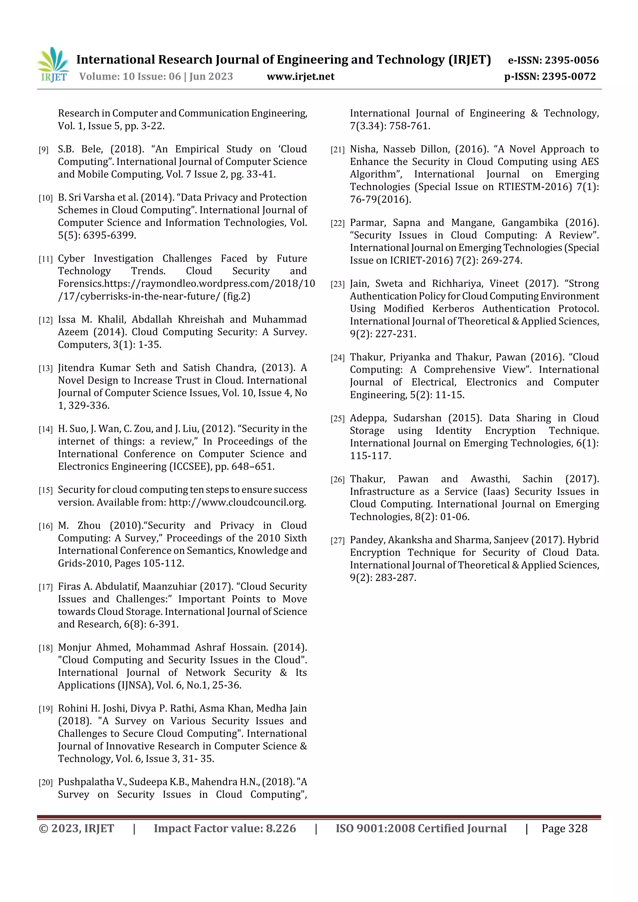 International Research Journal of Engineering and Technology (IRJET) e-ISSN: 2395-0056
Volume: 10 Issue: 06 | Jun 2023 www.irjet.net p-ISSN: 2395-0072
© 2023, IRJET | Impact Factor value: 8.226 | ISO 9001:2008 Certified Journal | Page 328
Research in Computer andCommunicationEngineering,
Vol. 1, Issue 5, pp. 3-22.
[9] S.B. Bele, (2018). “An Empirical Study on ‘Cloud
Computing”. International Journal of Computer Science
and Mobile Computing, Vol. 7 Issue 2, pg. 33-41.
[10] B. Sri Varsha et al. (2014). “Data Privacy and Protection
Schemes in Cloud Computing”. International Journal of
Computer Science and Information Technologies, Vol.
5(5): 6395-6399.
[11] Cyber Investigation Challenges Faced by Future
Technology Trends. Cloud Security and
Forensics.https://raymondleo.wordpress.com/2018/10
/17/cyberrisks-in-the-near-future/ (fig.2)
[12] Issa M. Khalil, Abdallah Khreishah and Muhammad
Azeem (2014). Cloud Computing Security: A Survey.
Computers, 3(1): 1-35.
[13] Jitendra Kumar Seth and Satish Chandra, (2013). A
Novel Design to Increase Trust in Cloud. International
Journal of Computer Science Issues, Vol. 10, Issue 4, No
1, 329-336.
[14] H. Suo, J. Wan, C. Zou, and J. Liu, (2012). “Security in the
internet of things: a review,” In Proceedings of the
International Conference on Computer Science and
Electronics Engineering (ICCSEE), pp. 648–651.
[15] Security for cloud computing tenstepstoensuresuccess
version. Available from: http://www.cloudcouncil.org.
[16] M. Zhou (2010).“Security and Privacy in Cloud
Computing: A Survey,” Proceedings of the 2010 Sixth
International Conference on Semantics, Knowledge and
Grids-2010, Pages 105-112.
[17] Firas A. Abdulatif, Maanzuhiar (2017). “Cloud Security
Issues and Challenges:” Important Points to Move
towards Cloud Storage. International Journal of Science
and Research, 6(8): 6-391.
[18] Monjur Ahmed, Mohammad Ashraf Hossain. (2014).
"Cloud Computing and Security Issues in the Cloud".
International Journal of Network Security & Its
Applications (IJNSA), Vol. 6, No.1, 25-36.
[19] Rohini H. Joshi, Divya P. Rathi, Asma Khan, Medha Jain
(2018). "A Survey on Various Security Issues and
Challenges to Secure Cloud Computing". International
Journal of Innovative Research in Computer Science &
Technology, Vol. 6, Issue 3, 31- 35.
[20] Pushpalatha V., Sudeepa K.B., Mahendra H.N.,(2018)."A
Survey on Security Issues in Cloud Computing",
International Journal of Engineering & Technology,
7(3.34): 758-761.
[21] Nisha, Nasseb Dillon, (2016). “A Novel Approach to
Enhance the Security in Cloud Computing using AES
Algorithm”, International Journal on Emerging
Technologies (Special Issue on RTIESTM-2016) 7(1):
76-79(2016).
[22] Parmar, Sapna and Mangane, Gangambika (2016).
“Security Issues in Cloud Computing: A Review".
International Journal onEmerging Technologies(Special
Issue on ICRIET-2016) 7(2): 269-274.
[23] Jain, Sweta and Richhariya, Vineet (2017). “Strong
AuthenticationPolicyforCloudComputingEnvironment
Using Modified Kerberos Authentication Protocol.
International Journal of Theoretical & Applied Sciences,
9(2): 227-231.
[24] Thakur, Priyanka and Thakur, Pawan (2016). “Cloud
Computing: A Comprehensive View”. International
Journal of Electrical, Electronics and Computer
Engineering, 5(2): 11-15.
[25] Adeppa, Sudarshan (2015). Data Sharing in Cloud
Storage using Identity Encryption Technique.
International Journal on Emerging Technologies, 6(1):
115-117.
[26] Thakur, Pawan and Awasthi, Sachin (2017).
Infrastructure as a Service (Iaas) Security Issues in
Cloud Computing. International Journal on Emerging
Technologies, 8(2): 01-06.
[27] Pandey, Akanksha and Sharma, Sanjeev (2017). Hybrid
Encryption Technique for Security of Cloud Data.
International Journal of Theoretical & Applied Sciences,
9(2): 283-287.
 