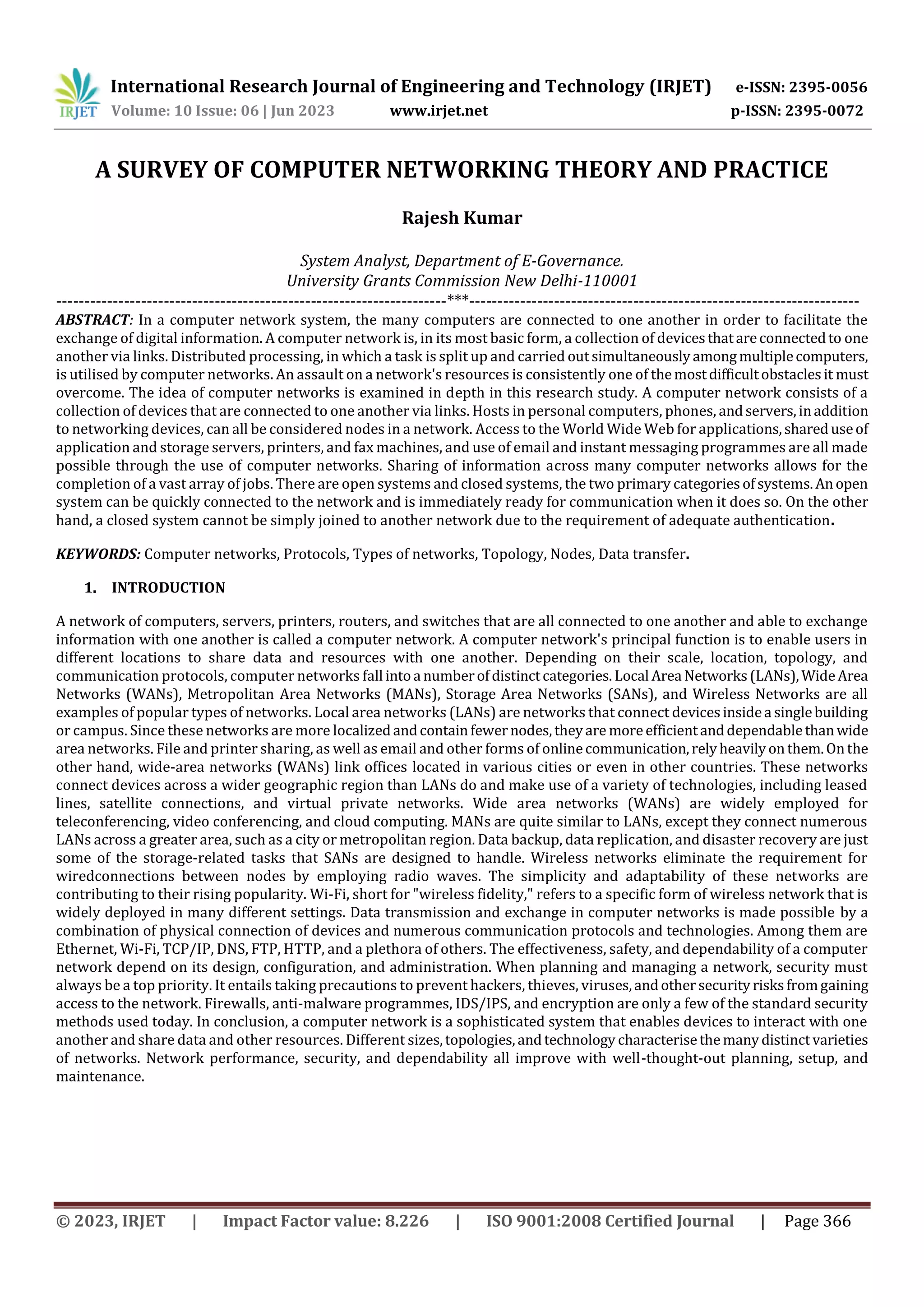 International Research Journal of Engineering and Technology (IRJET) e-ISSN: 2395-0056
Volume: 10 Issue: 06 | Jun 2023 www.irjet.net p-ISSN: 2395-0072
© 2023, IRJET | Impact Factor value: 8.226 | ISO 9001:2008 Certified Journal | Page 366
A SURVEY OF COMPUTER NETWORKING THEORY AND PRACTICE
Rajesh Kumar
System Analyst, Department of E-Governance.
University Grants Commission New Delhi-110001
---------------------------------------------------------------------***---------------------------------------------------------------------
ABSTRACT: In a computer network system, the many computers are connected to one another in order to facilitate the
exchange of digital information. A computer network is, in its most basic form, a collection of devicesthatareconnectedto one
another via links. Distributed processing, in which a task is split up and carried outsimultaneouslyamongmultiplecomputers,
is utilised by computer networks. An assault on a network's resources is consistently one of themostdifficultobstaclesit must
overcome. The idea of computer networks is examined in depth in this research study. A computer network consists of a
collection of devices that are connected to one another via links. Hosts in personal computers, phones, andservers,inaddition
to networking devices, can all be considered nodes in a network. Access to the World Wide Web for applications,shareduseof
application and storage servers, printers, and fax machines, and use of email and instant messaging programmes are all made
possible through the use of computer networks. Sharing of information across many computer networks allows for the
completion of a vast array of jobs. There are open systems and closed systems, the two primary categoriesofsystems.Anopen
system can be quickly connected to the network and is immediately ready for communication when it does so. On the other
hand, a closed system cannot be simply joined to another network due to the requirement of adequate authentication.
KEYWORDS: Computer networks, Protocols, Types of networks, Topology, Nodes, Data transfer.
1. INTRODUCTION
A network of computers, servers, printers, routers, and switches that are all connected to one another and able to exchange
information with one another is called a computer network. A computer network's principal function is to enable users in
different locations to share data and resources with one another. Depending on their scale, location, topology, and
communication protocols, computer networks fall intoa numberofdistinctcategories. Local Area Networks(LANs),WideArea
Networks (WANs), Metropolitan Area Networks (MANs), Storage Area Networks (SANs), and Wireless Networks are all
examples of popular types of networks. Local area networks (LANs) are networks that connect devicesinsidea singlebuilding
or campus. Since these networks are more localizedandcontainfewernodes,theyare moreefficientanddependablethanwide
area networks. File and printer sharing, as well as email and other forms of onlinecommunication,relyheavilyonthem.Onthe
other hand, wide-area networks (WANs) link offices located in various cities or even in other countries. These networks
connect devices across a wider geographic region than LANs do and make use of a variety of technologies, including leased
lines, satellite connections, and virtual private networks. Wide area networks (WANs) are widely employed for
teleconferencing, video conferencing, and cloud computing. MANs are quite similar to LANs, except they connect numerous
LANs across a greater area, such as a city or metropolitan region. Data backup, data replication, and disaster recovery are just
some of the storage-related tasks that SANs are designed to handle. Wireless networks eliminate the requirement for
wiredconnections between nodes by employing radio waves. The simplicity and adaptability of these networks are
contributing to their rising popularity. Wi-Fi, short for "wireless fidelity," refers to a specific form of wireless network that is
widely deployed in many different settings. Data transmission and exchange in computer networks is made possible by a
combination of physical connection of devices and numerous communication protocols and technologies. Among them are
Ethernet, Wi-Fi, TCP/IP, DNS, FTP, HTTP, and a plethora of others. The effectiveness, safety, and dependability of a computer
network depend on its design, configuration, and administration. When planning and managing a network, security must
always be a top priority. It entails taking precautions to prevent hackers, thieves, viruses,andothersecurityrisksfromgaining
access to the network. Firewalls, anti-malware programmes, IDS/IPS, and encryption are only a few of the standard security
methods used today. In conclusion, a computer network is a sophisticated system that enables devices to interact with one
another and share data and other resources. Different sizes,topologies,andtechnology characterisethemanydistinctvarieties
of networks. Network performance, security, and dependability all improve with well-thought-out planning, setup, and
maintenance.
 