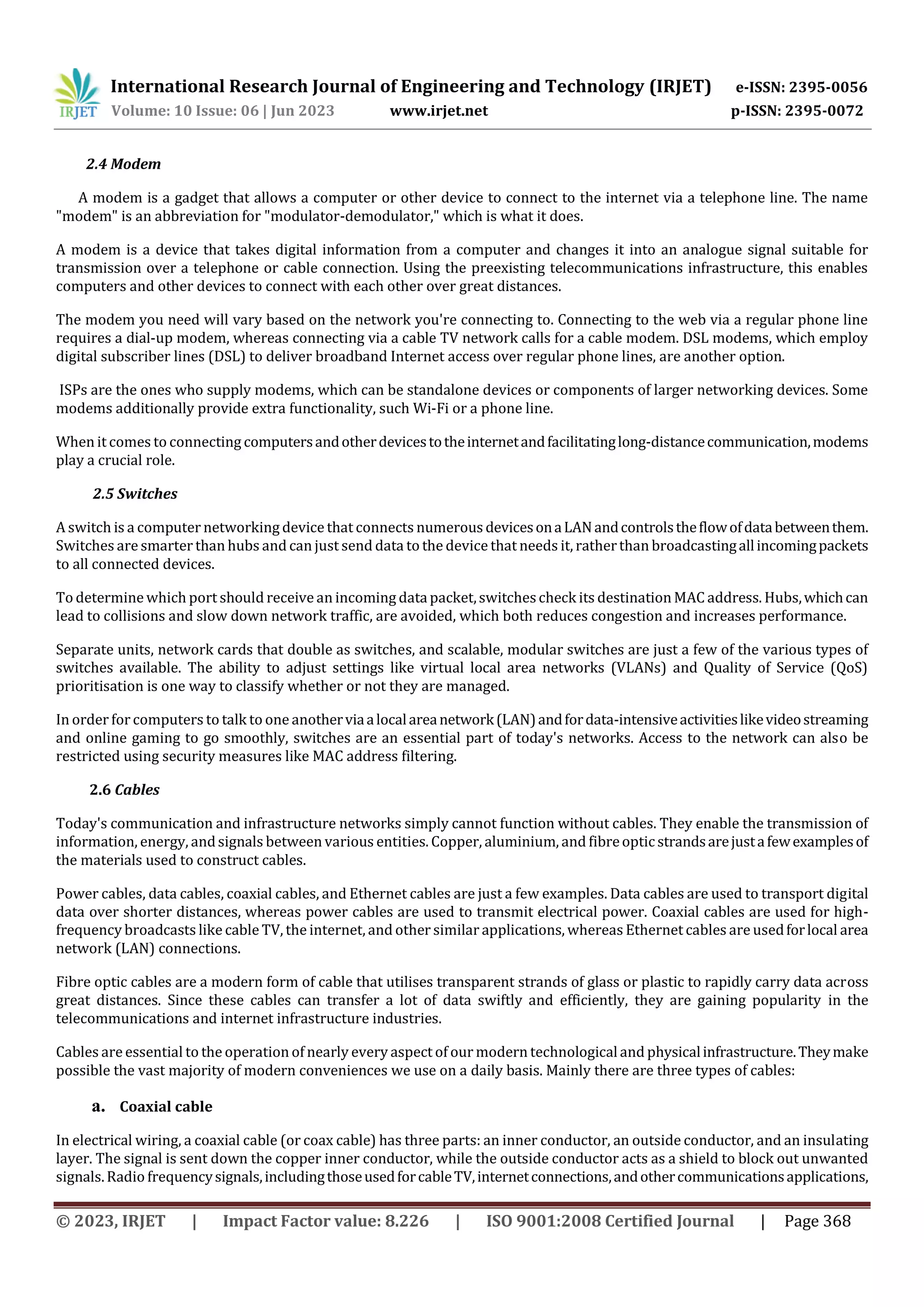 International Research Journal of Engineering and Technology (IRJET) e-ISSN: 2395-0056
Volume: 10 Issue: 06 | Jun 2023 www.irjet.net p-ISSN: 2395-0072
© 2023, IRJET | Impact Factor value: 8.226 | ISO 9001:2008 Certified Journal | Page 368
2.4 Modem
A modem is a gadget that allows a computer or other device to connect to the internet via a telephone line. The name
"modem" is an abbreviation for "modulator-demodulator," which is what it does.
A modem is a device that takes digital information from a computer and changes it into an analogue signal suitable for
transmission over a telephone or cable connection. Using the preexisting telecommunications infrastructure, this enables
computers and other devices to connect with each other over great distances.
The modem you need will vary based on the network you're connecting to. Connecting to the web via a regular phone line
requires a dial-up modem, whereas connecting via a cable TV network calls for a cable modem. DSL modems, which employ
digital subscriber lines (DSL) to deliver broadband Internet access over regular phone lines, are another option.
ISPs are the ones who supply modems, which can be standalone devices or components of larger networking devices. Some
modems additionally provide extra functionality, such Wi-Fi or a phone line.
When it comes to connecting computersandotherdevicestotheinternetandfacilitatinglong-distancecommunication,modems
play a crucial role.
2.5 Switches
A switch is a computer networking device that connects numerous devicesonaLANandcontrolstheflowofdatabetweenthem.
Switches are smarter than hubs and can just send data to the device that needs it, ratherthan broadcastingallincomingpackets
to all connected devices.
To determine which port should receive an incoming datapacket,switchescheck its destination MAC address. Hubs,whichcan
lead to collisions and slow down network traffic, are avoided, which both reduces congestion and increases performance.
Separate units, network cards that double as switches, and scalable, modular switches are just a few of the various types of
switches available. The ability to adjust settings like virtual local area networks (VLANs) and Quality of Service (QoS)
prioritisation is one way to classify whether or not they are managed.
In order forcomputers to talk to one anotherviaalocalareanetwork(LAN)andfordata-intensiveactivitieslikevideostreaming
and online gaming to go smoothly, switches are an essential part of today's networks. Access to the network can also be
restricted using security measures like MAC address filtering.
2.6 Cables
Today's communication and infrastructure networks simply cannot function without cables. They enable the transmission of
information, energy, andsignals between various entities. Copper, aluminium, and fibreopticstrandsarejustafewexamplesof
the materials used to construct cables.
Power cables, data cables, coaxial cables, and Ethernet cables are just a few examples. Data cables are used to transport digital
data over shorter distances, whereas power cables are used to transmit electrical power. Coaxial cables are used for high-
frequency broadcasts like cable TV, the internet, and other similar applications, whereas Ethernet cables are usedforlocal area
network (LAN) connections.
Fibre optic cables are a modern form of cable that utilises transparent strands of glass or plastic to rapidly carry data across
great distances. Since these cables can transfer a lot of data swiftly and efficiently, they are gaining popularity in the
telecommunications and internet infrastructure industries.
Cables are essential to the operation of nearly every aspect of our modern technological and physicalinfrastructure.Theymake
possible the vast majority of modern conveniences we use on a daily basis. Mainly there are three types of cables:
a. Coaxial cable
In electrical wiring, a coaxial cable (or coax cable) has three parts: an inner conductor, an outside conductor, and an insulating
layer. The signal is sent down the copper inner conductor, while the outside conductor acts as a shield to block out unwanted
signals.Radio frequencysignals,includingthoseusedforcableTV,internetconnections,andothercommunicationsapplications,
 