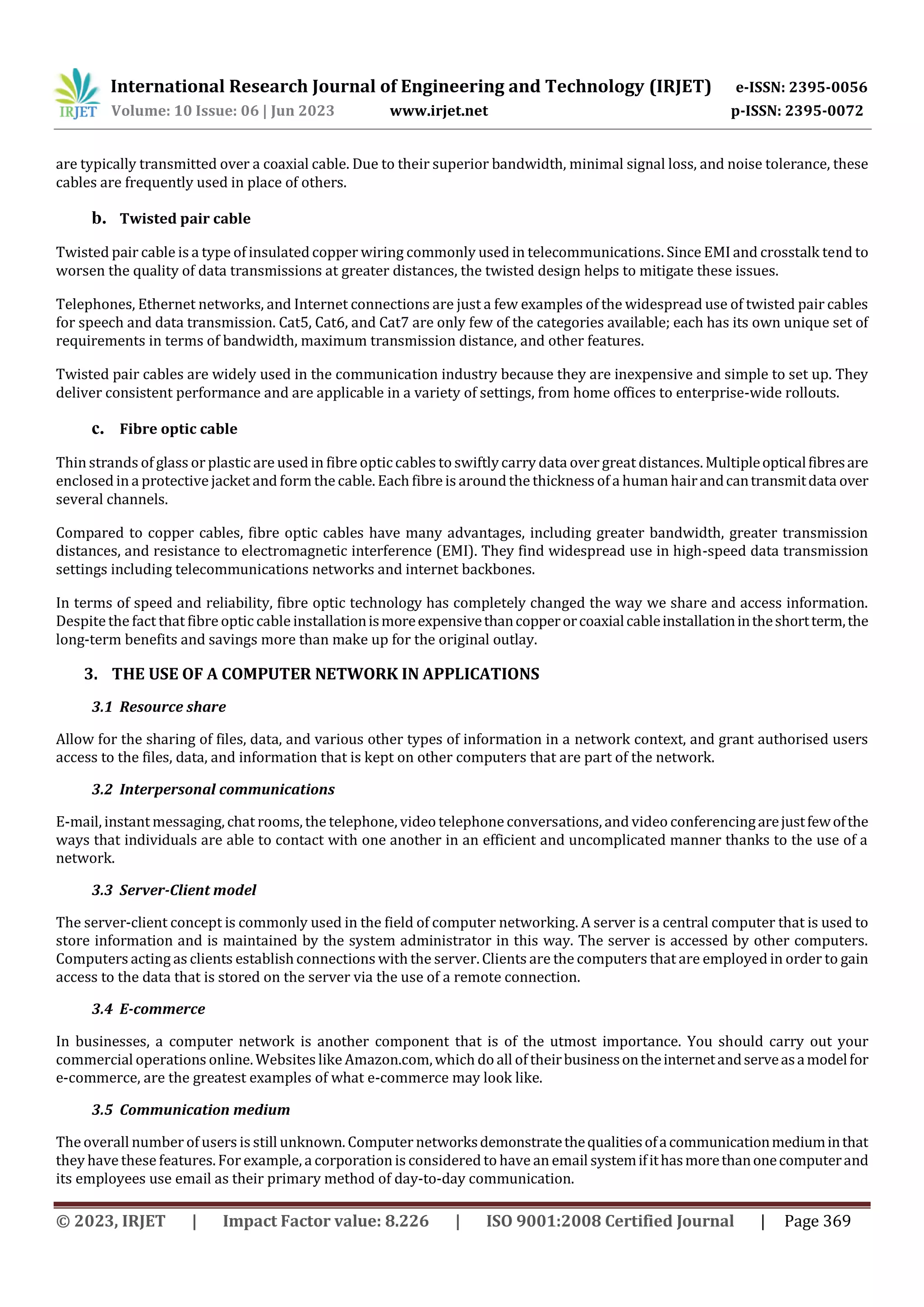 International Research Journal of Engineering and Technology (IRJET) e-ISSN: 2395-0056
Volume: 10 Issue: 06 | Jun 2023 www.irjet.net p-ISSN: 2395-0072
© 2023, IRJET | Impact Factor value: 8.226 | ISO 9001:2008 Certified Journal | Page 369
are typically transmitted over a coaxial cable. Due to their superior bandwidth, minimal signal loss, and noise tolerance, these
cables are frequently used in place of others.
b. Twisted pair cable
Twisted pair cable is a type of insulated copper wiring commonly used in telecommunications. Since EMI and crosstalk tend to
worsen the quality of data transmissions at greater distances, the twisted design helps to mitigate these issues.
Telephones, Ethernet networks, and Internet connections are just a few examples of the widespread use of twisted pair cables
for speech and data transmission. Cat5, Cat6, and Cat7 are only few of the categories available; each has its own unique set of
requirements in terms of bandwidth, maximum transmission distance, and other features.
Twisted pair cables are widely used in the communication industry because they are inexpensive and simple to set up. They
deliver consistent performance and are applicable in a variety of settings, from home offices to enterprise-wide rollouts.
c. Fibre optic cable
Thin strands of glass or plastic are used in fibre opticcables to swiftlycarry data over great distances. Multipleopticalfibresare
enclosed in a protective jacket and form the cable. Each fibre is around the thickness of a human hairandcantransmitdata over
several channels.
Compared to copper cables, fibre optic cables have many advantages, including greater bandwidth, greater transmission
distances, and resistance to electromagnetic interference (EMI). They find widespread use in high-speed data transmission
settings including telecommunications networks and internet backbones.
In terms of speed and reliability, fibre optic technology has completely changed the way we share and access information.
Despite the fact that fibre optic cable installationismoreexpensivethancopperorcoaxialcableinstallationintheshortterm,the
long-term benefits and savings more than make up for the original outlay.
3. THE USE OF A COMPUTER NETWORK IN APPLICATIONS
3.1 Resource share
Allow for the sharing of files, data, and various other types of information in a network context, and grant authorised users
access to the files, data, and information that is kept on other computers that are part of the network.
3.2 Interpersonal communications
E-mail, instant messaging, chat rooms, the telephone, video telephone conversations, and video conferencingarejustfewofthe
ways that individuals are able to contact with one another in an efficient and uncomplicated manner thanks to the use of a
network.
3.3 Server-Client model
The server-client concept is commonly used in the field of computer networking. A server is a central computer that is used to
store information and is maintained by the system administrator in this way. The server is accessed by other computers.
Computers acting as clients establishconnections with the server. Clients are the computers that are employed in order to gain
access to the data that is stored on the server via the use of a remote connection.
3.4 E-commerce
In businesses, a computer network is another component that is of the utmost importance. You should carry out your
commercial operations online. Websites like Amazon.com,which do all of theirbusinessontheinternetandserveasamodelfor
e-commerce, are the greatest examples of what e-commerce may look like.
3.5 Communication medium
The overall number of users is still unknown. Computer networksdemonstratethequalitiesofacommunicationmediuminthat
they have these features. For example, a corporation is considered to have an email systemifithasmorethanonecomputerand
its employees use email as their primary method of day-to-day communication.
 