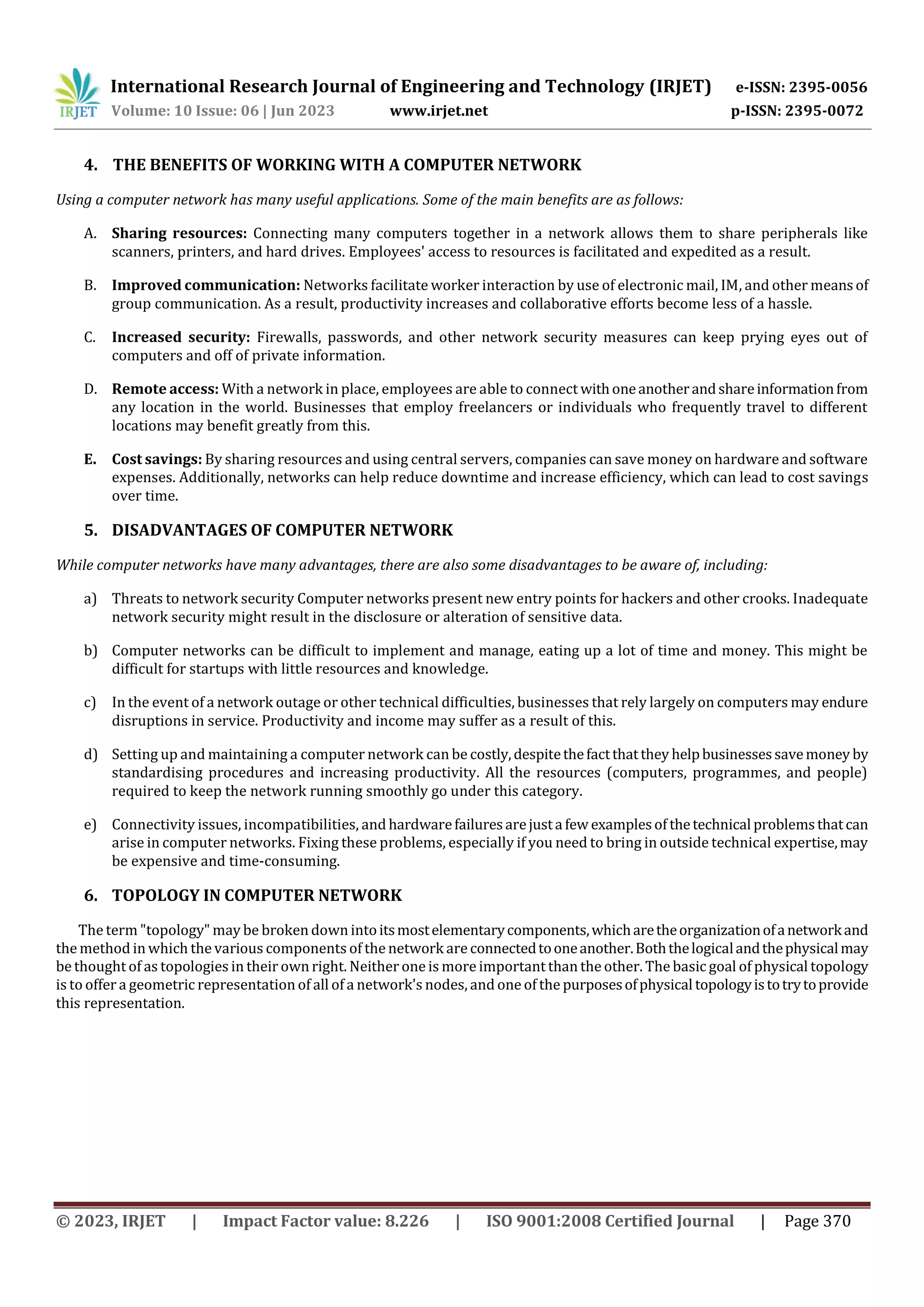 International Research Journal of Engineering and Technology (IRJET) e-ISSN: 2395-0056
Volume: 10 Issue: 06 | Jun 2023 www.irjet.net p-ISSN: 2395-0072
© 2023, IRJET | Impact Factor value: 8.226 | ISO 9001:2008 Certified Journal | Page 370
4. THE BENEFITS OF WORKING WITH A COMPUTER NETWORK
Using a computer network has many useful applications. Some of the main benefits are as follows:
A. Sharing resources: Connecting many computers together in a network allows them to share peripherals like
scanners, printers, and hard drives. Employees' access to resources is facilitated and expedited as a result.
B. Improved communication: Networks facilitate worker interaction by use of electronic mail, IM, and other meansof
group communication. As a result, productivity increases and collaborative efforts become less of a hassle.
C. Increased security: Firewalls, passwords, and other network security measures can keep prying eyes out of
computers and off of private information.
D. Remote access: With a network in place, employees are able to connect withoneanotherandshareinformationfrom
any location in the world. Businesses that employ freelancers or individuals who frequently travel to different
locations may benefit greatly from this.
E. Cost savings: By sharing resources and using central servers, companies can save money on hardware and software
expenses. Additionally, networks can help reduce downtime and increase efficiency, which can lead to cost savings
over time.
5. DISADVANTAGES OF COMPUTER NETWORK
While computer networks have many advantages, there are also some disadvantages to be aware of, including:
a) Threats to network security Computer networks present new entry points for hackers and other crooks. Inadequate
network security might result in the disclosure or alteration of sensitive data.
b) Computer networks can be difficult to implement and manage, eating up a lot of time and money. This might be
difficult for startups with little resources and knowledge.
c) In the event of a network outage or other technical difficulties, businesses that rely largely on computers may endure
disruptions in service. Productivity and income may suffer as a result of this.
d) Setting up and maintaining a computer network can be costly,despitethefactthatthey helpbusinessessavemoney by
standardising procedures and increasing productivity. All the resources (computers, programmes, and people)
required to keep the network running smoothly go under this category.
e) Connectivity issues, incompatibilities, and hardwarefailuresarejusta few examplesof thetechnical problemsthatcan
arise in computer networks. Fixing these problems, especially if you need to bring in outside technical expertise,may
be expensive and time-consuming.
6. TOPOLOGY IN COMPUTER NETWORK
The term "topology" may be broken down intoitsmostelementarycomponents,whicharetheorganizationofanetworkand
the method in which the various components of the network are connectedtooneanother.Boththelogicalandthephysicalmay
be thought of as topologies in their own right. Neither one is more important than the other. The basic goal of physical topology
is to offer a geometric representation of all of a network's nodes, and one of the purposesofphysical topologyistotrytoprovide
this representation.
 