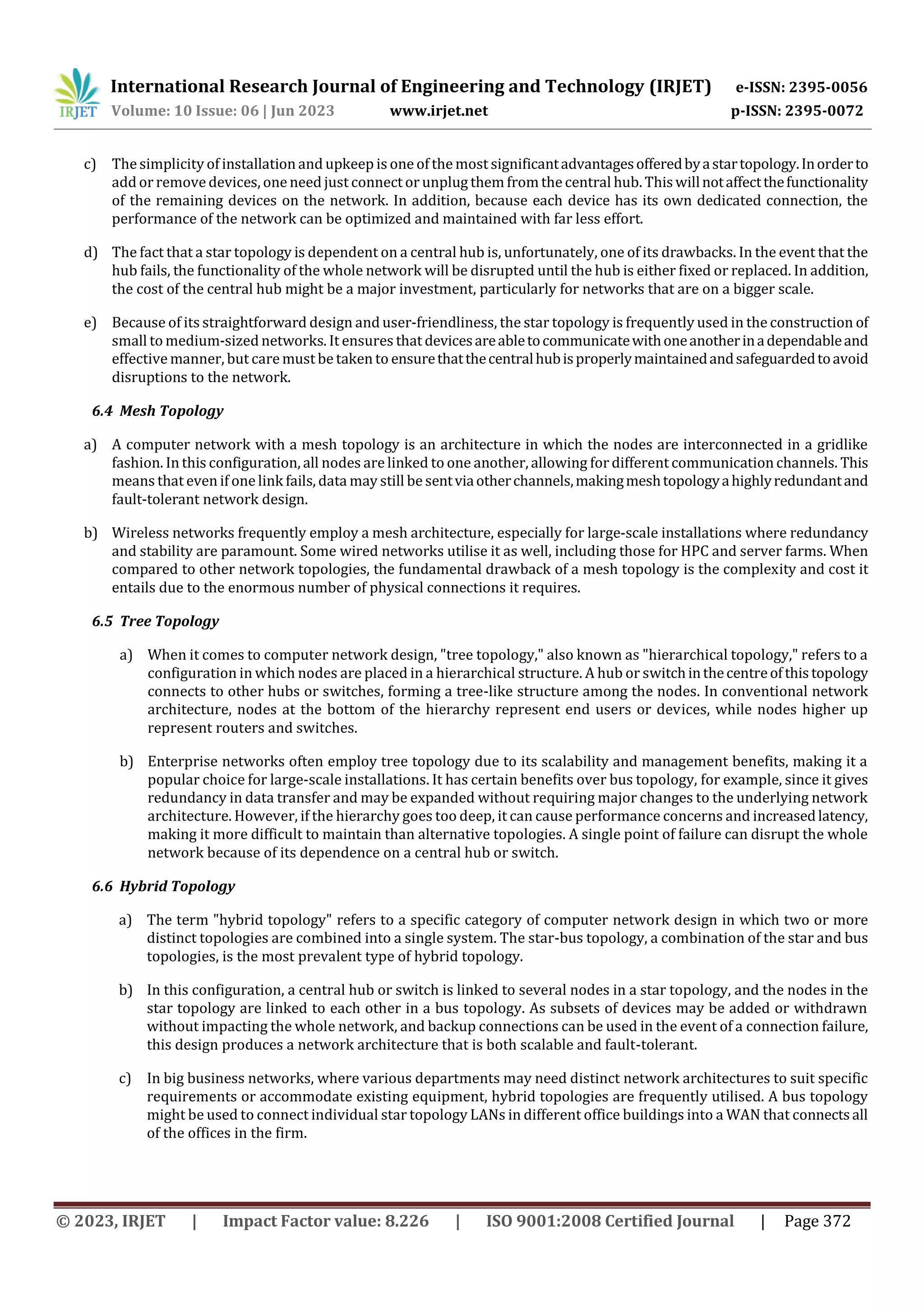 International Research Journal of Engineering and Technology (IRJET) e-ISSN: 2395-0056
Volume: 10 Issue: 06 | Jun 2023 www.irjet.net p-ISSN: 2395-0072
© 2023, IRJET | Impact Factor value: 8.226 | ISO 9001:2008 Certified Journal | Page 372
c) The simplicity of installation and upkeep is one of the most significantadvantagesofferedbyastartopology.Inorderto
add or remove devices, one need just connect or unplug them from the central hub. Thiswillnotaffectthefunctionality
of the remaining devices on the network. In addition, because each device has its own dedicated connection, the
performance of the network can be optimized and maintained with far less effort.
d) The fact that a star topology is dependent on a central hub is, unfortunately, one of its drawbacks. In the event that the
hub fails, the functionality of the whole network will be disrupted until the hub is either fixed or replaced. In addition,
the cost of the central hub might be a major investment, particularly for networks that are on a bigger scale.
e) Because of its straightforward design and user-friendliness, the star topology is frequently used in the construction of
small to medium-sized networks. It ensures that devicesareabletocommunicatewithoneanotherinadependableand
effective manner, but care must be taken to ensurethatthecentralhubisproperlymaintainedandsafeguardedtoavoid
disruptions to the network.
6.4 Mesh Topology
a) A computer network with a mesh topology is an architecture in which the nodes are interconnected in a gridlike
fashion. In this configuration, all nodes are linked to one another, allowing fordifferent communication channels. This
means that even if one link fails, data may still be sentviaotherchannels,makingmeshtopologyahighlyredundantand
fault-tolerant network design.
b) Wireless networks frequently employ a mesh architecture, especially for large-scale installations where redundancy
and stability are paramount. Some wired networks utilise it as well, including those for HPC and server farms. When
compared to other network topologies, the fundamental drawback of a mesh topology is the complexity and cost it
entails due to the enormous number of physical connections it requires.
6.5 Tree Topology
a) When it comes to computer network design, "tree topology," also known as "hierarchical topology," refers to a
configuration in which nodes are placed in a hierarchical structure. A hub or switchinthecentreofthistopology
connects to other hubs or switches, forming a tree-like structure among the nodes. In conventional network
architecture, nodes at the bottom of the hierarchy represent end users or devices, while nodes higher up
represent routers and switches.
b) Enterprise networks often employ tree topology due to its scalability and management benefits, making it a
popular choice for large-scale installations. It has certain benefits over bus topology, for example, since it gives
redundancy in data transfer and may be expanded without requiring major changes to the underlying network
architecture. However, if the hierarchy goes too deep, it can cause performance concerns and increasedlatency,
making it more difficult to maintain than alternative topologies. A single point of failure can disrupt the whole
network because of its dependence on a central hub or switch.
6.6 Hybrid Topology
a) The term "hybrid topology" refers to a specific category of computer network design in which two or more
distinct topologies are combined into a single system. The star-bus topology, a combination of the star and bus
topologies, is the most prevalent type of hybrid topology.
b) In this configuration, a central hub or switch is linked to several nodes in a star topology, and the nodes in the
star topology are linked to each other in a bus topology. As subsets of devices may be added or withdrawn
without impacting the whole network, and backup connections can be used in the event of a connection failure,
this design produces a network architecture that is both scalable and fault-tolerant.
c) In big business networks, where various departments may need distinct network architectures to suit specific
requirements or accommodate existing equipment, hybrid topologies are frequently utilised. A bus topology
might be used to connect individual star topology LANs in different office buildings into a WAN that connectsall
of the offices in the firm.
 