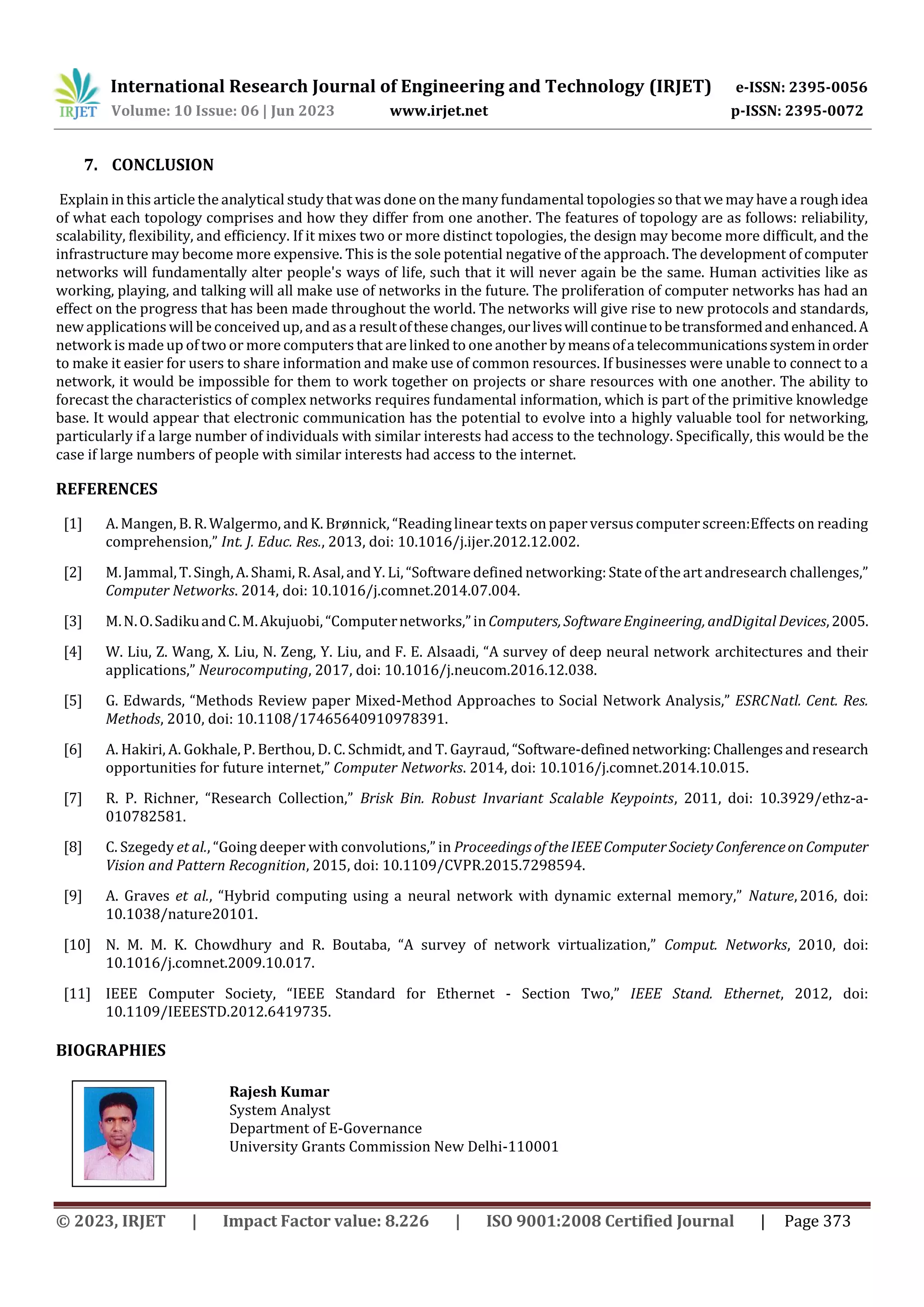 International Research Journal of Engineering and Technology (IRJET) e-ISSN: 2395-0056
Volume: 10 Issue: 06 | Jun 2023 www.irjet.net p-ISSN: 2395-0072
© 2023, IRJET | Impact Factor value: 8.226 | ISO 9001:2008 Certified Journal | Page 373
7. CONCLUSION
Explain in this article the analytical study that was done on the many fundamental topologies so that wemay have a roughidea
of what each topology comprises and how they differ from one another. The features of topology are as follows: reliability,
scalability, flexibility, and efficiency. If it mixes two or more distinct topologies, the design may become more difficult, and the
infrastructure may become more expensive. This is the sole potential negative of the approach. The development of computer
networks will fundamentally alter people's ways of life, such that it will never again be the same. Human activities like as
working, playing, and talking will all make use of networks in the future. The proliferation of computer networks has had an
effect on the progress that has been made throughout the world. The networks will give rise to new protocols and standards,
new applications will be conceived up, and as a resultofthesechanges,ourliveswillcontinuetobetransformedandenhanced.A
network is madeup of two or more computers that are linked to one another bymeansofatelecommunicationssysteminorder
to make it easier for users to share information and make use of common resources. If businesses were unable to connect to a
network, it would be impossible for them to work together on projects or share resources with one another. The ability to
forecast the characteristics of complex networks requires fundamental information, which is part of the primitive knowledge
base. It would appear that electronic communication has the potential to evolve into a highly valuable tool for networking,
particularly if a large number of individuals with similar interests had access to the technology. Specifically, this would be the
case if large numbers of people with similar interests had access to the internet.
REFERENCES
[1] A.Mangen, B. R.Walgermo, andK. Brønnick, “Readinglineartexts onpaperversus computerscreen:Effects on reading
comprehension,” Int. J. Educ. Res., 2013, doi: 10.1016/j.ijer.2012.12.002.
[2] M.Jammal,T.Singh,A.Shami, R.Asal,andY. Li,“Softwaredefined networking: Stateoftheart andresearch challenges,”
Computer Networks. 2014, doi: 10.1016/j.comnet.2014.07.004.
[3] M.N.O.SadikuandC.M.Akujuobi,“Computernetworks,”inComputers,SoftwareEngineering,andDigital Devices,2005.
[4] W. Liu, Z. Wang, X. Liu, N. Zeng, Y. Liu, and F. E. Alsaadi, “A survey of deep neural network architectures and their
applications,” Neurocomputing, 2017, doi: 10.1016/j.neucom.2016.12.038.
[5] G. Edwards, “Methods Review paper Mixed-Method Approaches to Social Network Analysis,” ESRCNatl. Cent. Res.
Methods, 2010, doi: 10.1108/17465640910978391.
[6] A. Hakiri, A. Gokhale, P. Berthou, D. C. Schmidt, and T. Gayraud, “Software-definednetworking:Challengesand research
opportunities for future internet,” Computer Networks. 2014, doi: 10.1016/j.comnet.2014.10.015.
[7] R. P. Richner, “Research Collection,” Brisk Bin. Robust Invariant Scalable Keypoints, 2011, doi: 10.3929/ethz-a-
010782581.
[8] C. Szegedy et al., “Going deeper with convolutions,” in ProceedingsoftheIEEEComputerSocietyConferenceonComputer
Vision and Pattern Recognition, 2015, doi: 10.1109/CVPR.2015.7298594.
[9] A. Graves et al., “Hybrid computing using a neural network with dynamic external memory,” Nature, 2016, doi:
10.1038/nature20101.
[10] N. M. M. K. Chowdhury and R. Boutaba, “A survey of network virtualization,” Comput. Networks, 2010, doi:
10.1016/j.comnet.2009.10.017.
[11] IEEE Computer Society, “IEEE Standard for Ethernet - Section Two,” IEEE Stand. Ethernet, 2012, doi:
10.1109/IEEESTD.2012.6419735.
BIOGRAPHIES
Rajesh Kumar
System Analyst
Department of E-Governance
University Grants Commission New Delhi-110001
 