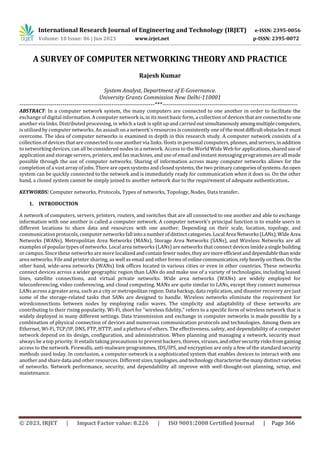 International Research Journal of Engineering and Technology (IRJET) e-ISSN: 2395-0056
Volume: 10 Issue: 06 | Jun 2023 www.irjet.net p-ISSN: 2395-0072
© 2023, IRJET | Impact Factor value: 8.226 | ISO 9001:2008 Certified Journal | Page 366
A SURVEY OF COMPUTER NETWORKING THEORY AND PRACTICE
Rajesh Kumar
System Analyst, Department of E-Governance.
University Grants Commission New Delhi-110001
---------------------------------------------------------------------***---------------------------------------------------------------------
ABSTRACT: In a computer network system, the many computers are connected to one another in order to facilitate the
exchange of digital information. A computer network is, in its most basic form, a collection of devicesthatareconnectedto one
another via links. Distributed processing, in which a task is split up and carried outsimultaneouslyamongmultiplecomputers,
is utilised by computer networks. An assault on a network's resources is consistently one of themostdifficultobstaclesit must
overcome. The idea of computer networks is examined in depth in this research study. A computer network consists of a
collection of devices that are connected to one another via links. Hosts in personal computers, phones, andservers,inaddition
to networking devices, can all be considered nodes in a network. Access to the World Wide Web for applications,shareduseof
application and storage servers, printers, and fax machines, and use of email and instant messaging programmes are all made
possible through the use of computer networks. Sharing of information across many computer networks allows for the
completion of a vast array of jobs. There are open systems and closed systems, the two primary categoriesofsystems.Anopen
system can be quickly connected to the network and is immediately ready for communication when it does so. On the other
hand, a closed system cannot be simply joined to another network due to the requirement of adequate authentication.
KEYWORDS: Computer networks, Protocols, Types of networks, Topology, Nodes, Data transfer.
1. INTRODUCTION
A network of computers, servers, printers, routers, and switches that are all connected to one another and able to exchange
information with one another is called a computer network. A computer network's principal function is to enable users in
different locations to share data and resources with one another. Depending on their scale, location, topology, and
communication protocols, computer networks fall intoa numberofdistinctcategories. Local Area Networks(LANs),WideArea
Networks (WANs), Metropolitan Area Networks (MANs), Storage Area Networks (SANs), and Wireless Networks are all
examples of popular types of networks. Local area networks (LANs) are networks that connect devicesinsidea singlebuilding
or campus. Since these networks are more localizedandcontainfewernodes,theyare moreefficientanddependablethanwide
area networks. File and printer sharing, as well as email and other forms of onlinecommunication,relyheavilyonthem.Onthe
other hand, wide-area networks (WANs) link offices located in various cities or even in other countries. These networks
connect devices across a wider geographic region than LANs do and make use of a variety of technologies, including leased
lines, satellite connections, and virtual private networks. Wide area networks (WANs) are widely employed for
teleconferencing, video conferencing, and cloud computing. MANs are quite similar to LANs, except they connect numerous
LANs across a greater area, such as a city or metropolitan region. Data backup, data replication, and disaster recovery are just
some of the storage-related tasks that SANs are designed to handle. Wireless networks eliminate the requirement for
wiredconnections between nodes by employing radio waves. The simplicity and adaptability of these networks are
contributing to their rising popularity. Wi-Fi, short for "wireless fidelity," refers to a specific form of wireless network that is
widely deployed in many different settings. Data transmission and exchange in computer networks is made possible by a
combination of physical connection of devices and numerous communication protocols and technologies. Among them are
Ethernet, Wi-Fi, TCP/IP, DNS, FTP, HTTP, and a plethora of others. The effectiveness, safety, and dependability of a computer
network depend on its design, configuration, and administration. When planning and managing a network, security must
always be a top priority. It entails taking precautions to prevent hackers, thieves, viruses,andothersecurityrisksfromgaining
access to the network. Firewalls, anti-malware programmes, IDS/IPS, and encryption are only a few of the standard security
methods used today. In conclusion, a computer network is a sophisticated system that enables devices to interact with one
another and share data and other resources. Different sizes,topologies,andtechnology characterisethemanydistinctvarieties
of networks. Network performance, security, and dependability all improve with well-thought-out planning, setup, and
maintenance.
 