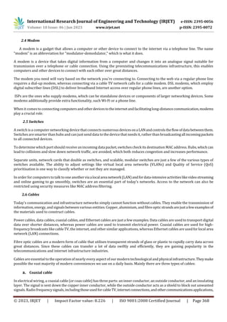 International Research Journal of Engineering and Technology (IRJET) e-ISSN: 2395-0056
Volume: 10 Issue: 06 | Jun 2023 www.irjet.net p-ISSN: 2395-0072
© 2023, IRJET | Impact Factor value: 8.226 | ISO 9001:2008 Certified Journal | Page 368
2.4 Modem
A modem is a gadget that allows a computer or other device to connect to the internet via a telephone line. The name
"modem" is an abbreviation for "modulator-demodulator," which is what it does.
A modem is a device that takes digital information from a computer and changes it into an analogue signal suitable for
transmission over a telephone or cable connection. Using the preexisting telecommunications infrastructure, this enables
computers and other devices to connect with each other over great distances.
The modem you need will vary based on the network you're connecting to. Connecting to the web via a regular phone line
requires a dial-up modem, whereas connecting via a cable TV network calls for a cable modem. DSL modems, which employ
digital subscriber lines (DSL) to deliver broadband Internet access over regular phone lines, are another option.
ISPs are the ones who supply modems, which can be standalone devices or components of larger networking devices. Some
modems additionally provide extra functionality, such Wi-Fi or a phone line.
When it comes to connecting computersandotherdevicestotheinternetandfacilitatinglong-distancecommunication,modems
play a crucial role.
2.5 Switches
A switch is a computer networking device that connects numerous devicesonaLANandcontrolstheflowofdatabetweenthem.
Switches are smarter than hubs and can just send data to the device that needs it, ratherthan broadcastingallincomingpackets
to all connected devices.
To determine which port should receive an incoming datapacket,switchescheck its destination MAC address. Hubs,whichcan
lead to collisions and slow down network traffic, are avoided, which both reduces congestion and increases performance.
Separate units, network cards that double as switches, and scalable, modular switches are just a few of the various types of
switches available. The ability to adjust settings like virtual local area networks (VLANs) and Quality of Service (QoS)
prioritisation is one way to classify whether or not they are managed.
In order forcomputers to talk to one anotherviaalocalareanetwork(LAN)andfordata-intensiveactivitieslikevideostreaming
and online gaming to go smoothly, switches are an essential part of today's networks. Access to the network can also be
restricted using security measures like MAC address filtering.
2.6 Cables
Today's communication and infrastructure networks simply cannot function without cables. They enable the transmission of
information, energy, andsignals between various entities. Copper, aluminium, and fibreopticstrandsarejustafewexamplesof
the materials used to construct cables.
Power cables, data cables, coaxial cables, and Ethernet cables are just a few examples. Data cables are used to transport digital
data over shorter distances, whereas power cables are used to transmit electrical power. Coaxial cables are used for high-
frequency broadcasts like cable TV, the internet, and other similar applications, whereas Ethernet cables are usedforlocal area
network (LAN) connections.
Fibre optic cables are a modern form of cable that utilises transparent strands of glass or plastic to rapidly carry data across
great distances. Since these cables can transfer a lot of data swiftly and efficiently, they are gaining popularity in the
telecommunications and internet infrastructure industries.
Cables are essential to the operation of nearly every aspect of our modern technological and physicalinfrastructure.Theymake
possible the vast majority of modern conveniences we use on a daily basis. Mainly there are three types of cables:
a. Coaxial cable
In electrical wiring, a coaxial cable (or coax cable) has three parts: an inner conductor, an outside conductor, and an insulating
layer. The signal is sent down the copper inner conductor, while the outside conductor acts as a shield to block out unwanted
signals.Radio frequencysignals,includingthoseusedforcableTV,internetconnections,andothercommunicationsapplications,
 