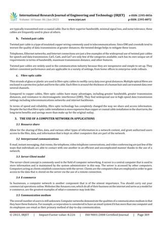 International Research Journal of Engineering and Technology (IRJET) e-ISSN: 2395-0056
Volume: 10 Issue: 06 | Jun 2023 www.irjet.net p-ISSN: 2395-0072
© 2023, IRJET | Impact Factor value: 8.226 | ISO 9001:2008 Certified Journal | Page 369
are typically transmitted over a coaxial cable. Due to their superior bandwidth, minimal signal loss, and noise tolerance, these
cables are frequently used in place of others.
b. Twisted pair cable
Twisted pair cable is a type of insulated copper wiring commonly used in telecommunications. Since EMI and crosstalk tend to
worsen the quality of data transmissions at greater distances, the twisted design helps to mitigate these issues.
Telephones, Ethernet networks, and Internet connections are just a few examples of the widespread use of twisted pair cables
for speech and data transmission. Cat5, Cat6, and Cat7 are only few of the categories available; each has its own unique set of
requirements in terms of bandwidth, maximum transmission distance, and other features.
Twisted pair cables are widely used in the communication industry because they are inexpensive and simple to set up. They
deliver consistent performance and are applicable in a variety of settings, from home offices to enterprise-wide rollouts.
c. Fibre optic cable
Thin strands of glass or plastic are used in fibre opticcables to swiftlycarry data over great distances. Multipleopticalfibresare
enclosed in a protective jacket and form the cable. Each fibre is around the thickness of a human hairandcantransmitdata over
several channels.
Compared to copper cables, fibre optic cables have many advantages, including greater bandwidth, greater transmission
distances, and resistance to electromagnetic interference (EMI). They find widespread use in high-speed data transmission
settings including telecommunications networks and internet backbones.
In terms of speed and reliability, fibre optic technology has completely changed the way we share and access information.
Despite the fact that fibre optic cable installationismoreexpensivethancopperorcoaxialcableinstallationintheshortterm,the
long-term benefits and savings more than make up for the original outlay.
3. THE USE OF A COMPUTER NETWORK IN APPLICATIONS
3.1 Resource share
Allow for the sharing of files, data, and various other types of information in a network context, and grant authorised users
access to the files, data, and information that is kept on other computers that are part of the network.
3.2 Interpersonal communications
E-mail, instant messaging, chat rooms, the telephone, video telephone conversations, and video conferencingarejustfewofthe
ways that individuals are able to contact with one another in an efficient and uncomplicated manner thanks to the use of a
network.
3.3 Server-Client model
The server-client concept is commonly used in the field of computer networking. A server is a central computer that is used to
store information and is maintained by the system administrator in this way. The server is accessed by other computers.
Computers acting as clients establishconnections with the server. Clients are the computers that are employed in order to gain
access to the data that is stored on the server via the use of a remote connection.
3.4 E-commerce
In businesses, a computer network is another component that is of the utmost importance. You should carry out your
commercial operations online. Websites like Amazon.com,which do all of theirbusinessontheinternetandserveasamodelfor
e-commerce, are the greatest examples of what e-commerce may look like.
3.5 Communication medium
The overall number of users is still unknown. Computer networksdemonstratethequalitiesofacommunicationmediuminthat
they have these features. For example, a corporation is considered to have an email systemifithasmorethanonecomputerand
its employees use email as their primary method of day-to-day communication.
 