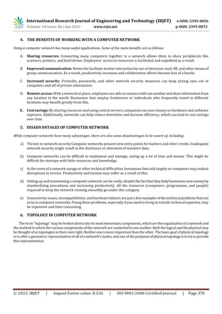 International Research Journal of Engineering and Technology (IRJET) e-ISSN: 2395-0056
Volume: 10 Issue: 06 | Jun 2023 www.irjet.net p-ISSN: 2395-0072
© 2023, IRJET | Impact Factor value: 8.226 | ISO 9001:2008 Certified Journal | Page 370
4. THE BENEFITS OF WORKING WITH A COMPUTER NETWORK
Using a computer network has many useful applications. Some of the main benefits are as follows:
A. Sharing resources: Connecting many computers together in a network allows them to share peripherals like
scanners, printers, and hard drives. Employees' access to resources is facilitated and expedited as a result.
B. Improved communication: Networks facilitate worker interaction by use of electronic mail, IM, and other meansof
group communication. As a result, productivity increases and collaborative efforts become less of a hassle.
C. Increased security: Firewalls, passwords, and other network security measures can keep prying eyes out of
computers and off of private information.
D. Remote access: With a network in place, employees are able to connect withoneanotherandshareinformationfrom
any location in the world. Businesses that employ freelancers or individuals who frequently travel to different
locations may benefit greatly from this.
E. Cost savings: By sharing resources and using central servers, companies can save money on hardware and software
expenses. Additionally, networks can help reduce downtime and increase efficiency, which can lead to cost savings
over time.
5. DISADVANTAGES OF COMPUTER NETWORK
While computer networks have many advantages, there are also some disadvantages to be aware of, including:
a) Threats to network security Computer networks present new entry points for hackers and other crooks. Inadequate
network security might result in the disclosure or alteration of sensitive data.
b) Computer networks can be difficult to implement and manage, eating up a lot of time and money. This might be
difficult for startups with little resources and knowledge.
c) In the event of a network outage or other technical difficulties, businesses that rely largely on computers may endure
disruptions in service. Productivity and income may suffer as a result of this.
d) Setting up and maintaining a computer network can be costly,despitethefactthatthey helpbusinessessavemoney by
standardising procedures and increasing productivity. All the resources (computers, programmes, and people)
required to keep the network running smoothly go under this category.
e) Connectivity issues, incompatibilities, and hardwarefailuresarejusta few examplesof thetechnical problemsthatcan
arise in computer networks. Fixing these problems, especially if you need to bring in outside technical expertise,may
be expensive and time-consuming.
6. TOPOLOGY IN COMPUTER NETWORK
The term "topology" may be broken down intoitsmostelementarycomponents,whicharetheorganizationofanetworkand
the method in which the various components of the network are connectedtooneanother.Boththelogicalandthephysicalmay
be thought of as topologies in their own right. Neither one is more important than the other. The basic goal of physical topology
is to offer a geometric representation of all of a network's nodes, and one of the purposesofphysical topologyistotrytoprovide
this representation.
 