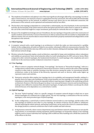 International Research Journal of Engineering and Technology (IRJET) e-ISSN: 2395-0056
Volume: 10 Issue: 06 | Jun 2023 www.irjet.net p-ISSN: 2395-0072
© 2023, IRJET | Impact Factor value: 8.226 | ISO 9001:2008 Certified Journal | Page 372
c) The simplicity of installation and upkeep is one of the most significantadvantagesofferedbyastartopology.Inorderto
add or remove devices, one need just connect or unplug them from the central hub. Thiswillnotaffectthefunctionality
of the remaining devices on the network. In addition, because each device has its own dedicated connection, the
performance of the network can be optimized and maintained with far less effort.
d) The fact that a star topology is dependent on a central hub is, unfortunately, one of its drawbacks. In the event that the
hub fails, the functionality of the whole network will be disrupted until the hub is either fixed or replaced. In addition,
the cost of the central hub might be a major investment, particularly for networks that are on a bigger scale.
e) Because of its straightforward design and user-friendliness, the star topology is frequently used in the construction of
small to medium-sized networks. It ensures that devicesareabletocommunicatewithoneanotherinadependableand
effective manner, but care must be taken to ensurethatthecentralhubisproperlymaintainedandsafeguardedtoavoid
disruptions to the network.
6.4 Mesh Topology
a) A computer network with a mesh topology is an architecture in which the nodes are interconnected in a gridlike
fashion. In this configuration, all nodes are linked to one another, allowing fordifferent communication channels. This
means that even if one link fails, data may still be sentviaotherchannels,makingmeshtopologyahighlyredundantand
fault-tolerant network design.
b) Wireless networks frequently employ a mesh architecture, especially for large-scale installations where redundancy
and stability are paramount. Some wired networks utilise it as well, including those for HPC and server farms. When
compared to other network topologies, the fundamental drawback of a mesh topology is the complexity and cost it
entails due to the enormous number of physical connections it requires.
6.5 Tree Topology
a) When it comes to computer network design, "tree topology," also known as "hierarchical topology," refers to a
configuration in which nodes are placed in a hierarchical structure. A hub or switchinthecentreofthistopology
connects to other hubs or switches, forming a tree-like structure among the nodes. In conventional network
architecture, nodes at the bottom of the hierarchy represent end users or devices, while nodes higher up
represent routers and switches.
b) Enterprise networks often employ tree topology due to its scalability and management benefits, making it a
popular choice for large-scale installations. It has certain benefits over bus topology, for example, since it gives
redundancy in data transfer and may be expanded without requiring major changes to the underlying network
architecture. However, if the hierarchy goes too deep, it can cause performance concerns and increasedlatency,
making it more difficult to maintain than alternative topologies. A single point of failure can disrupt the whole
network because of its dependence on a central hub or switch.
6.6 Hybrid Topology
a) The term "hybrid topology" refers to a specific category of computer network design in which two or more
distinct topologies are combined into a single system. The star-bus topology, a combination of the star and bus
topologies, is the most prevalent type of hybrid topology.
b) In this configuration, a central hub or switch is linked to several nodes in a star topology, and the nodes in the
star topology are linked to each other in a bus topology. As subsets of devices may be added or withdrawn
without impacting the whole network, and backup connections can be used in the event of a connection failure,
this design produces a network architecture that is both scalable and fault-tolerant.
c) In big business networks, where various departments may need distinct network architectures to suit specific
requirements or accommodate existing equipment, hybrid topologies are frequently utilised. A bus topology
might be used to connect individual star topology LANs in different office buildings into a WAN that connectsall
of the offices in the firm.
 