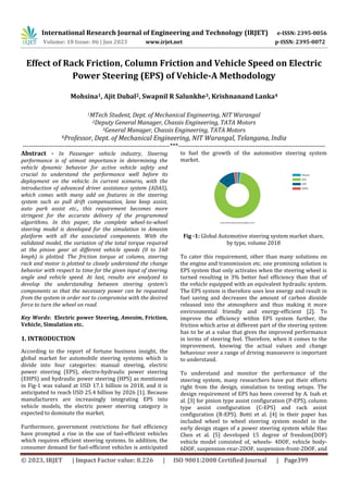 International Research Journal of Engineering and Technology (IRJET) e-ISSN: 2395-0056
Volume: 10 Issue: 06 | Jun 2023 www.irjet.net p-ISSN: 2395-0072
© 2023, IRJET | Impact Factor value: 8.226 | ISO 9001:2008 Certified Journal | Page399
Effect of Rack Friction, Column Friction and Vehicle Speed on Electric
Power Steering (EPS) of Vehicle-A Methodology
Mohsina1, Ajit Dubal2, Swapnil R Salunkhe3, Krishnanand Lanka4
1MTech Student, Dept. of Mechanical Engineering, NIT Warangal
2Deputy General Manager, Chassis Engineering, TATA Motors
3General Manager, Chassis Engineering, TATA Motors
4Professor, Dept. of Mechanical Engineering, NIT Warangal, Telangana, India
---------------------------------------------------------------------***---------------------------------------------------------------------
Abstract - In Passenger vehicle industry, Steering
performance is of utmost importance in determining the
vehicle dynamic behavior for active vehicle safety and
crucial to understand the performance well before its
deployment on the vehicle. In current scenario, with the
introduction of advanced driver assistance system (ADAS),
which comes with many add on features in the steering
system such as pull drift compensation, lane keep assist,
auto park assist etc., this requirement becomes more
stringent for the accurate delivery of the programmed
algorithms. In this paper, the complete wheel-to-wheel
steering model is developed for the simulation in Amesim
platform with all the associated components. With the
validated model, the variation of the total torque required
at the pinion gear at different vehicle speeds (0 to 160
kmph) is plotted. The friction torque at column, steering
rack and motor is plotted to closely understand the change
behavior with respect to time for the given input of steering
angle and vehicle speed. At last, results are analyzed to
develop the understanding between steering system’s
components so that the necessary power can be requested
from the system in order not to compromise with the desired
force to turn the wheel on road.
Key Words: Electric power Steering, Amesim, Friction,
Vehicle, Simulation etc.
1. INTRODUCTION
According to the report of fortune business insight, the
global market for automobile steering systems which is
divide into four categories: manual steering, electric
power steering (EPS), electro-hydraulic power steering
(EHPS) and hydraulic power steering (HPS) as mentioned
in Fig-1 was valued at USD 17.1 billion in 2018, and it is
anticipated to reach USD 25.4 billion by 2026 [1]. Because
manufacturers are increasingly integrating EPS into
vehicle models, the electric power steering category is
expected to dominate the market.
Furthermore, government restrictions for fuel efficiency
have prompted a rise in the use of fuel-efficient vehicles
which requires efficient steering systems. In addition, the
consumer demand for fuel-efficient vehicles is anticipated
to fuel the growth of the automotive steering system
market.
Fig -1: Global Automotive steering system market share,
by type, volume 2018
To cater this requirement, other than many solutions on
the engine and transmission etc. one promising solution is
EPS system that only activates when the steering wheel is
turned resulting in 3% better fuel efficiency than that of
the vehicle equipped with an equivalent hydraulic system.
The EPS system is therefore uses less energy and result in
fuel saving and decreases the amount of carbon dioxide
released into the atmosphere and thus making it more
environmental friendly and energy-efficient [2]. To
improve the efficiency within EPS system further, the
friction which arise at different part of the steering system
has to be at a value that gives the improved performance
in terms of steering feel. Therefore, when it comes to the
improvement, knowing the actual values and change
behaviour over a range of driving manoeuvre is important
to understand.
To understand and monitor the performance of the
steering system, many researchers have put their efforts
right from the design, simulation to testing setups. The
design requirement of EPS has been covered by A. Isah et
al. [3] for pinion type assist configuration (P-EPS), column
type assist configuration (C-EPS) and rack assist
configuration (R-EPS). Botti et al. [4] in their paper has
included wheel to wheel steering system model in the
early design stages of a power steering system while Hao
Chen et al. [5] developed 15 degree of freedom(DOF)
vehicle model consisted of, wheels- 4DOF, vehicle body-
6DOF, suspension-rear-2DOF, suspension-front-2DOF, and
 