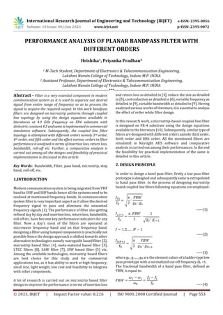 International Research Journal of Engineering and Technology (IRJET) e-ISSN: 2395-0056
Volume: 10 Issue: 06 | Jun 2023 www.irjet.net p-ISSN: 2395-0072
© 2023, IRJET | Impact Factor value: 8.226 | ISO 9001:2008 Certified Journal | Page 553
PERFORMANCE ANALYSIS OF PLANAR BANDPASS FILTER WITH
DIFFERENT ORDERS
Hrishika1, Priyanka Pradhan2
1 M-Tech Student, Department of Electronics & Telecommunication Engineering,
Lakshmi Narain College of Technology, Indore M.P. INDIA
2 Assistant Professor, Department of Electronics & Telecommunication Engineering,
Lakshmi Narain College of Technology, Indore M.P. INDIA
---------------------------------------------------------------------***---------------------------------------------------------------------
Abstract - Filter is a very essential component in modern
communication system as it is used to separate out desired
signal from entire range of frequency so as to process the
signal to acquire the required output. In this work bandpass
filters are designed on microstrip patterns through coupled
line topology by using the design equations available in
literatures at 4.9 GHz frequency on FR4 substrate with
dielectric constant 4.5andsameisimplementedincommercial
simulation software. Subsequently, the coupled line filter
topology is attempted with different orders namely 3rd order,
4th order, and fifth order and the effect various orders in filter
performance is analysed in terms of insertion loss, return loss,
bandwidth, roll-off etc. Further, a comparative analysis is
carried out among all the designs and feasibility of practical
implementation is discussed in this article.
Key Words: Bandwidth, Filter, pass band, microstrip, stop
band, roll-off, etc.
1.INTRODUCTION
Modern communication system is being migrated from VHF
band to UHF and SHF bands hence all the systems need to be
realised at mentioned frequency bands. In communication
system filter is very important aspect as it allow the desired
frequency signal to pass and eliminate the unwanted
frequency signals [1]. The performance of filter also getting
refined day by day and insertionloss,returnloss,bandwidth,
roll off etc. have become key performance indicators for any
filter. Now a day’s most of the filters are operated at
microwave frequency band and on that frequency band,
designing a filter using lumpedcomponentsispracticallynot
possible hence the design approach is shifted towards other
alternative technologies namely waveguide based filter [2],
microstrip based filter [4], meta-material based filter [3],
LTCC filters [8], SAW filter [7], SIW based filter [5] etc.
Among the available technologies, microstrip based filters
are best choice for this study and for commercial
applications too, as it has ability to work at high frequency,
small size, light weight, low cost and feasibility to integrate
with other components.
A lot of research is carried out on microstrip based filter
design to improve the performance in termsofinsertionloss
and return loss as detailed in [4], reduce the size as detailed
in [5], cost reduction as detailed in [6], variable frequencyas
detailed in [9], variable bandwidth as detailed in [9]. Having
analyzed various works of literature,itis essential toanalyse
the effect of order while filter design.
In this research work, a microstrip-based coupled line filter
is designed on FR-4 substrate using the design equations
available in the literature [10]. Subsequently, similar type of
filters are designed with differentordersnamelythirdorder,
forth order and fifth order. All the mentioned filters are
simulated in Keysight ADS software and comparative
analysis is carried out among their performances. In the end
the feasibility for practical implementation of the same is
detailed in this article.
2. DESIGN PRINCIPLE
In order to design a band pass filter, firstly a low pass filter
prototype is designed and subsequentlysameisextrapolated
to band pass filter. In the process of designing microstrip
based coupled line filters following equations are employed-
-----(1)
-----(2)
-----(3)
where g0 , g1 ,..., gN are the element valuesofaladder-typelow
pass prototype with a normalized cut-off frequency Ωc =1.
The fractional bandwidth of a band pass filter, defined as
FBW, is equal to:
-----(4)
 